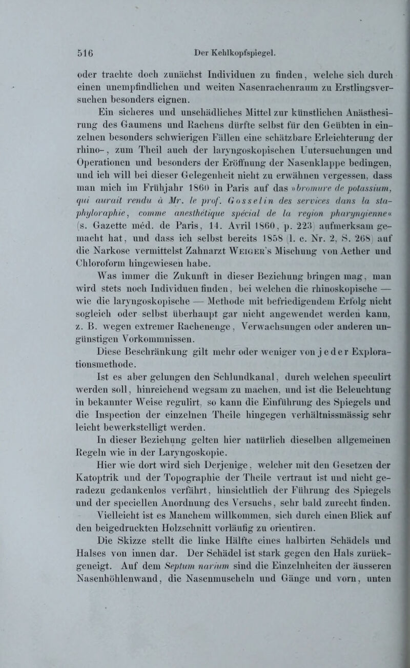 oder trachte doch zunächst Individuen zu finden, welche sich durch einen unempfindlichen und weiten Nasenrachenraum zu Erstlingsver- suchen besonders eignen. Ein sicheres und unschädliches Mittel zur künstlichen Anästhesi- rung des Gaumens und Rachens dürfte seihst für den Geübten in ein- zelnen besonders schwierigen Fällen eine schätzbare Erleichterung der rhino-, zum Tlieil auch der laryngoskopischen Untersuchungen und Operationen und besonders der Eröffnung der Nasenklappe bedingen, und ich will bei dieser Gelegenheit nicht zu erwähnen vergessen, dass man mich im Frühjahr 1860 in Paris auf das »bromure de potussium, qui aurait rendu ä Mr. le pro/'. Go s sei in des Services duns la sla- phyloraphie, comme anesthetique special de la region pharyngienne« (s. Gazette med. de Paris, 14. Avril 1860, p. 223 aufmerksam ge- macht hat, und dass ich selbst bereits 1858 1. c. Nr. 2, 8. 268 auf die Narkose vermittelst Zahnarzt Weiger’s Mischung von Aether und Chloroform hingewiesen habe. Was immer die Zukunft in dieser Beziehung bringen mag, man wird stets noch Individuen linden, bei welchen die rhinoskopische — wie die laryngoskopische — Methode mit befriedigendem Erfolg nicht sogleich oder selbst überhaupt gar nicht augeweudet werden kann, z. B. wegen extremer Rachenenge, Verwachsungen oder anderen un- günstigen V orkommnissen. Diese Beschränkung gilt mehr oder weniger von jeder Explora- tionsmethode. Ist es aber gelungen den Schlundkanal, durch welchen speculirt werden soll, hinreichend wegsam zu machen, und ist die Beleuchtung in bekannter Weise regulirt, so kann die Einführung des Spiegels und die Inspection der einzelnen Theile hingegen verhältnissmässig sehr leicht bewerkstelligt werden. In dieser Beziehung gelten hier natürlich dieselben allgemeinen Regeln wie in der Laryngoskopie. Hier wie dort wird sich Derjenige, welcher mit den Gesetzen der Katoptrik und der Topographie der Theile vertraut ist und nicht ge- radezu gedankenlos verfährt, hinsichtlich der Führung des Spiegels und der specielleu Anordnung des Versuchs, sehr bald zurecht finden. Vielleicht ist es Manchem willkommen, sich durch einen Blick auf den beigedruckten Holzschnitt vorläufig zu orientireu. Die Skizze stellt die linke Hälfte eines halbirten Schädels und Halses von innen dar. Der Schädel ist stark gegen den Hals zurück- geneigt. Auf dem Septum narium sind die Einzelnheiten der äusseren Nasenhühlenwand, die Nasenmuscheln und Gänge und vorn, unten