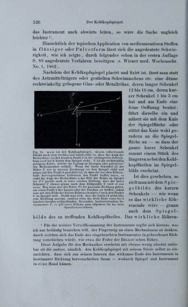 das Instrument nach abwärts leiten, so wäre die Sache ungleich leichter'). Hinsichtlich der topischen Application von medicameutösen Stoffen in flüssiger oder Pulverform lässt sich die angedeutete Schwie- rigkeit , wie ich zeigte, durch folgendes schon in der ersten Auflage S. 89 angedeutete Verfahren beseitigen (s. Wiener med. Wochensehr. No. 1, 1862). Nachdem der Kehlkopfspiegel placirt und tixirt ist. fasst man statt des Aetzmittelträgers oder gestielten Schwämmchens etc. eine dünne rechtwinkelig gebogene Glas- oder Metallröhre, deren langer Schenkel 12 bis 16 cm, deren kur- zer Schenkel 1 bis 3 cm hat und am Ende eine feine Öeffnuug besitzt; führt dieselbe ein und nähert sie mit dem Knie der Spiegelfläche oder stützt das Knie wohl ge- radezu au die Spiegel- fläche an — so dass der ganze kurze Schenkel samint einem Stück des längeren nebst den Kelil- kopftheilen im Spiegel- bilde erscheint. Ist dies geschehen, so zielt man mit dem Spie- g e 1 b i 1 d e des kurzen Schenkels — wie wenn es das wirkliche Köh- reneude wäre — genau nach dem Spi egel- bilde des zu treffenden Kehlkopftheiles. Das wirkliche Röhren- 1 Für die weitere Vervollkommnung der Instrumente ergibt sieli hieraus, was ich nur beiläufig bemerken will, der Fingerzeig an einen Mechanismus zu denken, durch welchen sich das Ende des eingebrachten Instrumentes in gebrochener Rich- tung vorschieben würde, wie etwa die Feder der BELLOc’schen Röhre. Diese Aufgabe für den Mechaniker erscheint mir ebenso wenig absolut unlös- bar als die andere, nämlich : den Kehlkopfspiegel mit seinem Stiele selbst so ein- zurichten , dass sich aus seinem Inneren das wirksame Ende des Instruments in bestimmter Richtung hervorschieben Hesse — wodurch Spiegel und Instrument in ei ne Hand kämen. Tig. 15. »iom ist der Kehlkopfspiegel, dessen reflectirende Fläche nach vorn (rechts) und unten sieht so, dass das Auge des Beobachters (a) den kranken Punkt b in der verlängerten Sehrich- tung aob1 bei b' hinter dem Spiegel sieht. T ist die rechtwinklig gebogene Röhre, welche die Ladung an flüssigen oder pulverisir- ten Medicamenten enthält. Wenn der kurze Schenkel (t) der Röhre 1\ wie in unserer Zeichnung vor dem Spiegel steht und genau auf den Punkt b gerichtet ist, so dass der aus dem Röhren- ende hervorgetriebene Luftstrom den Punkt treffen muss, so sieht das Auge des Beobachters a das Bild der Röhre im Spiegel bei T t1 gerade auch in einer solchen Stellung, dass der kurze Schenkel t' ebenso genau nach dem Bildpunkte b' zielt et vice versa. Man kann also der Röhre Tt die passende Richtung geben, um einen Punkt b des Larynx oder der Trachea zu treffen, indem man mit dem Bilde des kurzen Röhrenschenkels V nach dem Punkte 6' im Spiegel zielt. Denkt man sich, dass die Linie tb nicht blos eine Richtung anzeigt, sondern etwa das feste Ende eines bis b hinabreichenden (schneidenden, fassenden, kauterisirenden) In- strumentes 2f, so gilt unser Schema ganz allgemein für das neue Operationsverfahren.