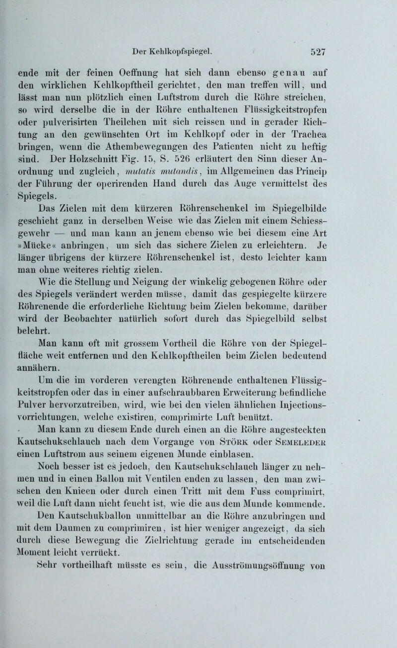 ende mit der feinen Oeffnung hat sich dann ebenso genau auf den wirklichen Kehlkopftheil gerichtet, den man treffen will, und lässt man nun plötzlich einen Luftstrom durch die Röhre streichen, so wird derselbe die in der Röhre enthaltenen Flüssigkeitstropfen oder pulverisirten Theilchen mit sich reissen und in gerader Rich- tung an den gewünschten Ort im Kehlkopf oder in der Trachea bringen, wenn die Athembewegungen des Patienten nicht zu heftig sind. Der Holzschnitt Fig. 15, S. 526 erläutert den Sinn dieser An- ordnung und zugleich, mutatis mutandis, im Allgemeinen das Princip der Führung der operirenden Hand durch das Auge vermittelst des Spiegels. Das Zielen mit dem kürzeren Röhrenschenkel im Spiegelbilde geschieht ganz in derselben Weise wie das Zielen mit einem Schiess- gewehr — und man kann an jenem ebenso wie bei diesem eine Art »Mücke« anbringen, um sich das sichere Zielen zu erleichtern. Je länger übrigens der kürzere Röhrenschenkel ist, desto leichter kann man ohne weiteres richtig zielen. Wie die Stellung und Neigung der winkelig gebogenen Röhre oder des Spiegels verändert werden müsse, damit das gespiegelte kürzere Röhrenende die erforderliche Richtung beim Zielen bekomme, darüber wird der Beobachter natürlich sofort durch das Spiegelbild selbst belehrt. Man kann oft mit grossem Vortheil die Röhre von der Spiegel- fläche weit entfernen und den Kehlkopftheilen beim Zielen bedeutend annähern. Um die im vorderen verengten Röhrenende enthaltenen Flüssig- keitstropfen oder das in einer aufschraubbaren Erweiterung befindliche Pulver hervorzutreiben, wird, wie bei den vielen ähnlichen Injections- vorrichtungen, welche existiren, comprimirte Luft benützt. Man kann zu diesem Ende durch einen an die Röhre angesteckten Kautschukschlauch nach dem Vorgänge von Störk oder Semeleder einen Luftstrom aus seinem eigenen Munde einblaseu. Noch besser ist es jedoch, den Kautschukschlauch länger zu neh- men und in einen Ballon mit Ventilen enden zu lassen, den man zwi- schen den Knieen oder durch einen Tritt mit dem Fuss comprimirt, weil die Luft dann nicht feucht ist, wie die aus dem Munde kommende. Den Kautschukballon unmittelbar an die Röhre anzubringen und mit dem Daumen zu comprimiren, ist hier weniger angezeigt, da sich durch diese Bewegung die Zielrichtung gerade im entscheidenden Moment leicht verrückt. Sehr vortheilhaft müsste es sein, die Ausströmungsötfnung von