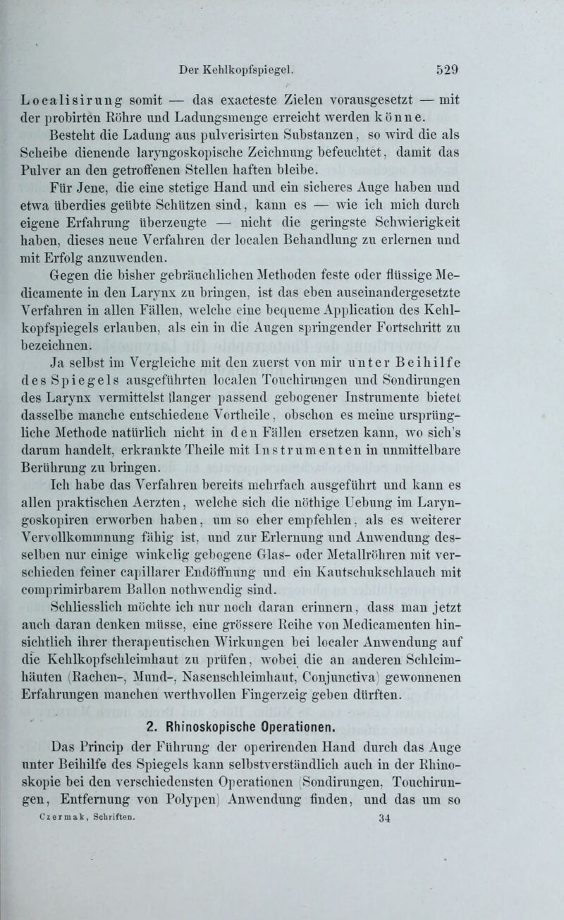 Localisirung somit — das exacteste Zielen vorausgesetzt —mit der probirten Röhre und Ladungsmenge erreicht werden könne. Besteht die Ladung aus pulverisirten Substanzen, so wird die als Scheibe dienende laryngoskopische Zeichnung befeuchtet, damit das Pulver an den getroffenen Stellen haften bleibe. Für Jene, die eine stetige Hand und ein sicheres Auge haben und etwa überdies geübte Schlitzen sind, kann es — wie ich mich durch eigene Erfahrung überzeugte — nicht die geringste Schwierigkeit haben, dieses neue Verfahren der localen Behandlung zu erlernen und mit Erfolg anzuwenden. Gegen die bisher gebräuchlichen Methoden feste oder flüssige Me- dicamente in den Larynx zu bringen, ist das eben auseinandergesetzte Verfahren in allen Fällen, welche eine bequeme Application des Kehl- kopfspiegels erlauben, als ein in die Augen springender Fortschritt zu bezeichnen. Ja selbst im Vergleiche mit den zuerst von mir unter Beihilfe des Spiegels ausgeführten localen Touchirnngen und Sondirungen des Larynx vermittelst Hanger passend gebogener Instrumente bietet dasselbe manche entschiedene Vortlieile, obschon es meine ursprüng- liche Methode natürlich nicht in den Fällen ersetzen kann, wo sich’s darum handelt, erkrankte Tlieile mit Instrumenten in unmittelbare Berührung zu bringen. Ich habe das Verfahren bereits mehrfach ausgeführt und kann es allen praktischen Aerzten, welche sich die nöthige Uebung im Laryn- goskopiren erworben haben, umso eher empfehlen, als es weiterer Vervollkommnung fähig ist, und zur Erlernung und Anwendung des- selben nur einige winkelig gebogene Glas- oder Metallröhren mit ver- schieden feiner capillarer Endöffhung und ein Kautschukschlauch mit comprimirbarem Ballon nothwendig sind. Schliesslich möchte ich nur noch daran erinnern, dass man jetzt auch daran denken müsse, eine grössere Reihe von Medicamenten hin- sichtlich ihrer therapeutischen Wirkungen bei localer Anwendung auf die Kehlkopfschleimhaut zu prüfen, wobei die an anderen Schleim- häuten (Rachen-, Mund-, Nasenschleimhaut, Conjunctiva) gewonnenen Erfahrungen manchen werthvollen Fingerzeig geben dürften. 2. Rhinoskopische Operationen. Das Prineip der Führung der operirenden Hand durch das Auge unter Beihilfe des Spiegels kann selbstverständlich auch in der Rhino- skopie bei den verschiedensten Operationen Sondirungen. Touchirun- gen, Entfernung von Polypen) Anwendung finden, und das um so Czermak, Schriften. 34