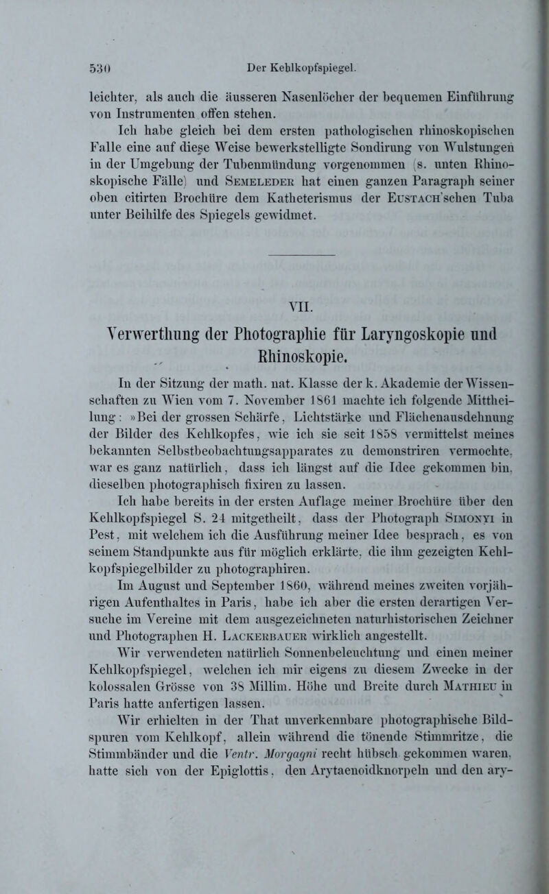 leichter, als auch die äusseren Nasenlöcher der bequemen Einführung von Instrumenten otfen stehen. Ich habe gleich bei dem ersten pathologischen rhinoskopischen Falle eine auf diese Weise bewerkstelligte Sondirung von Wulstungen in der Umgebung der Tubenmündung vorgenommen (s. nuten Rhiuo- skopisclie Fälle) und Semeleder hat einen ganzen Paragraph seiner oben citirten Brochtire dem Katheterismus der EusxACH'sehen Tuba unter Beihilfe des Spiegels gewidmet. VII. Yerwertlmng der Photographie für Laryngoskopie und Khinoskopie. In der Sitzung der math. uat. Klasse der k. Akademie der Wissen- schaften zu Wien vom 7. November 1S61 machte ich folgende Mitthei- lung : »Bei der grossen Schärfe, Lichtstärke und Flächenausdehnung der Bilder des Kehlkopfes, wie ich sie seit 185S vermittelst meines bekannten Selbstbeobachtungsapparates zu demonstriren vermochte, war es ganz natürlich, dass ich längst auf die Idee gekommen bin. dieselben photographisch fixiren zu lassen. Ich habe bereits in der ersten Auflage meiner Brochtire über den Kehlkopfspiegel S. 24 mitgetheilt, dass der Photograph Simonyi in Pest, mit welchem ich die Ausführung meiner Idee besprach, es von seinem Standpunkte aus für möglich erklärte, die ihm gezeigten Kehl- kopfspiegelbilder zu photographiren. Im August und September 1860, während meines zweiten vorjäh- rigen Aufenthaltes in Paris, habe ich aber die ersten derartigen Ver- suche im Vereine mit dem ausgezeichneten naturhistorischen Zeichner und Photographen H. Lackerbauer wirklich angestellt. Wir verwendeten natürlich Sonnenbeleuchtung und einen meiner Kehlkopfspiegel, welchen ich mir eigens zu diesem Zwecke in der kolossalen Grösse von 3S Millim. Höhe und Breite durch Mathieu in Paris hatte anfertigen lassen. Wir erhielten in der Tliat unverkennbare photographische Bild- spuren vom Kehlkopf, allein während die tönende Stimmritze, die Stimmbänder und die Ventr. Morgagni recht hübsch gekommen waren, hatte sich von der Epiglottis, den Arytaenoidknorpeln und den ary-