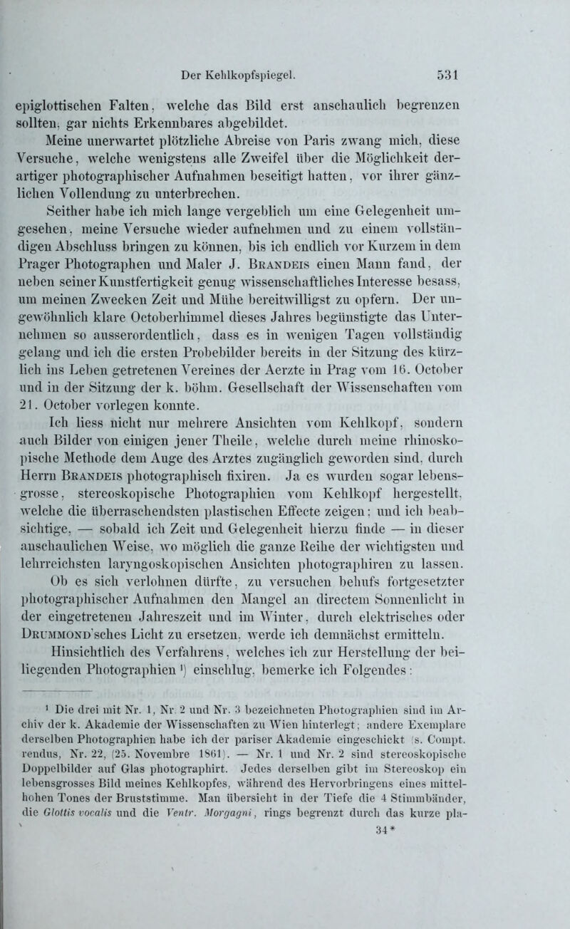 epiglottischen Falten, welche das Bild erst anschaulich begrenzen sollten, gar nichts Erkennbares abgebildet. Meine unerwartet plötzliche Abreise von Paris zwang mich, diese Versuche, welche wenigstens alle Zweifel über die Möglichkeit der- artiger photographischer Aufnahmen beseitigt hatten, vor ihrer gänz- lichen Vollendung zu unterbrechen. Seither habe ich mich lange vergeblich um eine Gelegenheit um- gesehen , meine Versuche wieder aufnehmen und zu einem vollstän- digen Abschluss bringen zu können, bis ich endlich vor Kurzem in dem Prager Photographen und Maler J. Brandeis einen Mann fand, der neben seiner Kunstfertigkeit genug wissenschaftliches Interesse besass, um meinen Zwecken Zeit und Mühe bereitwilligst zu opfern. Der un- gewöhnlich klare Octoberhimmel dieses Jahres begünstigte das Unter- nehmen so ausserordentlich, dass es in wenigen Tagen vollständig gelang und ich die ersten Probebilder bereits in der Sitzung des kürz- lich ins Leben getretenen Vereines der Aerzte in Prag vom lö. October und in der Sitzung der k. böhm. Gesellschaft der Wissenschaften vom 21. October vorlegen konnte. Ich liess nicht nur mehrere Ansichten vom Kehlkopf, sondern auch Bilder von einigen jener Th eile, welche durch meine rhinosko- pische Methode dem Auge des Arztes zugänglich geworden sind, durch Herrn Brandeis photographisch fixiren. Ja es wurden sogar lebeus- • grosse, stereoskopische Photographien vom Kehlkopf hergestellt, welche die überraschendsten plastischen Effecte zeigen: und icli beab- sichtige, — sobald ich Zeit und Gelegenheit hierzu finde — in dieser anschaulichen Weise, wo möglich die ganze Reihe der wichtigsten und lehrreichsten laryngoskopischen Ansichten photographiren zu lassen. Ob es sich verlohnen dürfte, zu versuchen behufs fortgesetzter photographischer Aufnahmen den Mangel an directem Sonnenlicht in der eingetretenen Jahreszeit und im Winter, durch elektrisches oder ÜRUMMOND'sches Licht zu ersetzen, werde ich demnächst ermitteln. Hinsichtlich des Verfahrens, welches ich zur Herstellung der bei- liegenden Photographien ') einschlug, bemerke ich Folgendes: 1 Die drei mit Nr. 1, Nr. 2 und Nr. 3 bezeichneten Photographien sind im Ar- chiv der k. Akademie der Wissenschaften zu Wien hinterlegt; andere Exemplare derselben Photographien habe ich der pariser Akademie eingeschickt 's. Compt. rendus, Nr. 22, (25. Novembre 1801). — Nr. 1 und Nr. 2 sind stereoskopische Doppelbilder auf Glas photographirt. Jedes derselben gibt im Stereoskop ein lebensgrosses Bild meines Kehlkopfes, während des Hervorbringens eines mittel- hohen Tones der Bruststimme. Man übersieht in der Tiefe die 4 Stimmbänder, die Glottis vocalis und die Ventr. Morgagni, rings begrenzt durch das kurze pla-