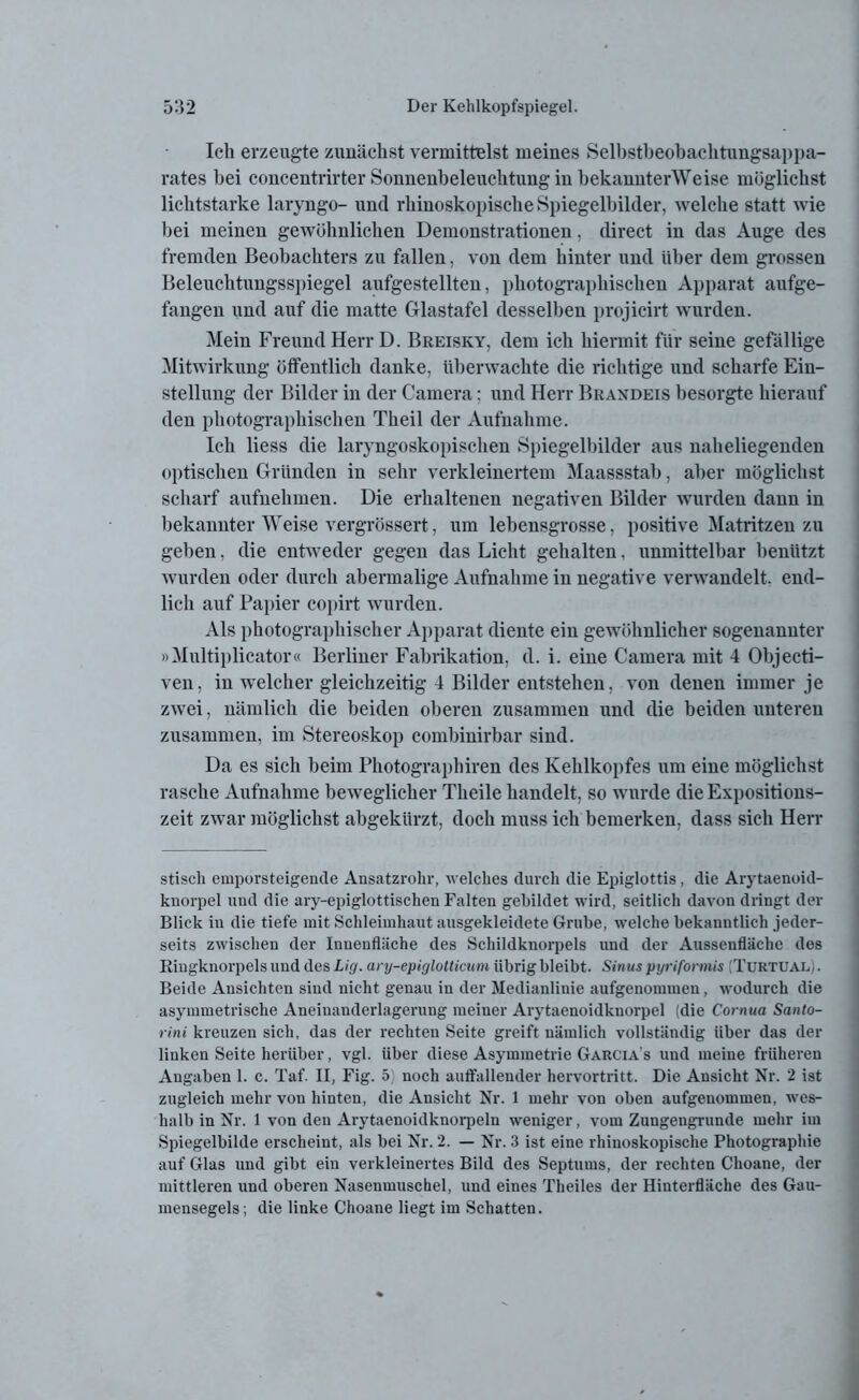 Ich erzeugte zunächst vermittelst meines Selbstbeobachtungsappa- rates bei concentrirter Sonnenbeleuchtung in bekannterWeise möglichst lichtstarke laryngo- und rhinoskopische Spiegelbilder, welche statt wie bei meinen gewöhnlichen Demonstrationen, direct in das Auge des fremden Beobachters zu fallen, von dem hinter und Uber dein grossen Beleuchtungsspiegel aufgestellten, photographischen Apparat aufge- fangen und auf die matte Glastafel desselben projicirt wurden. Mein Freund Herr D. Breisky, dem ich hiermit für seine gefällige Mitwirkung öffentlich danke, überwachte die richtige und scharfe Ein- stellung der Bilder in der Camera: und Herr Braxdeis besorgte hierauf den photographischen Theil der Aufnahme. Ich liess die laryngoskopischen Spiegelbilder aus naheliegenden optischen Gründen in sehr verkleinertem Maassstab, aber möglichst scharf aufnehmen. Die erhaltenen negativen Bilder wurden dann in bekannter Weise vergrössert, um lebensgrosse, positive Matritzen zu geben, die entweder gegen das Licht gehalten, unmittelbar benützt wurden oder durch abermalige Aufnahme in negative verwandelt, end- lich auf Papier copirt wurden. Als photographischer Apparat diente ein gewöhnlicher sogenannter »Multiplicator« Berliner Fabrikation, d. i. eine Camera mit 4 Objecti- ven, in welcher gleichzeitig 4 Bilder entstehen, von denen immer je zwei, nämlich die beiden oberen zusammen und die beiden unteren zusammen, im Stereoskop combinirbar sind. Da es sich beim Photographiren des Kehlkopfes um eine möglichst rasche Aufnahme beweglicher Theile handelt, so wurde die Expositions- zeit zwar möglichst abgekürzt, doch muss ich bemerken, dass sich Herr stiseh emporsteigende Ansatzrohr, welches durch die Epiglottis, die Arytaenoid- knorpel und die ary-epiglottischen Falten gebildet wird, seitlich davon dringt der Blick in die tiefe mit Schleimhaut ausgekleidete Grube, welche bekanntlich jeder- seits zwischen der Innenfläche des Schildknorpels und der Ausseufläclie dos Ringknorpels und des Lig. ary-epiglotticum übrig bleibt. Sinus pyriformis (TuktuaL/ . Beide Ansichten sind nicht genau in der Medianlinie aufgenommen, wodurch die asymmetrische Aneiuanderlagerung meiner Arytaenoidkuorpel (die Cornua Santo- rini kreuzen sich, das der rechten Seite greift nämlich vollständig über das der linken Seite herüber, vgl. über diese Asymmetrie Garcia’s und meine früheren Angaben 1. c. Taf. II, Fig. 5) noch auffallender hervortritt. Die Ansicht Nr. 2 ist zugleich mehr von hinten, die Ansicht Nr. 1 mehr von oben aufgenommen, wes- halb in Nr. 1 von den Arytaenoidknorpeln weniger, vom Zungengrunde mehr im Spiegelbilde erscheint, als bei Nr. 2. — Nr. 3 ist eine rhinoskopische Photographie auf Glas und gibt ein verkleinertes Bild des Septums, der rechten Choane, der mittleren und oberen Nasenmuschel, und eines Theiles der Hinterfläche des Gau- mensegels ; die linke Choane liegt im Schatten.