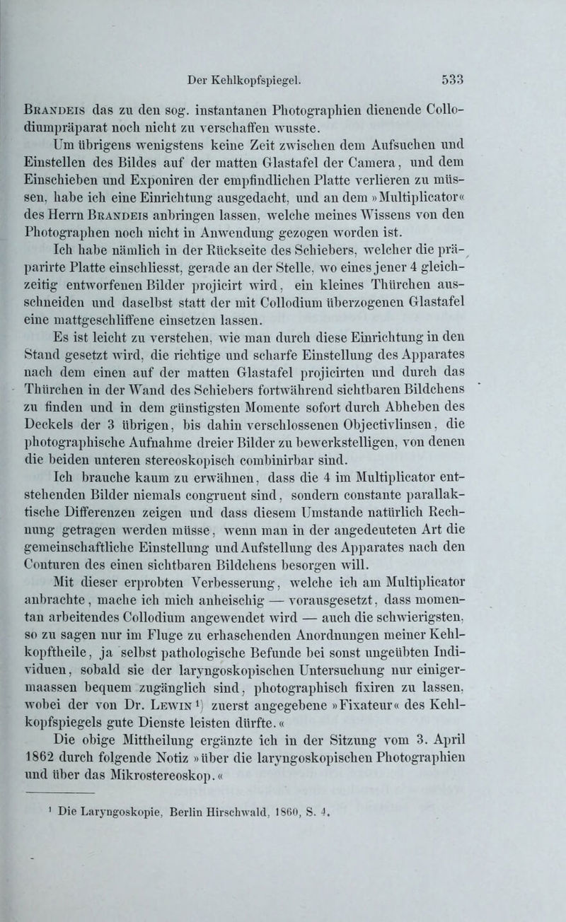Brandeis das zu den sog. instantanen Photographien dienende Collo- diumpräparat noch nicht zu verschaffen wusste. Um übrigens wenigstens keine Zeit zwischen dem Aufsuchen und Einstellen des Bildes auf der matten Glastafel der Camera, und dem Einschieben und Exponiren der empfindlichen Platte verlieren zu müs- sen, habe ich eine Einrichtung ausgedacht, und an dem »Multiplicator« des Herrn Brandeis anbringen lassen, welche meines Wissens von den Photographen noch nicht in Anwendung gezogen worden ist. Ich habe nämlich in der Rückseite des Schiebers, welcher die prä- parirte Platte einschliesst, gerade an der Stelle, wo eines jener 4 gleich- zeitig entworfenen Bilder projicirt wird, ein kleines Thürchen aus- schneiden und daselbst statt der mit Collodium überzogenen Glastafel eine mattgeschliffene einsetzen lassen. Es ist leicht zu verstehen, wie man durch diese Einrichtung in den Stand gesetzt wird, die richtige und scharfe Einstellung des Apparates nach dem einen auf der matten Glastafel projicirten und durch das Thürchen in der Wand des Schiebers fortwährend sichtbaren Bildchens zu finden und in dem günstigsten Momente sofort durch Abheben des Deckels der 3 übrigen, bis dahin verschlossenen Objectivlinsen, die photographische Aufnahme dreier Bilder zu bewerkstelligen, von denen die beiden unteren stereoskopisch combinirbar sind. Ich brauche kaum zu erwähnen, dass die 4 im Multiplicator ent- stehenden Bilder niemals congruent sind, sondern constante parallak- tische Differenzen zeigen und dass diesem Umstande natürlich Rech- nung getragen werden müsse, wenn man in der angedeuteten Art die gemeinschaftliche Einstellung und Aufstellung des Apparates nach den Conturen des einen sichtbaren Bildchens besorgen will. Mit dieser erprobten Verbesserung, welche ich am Multiplicator anbrachte, mache ich mich anheischig — vorausgesetzt, dass momen- tan arbeitendes Collodium angewendet wird — auch die schwierigsten, so zu sagen nur im Fluge zu erhaschenden Anordnungen meiner Kelil- kopftheile, ja selbst pathologische Befunde bei sonst ungeübten Indi- viduen , sobald sie der laryngoskopischen Untersuchung nur einiger- maassen bequem zugänglich sind, photographisch fixiren zu lassen, wobei der von Dr. Leavin1) zuerst angegebene »Fixateur« des Kehl- kopfspiegels gute Dienste leisten dürfte.« Die obige Mittheilung ergänzte ich in der Sitzung vom 3. April 1862 durch folgende Notiz »über die laryngoskopischen Photographien und über das Mikrostereoskop.« 1 Die Laryngoskopie, Berlin Hirschwald, 1860, S. 4.