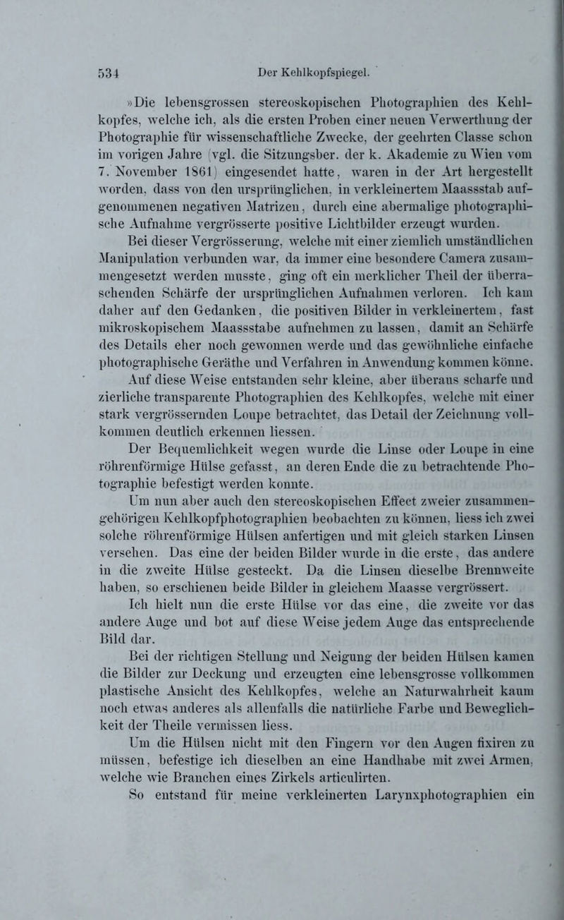 »Die lebensgrossen stereoskopischen Photographien des Kehl- kopfes, welche ich, als die ersten Proben einer neuen Venverthung der Photographie für wissenschaftliche Zwecke, der geehrten Classe schon im vorigen Jahre vgl. die Sitzungsber. der k. Akademie zu Wien vom 7. November 1861) eingesendet hatte, waren in der Art hergestellt worden, dass von den ursprünglichen, in verkleinertem Maassstab auf- genommenen negativen Matrizen, durch eine abermalige photographi- sche Aufnahme vergrösserte positive Lichtbilder erzeugt wurden. Bei dieser Yergrösserung, welche mit einer ziemlich umständlichen Manipulation verbunden war, da immer eine besondere Camera zusam- mengesetzt werden musste, ging oft ein merklicher Theil der überra- schenden Schärfe der ursprünglichen Aufnahmen verloren. Ich kam daher auf den Gedanken, die positiven Bilder in verkleinertem, fast mikroskopischem Maassstabe aufnehmen zu lassen, damit an Schärfe des Details eher noch gewonnen werde und das gewöhnliche einfache photographische Geräthe und Verfahren in Anwendung kommen könne. Auf diese Weise entstanden sehr kleine, aber überaus scharfe und zierliche transparente Photographien des Kehlkopfes, welche mit einer stark vergrössernden Loupe betrachtet, das Detail der Zeichnung voll- kommen deutlich erkennen Hessen. Der Bequemlichkeit wegen wurde die Linse oder Loupe in eine röhrenförmige Hülse gefasst, an deren Ende die zu betrachtende Pho- tographie befestigt werden konnte. Um nun aber auch den stereoskopischen Etfect zweier zusammen- gehörigen Kehlkopfphotographien beobachten zu können, liess ich zwei solche röhrenförmige Hülsen anfertigen und mit gleich starken Linsen versehen. Das eine der beiden Bilder wurde in die erste, das andere in die zweite Hülse gesteckt. Da die Linsen dieselbe Brennweite haben, so erschienen beide Bilder in gleichem Maasse vergrössert. Ich hielt nun die erste Hülse vor das eine, die zweite vor das andere Auge und bot auf diese Weise jedem Auge das entsprechende Bild dar. Bei der richtigen Stellung und Neigung der beiden Hülsen kamen die Bilder zur Deckung und erzeugten eine lebensgrosse vollkommen plastische Ansicht des Kehlkopfes, welche an Naturwahrheit kaum noch etwas anderes als allenfalls die natürliche Farbe und Beweglich- keit der Theile vermissen liess. Um die Hülsen nicht mit den Fingern vor den Augen tixiren zu müssen, befestige ich dieselben an eine Handhabe mit zwei Armen, welche wie Branchen eines Zirkels articulirteu. So entstand für meine verkleinerten Larynxphotographien ein