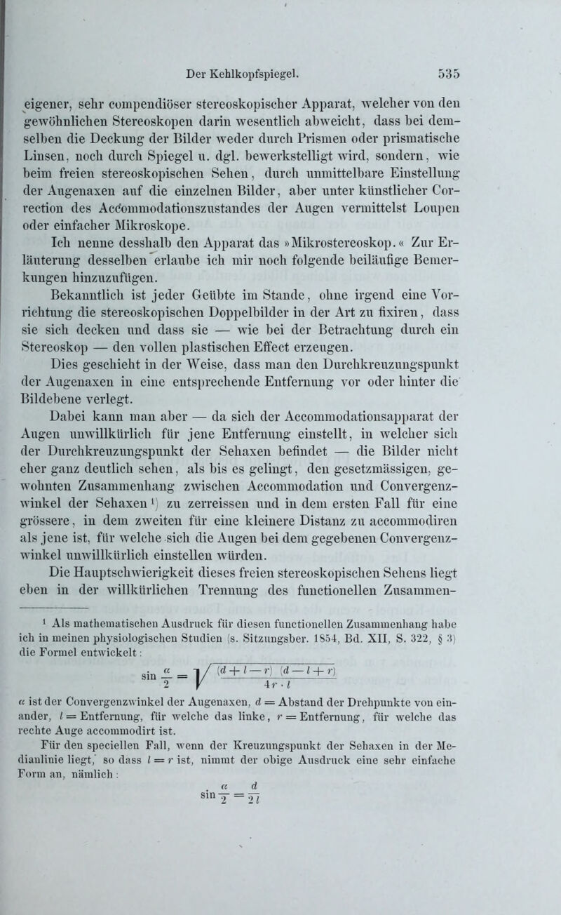 eigener, sehr compendiöser stereoskopischer Apparat, welcher von den gewöhnlichen Stereoskopen darin wesentlich abweicht, dass bei dem- selben die Deckung der Bilder weder durch Prismen oder prismatische Linsen, noch durch Spiegel u. dgl. bewerkstelligt wird, sondern, wie beim freien stereoskopischen Sehen, durch unmittelbare Einstellung der Augenaxen auf die einzelnen Bilder, aber unter künstlicher Cor- rection des Acdommodationszustandes der Augen vermittelst Loupen oder einfacher Mikroskope. Ich nenne desshalh den Apparat das »Mikrostereoskop.« Zur Er- läuterung desselben erlaube ich mir noch folgende beiläufige Bemer- kungen hinzuzuftigen. Bekanntlich ist jeder Geübte im Stande, ohne irgend eine Vor- richtung die stereoskopischen Doppelbilder in der Art zu fixiren, dass sie sich decken und dass sie — wie bei der Betrachtung durch ein Stereoskop — den vollen plastischen Effect erzeugen. Dies geschieht in der Weise, dass man den Durchkreuzungspunkt der Augenaxen in eine entsprechende Entfernung vor oder hinter die Bildebene verlegt. Dabei kann man aber — da sich der Accommodationsapparat der Augen unwillkürlich für jene Entfernung einstellt, in welcher sich der Durchkreuzungspunkt der Sehaxen befindet — die Bilder nicht eher ganz deutlich sehen, als bis es gelingt, den gesetzmässigen, ge- wohnten Zusammenhang zwischen Accommodation und Convergenz- winkel der Sehaxen l) zu zerreissen und in dem ersten Fall für eine grössere, in dem zweiten für eine kleinere Distanz zu accommodiren als jene ist, für welche sich die Augen bei dem gegebenen Convergenz- winkel unwillkürlich einstellen würden. Die Hauptschwierigkeit dieses freien stereoskopischen Sehens liegt eben in der willkürlichen Trennung des functionellen Zusammen- 1 Als mathematischen Ausdruck für diesen functionellen Zusammenhang habe ich in meinen physiologischen Studien (s. Sitzungsber. 1854, Bd. XII, S. 322, § 3) die Formel entwickelt: « ist der Convergenzwinkel der Augenaxen, d = Abstand der Drehpunkte von ein- ander, / = Entfernung, für welche das linke, r — Entfernung, für welche das rechte Auge accommodirt ist. Für den speciellen Fall, wenn der Kreuzungspuukt der Sehaxen in der Me- dianlinie liegt,' so dass l — r ist, nimmt der obige Ausdruck eine sehr einfache Form an, nämlich : (d -f-1 — r) (d — l -j- r) 4 r ■ l