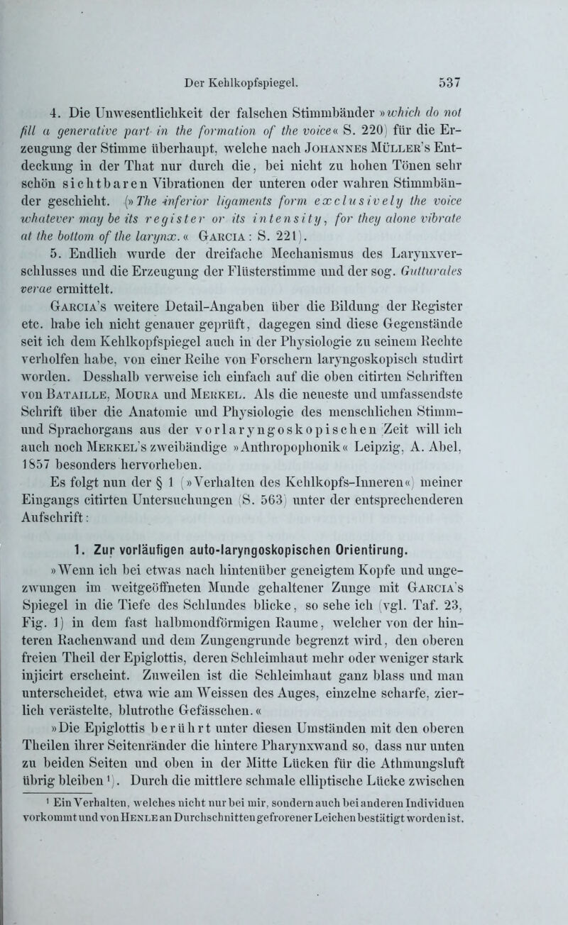 4. Die Unwesentliclikeit der falschen Stimmbänder »which do not fill a generative part in the formation of the voice« S. 220) für die Er- zeugung der Stimme überhaupt, welche nach Johannes Müllers Ent- deckung in der That nur durch die, bei nicht zu hohen Tönen sehr schön sichtbaren Vibrationen der unteren oder wahren Stimmbän- der geschieht. {»The inferior ligaments form exclusively the voice whatever mag be its regist er or its intens ity, for they alone vibrate at the boltom of the larynx.« Gakcia : S. 221). 5. Endlich wurde der dreifache Mechanismus des Larynxver- schlusses und die Erzeugung der Flüsterstimme und der sog. Gutturales verae ermittelt. Garcia’s weitere Detail-Angaben über die Bildung der Register etc. habe ich nicht genauer geprüft, dagegen sind diese Gegenstände seit ich dem Kehlkopfspiegel auch in der Physiologie zu seinem Rechte verholten habe, von einer Reihe von Forschern laryngoskopisch studirt worden. Desshalb verweise ich einfach auf die oben citirten Schriften von Bataille, Moura und Merkel. Als die neueste und umfassendste Schrift über die Anatomie und Physiologie des menschlichen Stimm- und Sprachorgans aus der vorlaryngoskopischen Zeit will ich auch noch Merkel s zweibändige »Anthropophonik« Leipzig, A. Abel, 1857 besonders hervorheben. Es folgt nun der § 1 (»Verhalten des Kehlkopfs-Inneren«) meiner Eingangs citirten Untersuchungen S. 563) unter der entsprechenderen Aufschrift: 1. Zur vorläufigen auto-laryngoskopischen Orientirung. »Wenn ich bei etwas nach hintenüber geneigtem Kopfe und unge- zwungen im weitgeöffneten Munde gehaltener Zunge mit Garcia's Spiegel in die Tiefe des Schlundes blicke, so sehe ich (vgl. Taf. 23, Fig. 1) in dem fast halbmondförmigen Raume, welcher von der hin- teren Rachenwand und dem Zungengrunde begrenzt wird, den oberen freien Tlieil der Epiglottis, deren Schleimhaut mehr oder weniger stark injicirt erscheint. Zuweilen ist die Schleimhaut ganz blass und man unterscheidet, etwa wie am Weissen des Auges, einzelne scharfe, zier- lich verästelte, blutrothe Gefässchen.« »Die Epiglottis berührt unter diesen Umständen mit den oberen Theilen ihrer Seitenränder die hintere Pharynxwand so, dass nur unten zu beiden Seiten und oben in der Mitte Lücken für die Athmungsluft übrig bleiben 1 . Durch die mittlere schmale elliptische Lücke zwischen 1 Ein Verhalten, welches nicht nur bei mir, sondern auch bei anderen Individuen verkommt und von Henle an Durchschnitten gefrorener Leichen bestätigt worden ist.