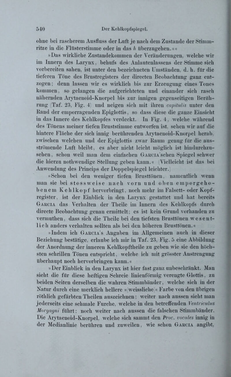 ohne bei rascherem Ausfluss der Luft je nach dem Zustande der Stimm- ritze in die Flüsterstimme oder in das h überzugehen.«« »Das wirkliche Zustandekommen der Veränderungen, welche wir im Innern des Larvnx. behufs des Anlautenlassens der Stimme sich • «/ vorbereiten sahen, ist unter den bezeichneteu Umständen, d. h. für die tieferen Töne des Brustregisters der directen Beobachtung ganz ent- zogen ; denn lassen wir es wirklich bis zur Erzeugung eines Tones kommen, so gelangen die aufgerichteten und einander sich rasch nähernden Arytaenoid-Knorpel bis zur innigen gegenseitigen Berüh- rung Taf. 23, Fig. 4) und neigen sich mit ihren capitulis unter den Band der emporragenden Epiglottis, so dass diese die ganze Einsicht in das Innere des Kehlkopfes verdeckt. In Fig. 4, welche während des Tönens meiner tiefen Bruststimme entworfen ist. sehen wir auf die hintere Fläche der sich innig berührenden Arytaenoid-Knorpel herab, zwischen welchen und der Epiglottis zwar Kaum genug für die aus- strömende Luft bleibt, es aber nicht leicht möglich ist hindurchzu- sehen, schon weil man dem einfachen GarciascIicu Spiegel schwer die hierzu nothwendige Stellung geben kann.« Vielleicht ist das bei Anwendung des Princips der Doppelspiegel leichter.; »Schon bei den weniger tiefen Brusttönen, namentlich wenn man sie bei stossweise nach vorn und oben emporgeho- benem Kehlkopf hervorbringt, noch mehr im Falsett-oder Kopf- register, ist der Einblick in den Larvnx gestattet und hat bereits Garcia das Verhalten der Theile im Innern des Kehlkopfs durch directe Beobachtung genau ermittelt: es ist kein Grund vorhanden zu vermuthen, dass sich die Theile bei den tiefsten Brusttönen wesent- lich anders verhalten sollten als bei den höheren Brusttönen.« »Indern ich Garcia's Angaben im Allgemeinen auch in dieser Beziehung bestätige, erlaube ich mir in Taf. 23. Fig. 5 eine Abbildung der Anordnung der inneren Kelilkopftheile zu geben wie sie den höch- sten schrillen Tönen entspricht, welche ich mit grösster Anstrengung überhaupt noch hervorbringen kann.« » Der Einblick in den Larvnx ist hier fast ganz unbeschränkt. Man sieht die für diese heftigen Schreie linienförmig verengte Glottis, zu beiden Seiten derselben die wahren Stimmbänder, welche sich in der Natur durch eine merklich hellere » weissliche « Farbe von den übrigen röthlich gefärbten Theilen auszeichnen: weiter nach aussen sieht man jederseits eine schmale Furche, welche in den betreffenden Ventriculus Morgagni führt: noch weiter nach aussen die falschen Stimmbänder. Die Arytaenoid-Knorpel, welche sich sammt den Proc. vocales innig in der Medianlinie berühren und zuweilen. wie schon Garcia angibt.