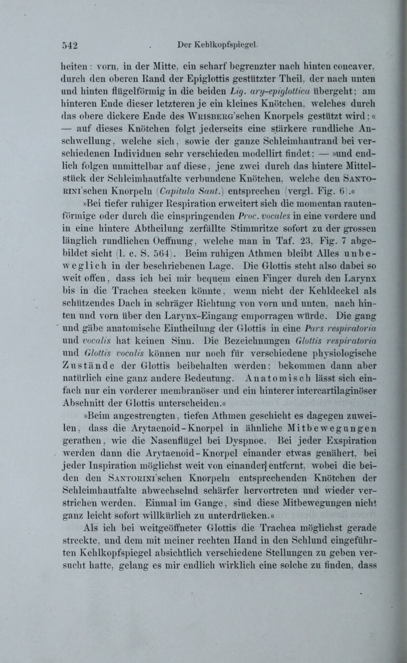lieiten : vorn, in der Mitte, ein scharf begrenzter nach hinten concaver. durch den oberen Kand der Epiglottis gestutzter Tlieil. der nach unten und hinten flUgelförmig in die beiden Lig. ary-epiglotlica übergeht: am hinteren Ende dieser letzteren je ein kleines Knötchen, welches durch das obere dickere Ende des WiuSBERG'schen Knorpels gestützt wird: « — auf dieses Knötchen folgt jederseits eine stärkere rundliche An- schwellung , welche sich, sowie der ganze Schleimhautrand bei ver- schiedenen Individuen sehr verschieden modellirt findet: — »und end- lich folgen unmittelbar auf diese, jene zwei durch das hintere Mittel- stück der Schleimhautfalte verbundene Knötchen, welche den Saxto- Rixi'schen Knorpeln Capitula Sant.) entsprechen (vergl. Fig. (5 .« »Bei tiefer ruhiger Respiration erweitert sich die momentan rauten- förmige oder durch die einspringenden Proc. vocales in eine vordere und in eine hintere Abtheilung zerfällte Stimmritze sofort zu der grossen länglich rundlichen Oeffnung, welche man in Taf. 23, Fig. 7 abge- bildet sieht (1. c. S. 5(34 . Beim ruhigen Athmen bleibt Alles unbe- weglich in der beschriebenen Lage. Die Glottis steht also dabei so weit offen, dass ich bei mir bequem einen Finger durch den Larynx bis in die Trachea stecken könnte. wenn nicht der Kehldeckel als schützendes Dach in schräger Richtung von vorn und unten, nach hin- ten und vorn über den Larynx-Eingang emporragen würde. Die gang und gäbe anatomische Eintheilnng der Glottis in eine Pars respiratoria und vocalis hat keinen Sinn. Die Bezeichnungen Glottis respiratoria und Glottis vocalis können nur noch für verschiedene physiologische Zustände der Glottis beibehalten werden: bekommen dann aber natürlich eine ganz andere Bedeutung. Anatomisch lässt sich ein- fach nur ein vorderer membranöser und ein hinterer intercartilaginöser Abschnitt der Glottis unterscheiden.« »Beim angestrengten. tiefen Athmen geschieht es dagegen zuwei- len, dass die Arytaenoid - Knorpel in ähnliche Mitbewegungen gerathen. wie die Nasenflügel bei Dyspnoe. Bei jeder Exspiration werden dann die Arytaenoid - Knorpel einander etwas genähert, bei jeder Inspiration möglichst weit von einander) entfernt, wobei die bei- den den SAXTORixi'schen Knorpeln entsprechenden Knötchen der Schleimhautfalte abwechselnd schärfer hervortreten und wieder ver- strichen werden. Einmal im Gange, sind diese Mitbewegungen nicht ganz leicht sofort willkürlich zu unterdrücken.« Als ich bei weitgeöffneter Glottis die Trachea möglichst gerade streckte, und dem mit meiner rechten Hand in den Schlund eingeführ- ten Kehlkopfspiegel absichtlich verschiedene Stellungen zu geben ver- sucht hatte, gelang es mir endlich wirklich eine solche zu finden, dass
