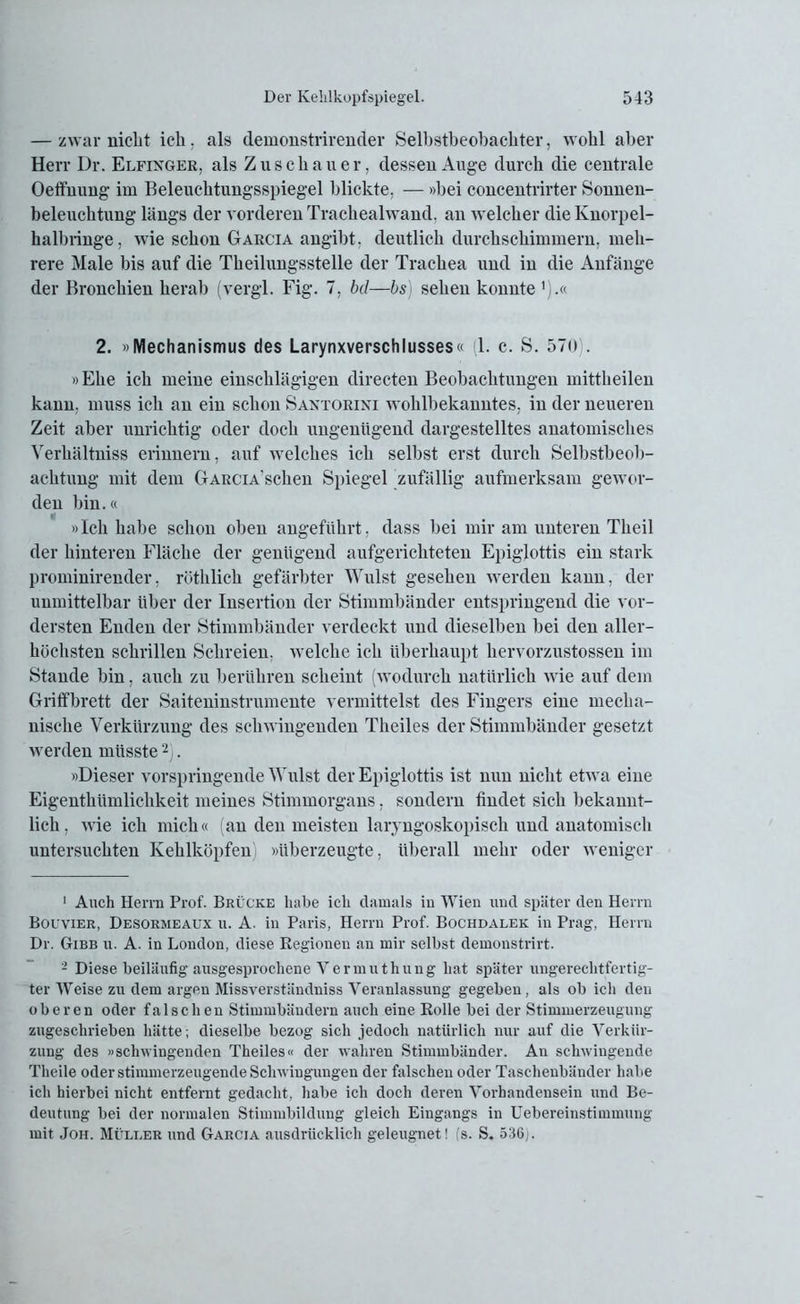 — zwar nicht ich, als demonstrirender Selbstbeobachter, wohl aber Herr Dr. Elfinger, als Zuschauer, dessen Auge durch die centrale Oeffnung im Beleuchtungsspiegel blickte, — »bei concentrirter Sonnen- beleuchtung längs der vorderen Trachealwand. an welcher die Knorpel- halhringe, wie schon Garcia angil)t. deutlich durchschimmern, meh- rere Male bis auf die Theilungsstelle der Trachea und in die Anfänge der Bronchien herab (vergl. Fig. 7. bd—bs) sehen konnte ^.tc 2. »Mechanismus des Larynxverschlusses« (1. c. S. 57«) . »Ehe ich meine einschlägigen directen Beobachtungen mittheilen kann, muss ich an ein schon Santorini wohlbekanntes, in der neueren Zeit aber unrichtig oder doch ungenügend dargestelltes anatomisches Verhältniss erinnern, auf welches ich selbst erst durch Selbstbeob- achtung mit dem GARCiA’schen Spiegel zufällig aufmerksam gewor- den bin.« »Ich habe schon oben angeführt, dass bei mir am unteren Tlieil der hinteren Fläche der genügend aufgerichteten Epiglottis ein stark prominirender, rüthlick gefärbter Wulst gesehen werden kann, der unmittelbar über der Insertion der Stimmbänder entspringend die vor- dersten Enden der Stimmbänder verdeckt und dieselben bei den aller- höchsten schrillen Schreien, welche ich überhaupt kervorzustossen im Stande bin, auch zu berühren scheint (wodurch natürlich wie auf dem Griffbrett der Saiteninstrumente vermittelst des Fingers eine mecha- nische Verkürzung des schwingenden Theiles der Stimmbänder gesetzt werden müsste1 2). »Dieser vorspringende Wulst der Epiglottis ist nun nicht etwa eine Eigentliümlichkeit meines Stimmorgans, sondern findet sich bekannt- lich, wie ich mich« (an den meisten laryngoskopisck und anatomisch untersuchten Kehlköpfen »überzeugte, überall mehr oder weniger 1 Auch Herrn Prof. Brücke habe ich damals in Wien und später den Herrn Bouvier, Desormeaux u. A. in Paris, Herrn Prof. Bochdalek in Prag, Herrn Dr. Gibb u. A. in London, diese Regionen an mir selbst demonstrirt. 2 Diese beiläufig ausgesprochene Vermuthung hat später ungerechtfertig- ter Weise zu dem argen Missverständniss Veranlassung gegeben, als ob ich den oberen oder falschen Stimmbändern auch eine Rolle bei der Stimmerzeugung zugeschrieben hätte; dieselbe bezog sich jedoch natürlich nur auf die Verkür- zung des «schwingenden Theiles« der wahren Stimmbänder. An schwingende Theile oder stimmerzeugende Schwingungen der falschen oder Taseheubänder habe ich hierbei nicht entfernt gedacht, habe ich doch deren Vorhandensein und Be- deutung bei der normalen Stimmbildung gleich Eingangs in Uebereinstimmung mit Joh. Müller und Garcia ausdrücklich geleugnet! (s. S. 536).