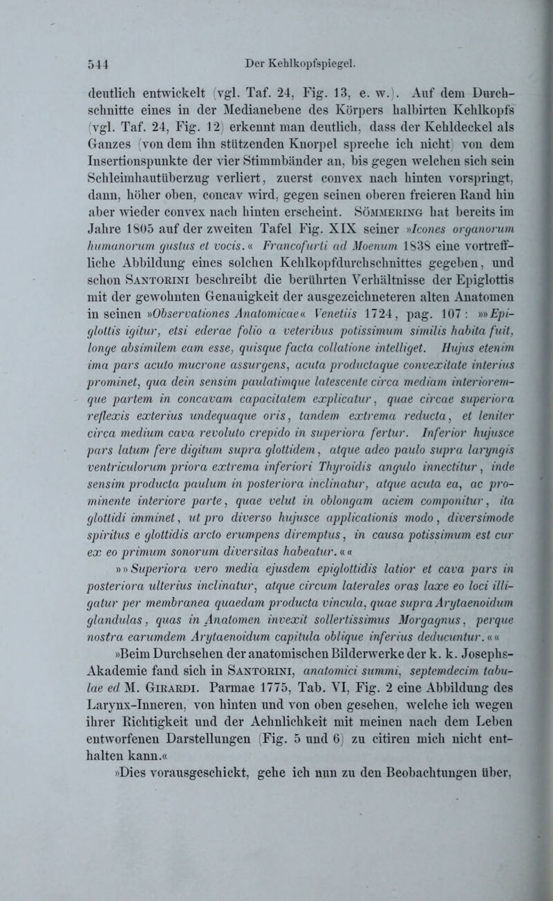deutlich entwickelt vgl. Taf. 24, Fig. 13, e. w.). Auf dem Durch- schnitte eines in der Medianebene des Körpers halbirten Kehlkopfs vgl. Taf. 24, Fig. 12 erkennt man deutlich, dass der Kehldeckel als Ganzes (von dem ihn stützenden Knorpel spreche ich nicht von dem Insertionspunkte der vier Stimmbänder an, bis gegen welchen sich sein Schleimhautüberzug verliert, zuerst convex nach hinten vorspringt, dann, höher oben, concav wird, gegen seinen oberen freieren Rand hin aber wieder convex nach hinten erscheint. Sömmering hat bereits im Jahre 1805 auf der zweiten Tafel Fig. XIX seiner »Icones organorum humunorum gustus et vocis.« Francofurli ad Moenurn 1S3S eine vortreff- liche Abbildung eines solchen Kehlkopfdurchschnittes gegeben, und schon Santorixi beschreibt die berührten Verhältnisse der Epiglottis mit der gewohnten Genauigkeit der ausgezeichneteren alten Anatomen in seinen »Observationes Anatomicae«. Venetiis 1724, pag. 107: »» Epi- glottis igitur, etsi ederae folio a veteribus potissimum similis habita fuit, longe absimilem eam esse, quisque facta collcitione intelliget. Hajus etenim ima pars acuto mucrone assurgens, acuta productaque convexitate interius prominet, qua dein sensim paulatimque latescente circa mediam inleriorem- que partem in concavam capacitatem explicatur, quae circae superiora reflexis exterius undequaque oris, tandem extrema reducta, et leniter circa medium cava revoluto crepido in superiora fertur. Inferior hujusce pars latum fere digitum supra glottidem, utque adeo paulo supra laryngis ventricidorum priora extrema inferiori Thyroidis angido innectitur, inde sensim producta paulum in posteriora inclinatur, atque acuta ea, ac pro- minente inferiore parte, quae velut in oblongam aciem componitur, ita glottidi imminet, ut pro diverso hujusce applicationis modo, diversimode Spiritus e glottidis arclo erumpens diremptus, in causa potissimum est cur ex eo primum sonorum diversitas habeatur. « « »»Superiora vero media ejusdem epiglottidis latior et cava pars in posteriora ulterius inclinatur, atque circum laterales oras laxe eo loci illi- gatur per membranea quaedam producta vincula, quae supra Arytaenoidum glandulas, quas in Anatomen invexit sollertissimus Morgagnus, perque nostra earumdem Arytaenoidum capitida oblique inferius deducuntur.«« »Beim Durchsehen der anatomischen Bilderwerke der k. k. Josephs- Akademie fand sich in Santorini, anatomici summi, septemdecim tabu- lae ed M. Girardi. Parmae 1775, Tab. VI, Fig. 2 eine Abbildung des Larynx-Inneren, von hinten und von oben gesehen, welche ich wegen ihrer Richtigkeit und der Aehnlichkeit mit meinen nach dem Leben entworfenen Darstellungen (Fig. 5 und 6) zu citiren mich nicht ent- halten kann.« »Dies vorausgeschickt, gehe ich nun zu den Beobachtungen über,