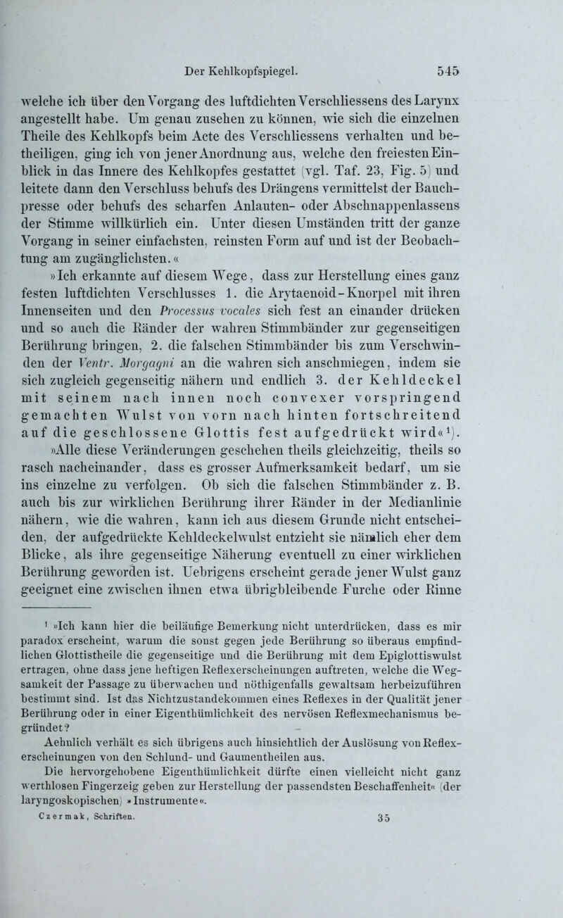 welche ich über den Vorgang des luftdichten Verschliessens desLarynx angestellt habe. Um genau Zusehen zu können, wie sich die einzelnen Theile des Kehlkopfs beim Acte des Verschliessens verhalten und be- theiligen, ging ich von jener Anordnung aus, welche den freiesten Ein- blick in das Innere des Kehlkopfes gestattet (vgl. Taf. 23, Fig. 5) und leitete dann den Verschluss behufs des Drängens vermittelst der Bauch- presse oder behufs des scharfen Anlauten- oder Abschnappenlassens der Stimme willkürlich ein. Unter diesen Umständen tritt der ganze Vorgang in seiner einfachsten, reinsten Form auf und ist der Beobach- tung am zugänglichsten.« »Ich erkannte auf diesem Wege, dass zur Herstellung eines ganz festen luftdichten Verschlusses 1. die Arytaenoid-Knorpel mit ihren Innenseiten und den Processus vocales sich fest an einander drücken und so auch die Ränder der wahren Stimmbänder zur gegenseitigen Berührung bringen, 2. die falschen Stimmbänder bis zum Verschwin- den der Ventr. Morgagni an die wahren sich anschmiegen, indem sie sich zugleich gegenseitig nähern und endlich 3. der Kehldeckel mit seinem nach innen noch convexer vor springend gemachten Wulst von vorn nach hinten fortschreitend auf die geschlossene Glottis fest aufgedrückt wird«1). »Alle diese Veränderungen geschehen theils gleichzeitig, theils so rasch nacheinander, dass es grosser Aufmerksamkeit bedarf, um sie ins einzelne zu verfolgen. Ob sich die falschen Stimmbänder z. B. auch bis zur wirklichen Berührung ihrer Ränder in der Medianlinie nähern, wie die wahren, kann ich aus diesem Grunde nicht entschei- den, der aufgedrückte Kehldeckelwulst entzieht sie nämlich eher dem Blicke, als ihre gegenseitige Näherung eventuell zu einer wirklichen Berührung geworden ist. Uebrigens erscheint gerade jener Wulst ganz geeignet eine zwischen ihnen etwa übrigbleibende Furche oder Rinne 1 »Ich kann hier die beiläufige Bemerkung nicht unterdrücken, dass es mir paradox erscheint, warum die sonst gegen jede Berührung so überaus empfind- lichen Glottistlieile die gegenseitige und die Berührung mit dem Epiglottiswulst ertragen, ohne dass jene heftigen Beflexerscheinungen auftreten, welche die Weg- samkeit der Passage zu überwachen und nüthigenfalls gewaltsam herbeizuführen bestimmt sind. Ist das Nichtzustandekommen eines Beflexes in der Qualität jener Berührung oder in einer Eigenthümliclikeit des nervösen Eeflexmeckanismus be- gründet? Aehnlicli verhält es sich übrigens auch hinsichtlich der Auslösung von Beflex- erscheinungen von den Schlund- und Gaumentlieilen aus. Die hervorgehobene Eigenthümlichkeit dürfte einen vielleicht nicht ganz werthlosen Fingerzeig geben zur Herstellung der passendsten Beschaffenheit« (der laryngoskopischen) »Instrumente«. Czermak, Schriften. 35