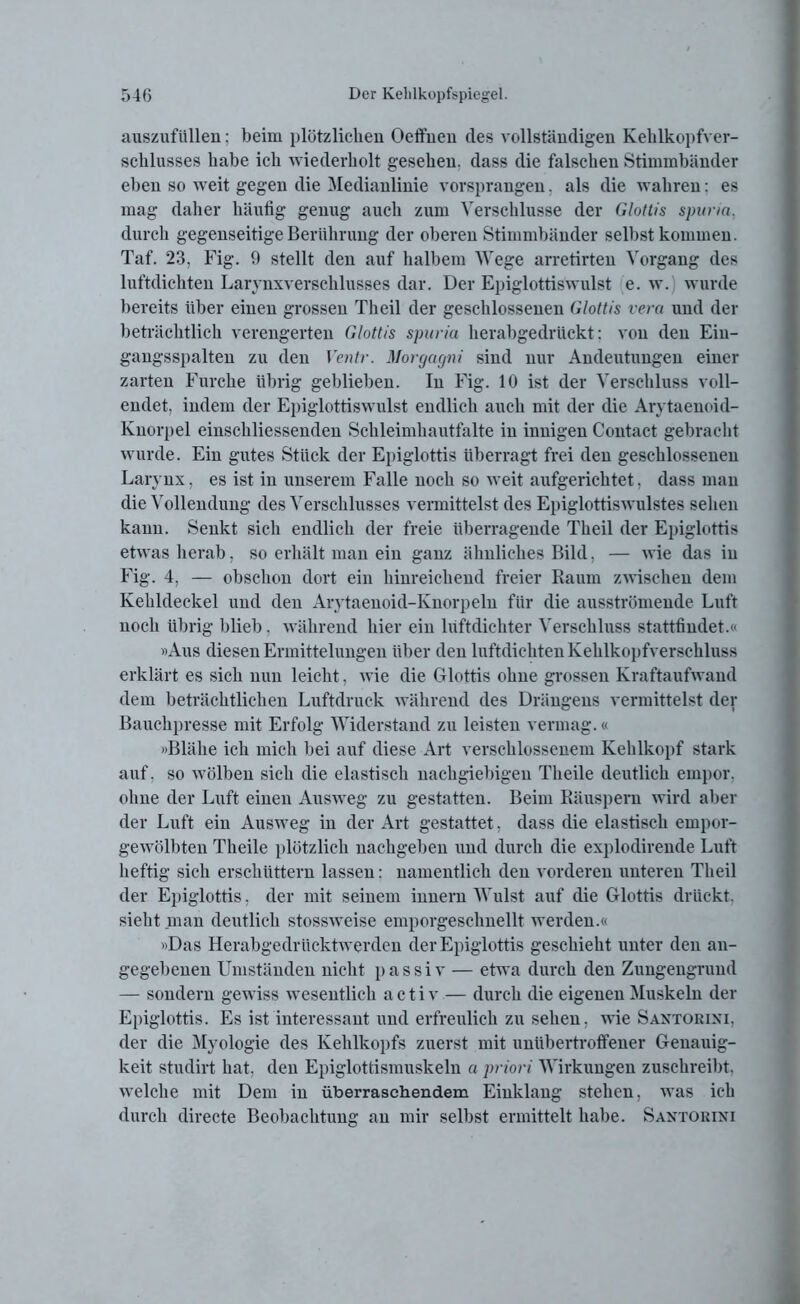 auszufüllen: beim plötzlichen Oeifnen des vollständigen Kehlkopfver- schlusses habe ich wiederholt gesehen, dass die falschen Stimmbänder eben so weit gegen die Medianlinie vorsprangen, als die wahren: es mag daher häufig genug auch zum Verschlüsse der Glottis spuria, durch gegenseitige Berührung der oberen Stimmbänder selbst kommen. Taf. 23, Fig. 9 stellt den auf halbem Wege arretirten Vorgang des luftdichten Larynxverschlusses dar. Der Epiglottiswulst e. w. wurde bereits über einen grossen Th eil der geschlossenen Glottis vera und der beträchtlich verengerten Glottis spuria herabgedrückt: von den Eiu- gangsspalten zu den Ventr. Morgagni sind nur Andeutungen einer zarten Furche übrig geblieben. In Fig. 10 ist der Verschluss voll- endet, indem der Epiglottiswulst endlich auch mit der die Arytaenoid- Knorpel einschliessenden Schleimhautfalte in innigen Contact gebracht wurde. Ein gutes Stück der Epiglottis überragt frei den geschlossenen Larynx, es ist in unserem Falle noch so weit aufgerichtet, dass man die Vollendung des Verschlusses vermittelst des Epiglottiswulstes sehen kann. Senkt sich endlich der freie überragende Theil der Epiglottis etwas herab, so erhält man ein ganz ähnliches Bild, — wie das in Fig. 4, — obschon dort ein hinreichend freier Raum zwischen dem Kehldeckel und den Arytaenoid-Knorpeln für die ausströmende Luft noch übrig blieb . während hier ein luftdichter Verschluss stattfindet.« »Aus diesen Ermittelungen über den luftdichten Kehlkopfverschluss erklärt es sich nun leicht, wie die Glottis ohne grossen Kraftaufwand dem beträchtlichen Luftdruck während des Drängens vermittelst der Bauchpresse mit Erfolg Widerstand zu leisten vermag.« »Blähe ich mich bei auf diese Art verschlossenem Kehlkopf stark auf. so wölben sich die elastisch nachgiebigen Theile deutlich empor, ohne der Luft einen Ausweg zu gestatten. Beim Räuspern wird aber der Luft ein Ausweg in der Art gestattet, dass die elastisch empor- gewölbten Theile plötzlich nachgeben und durch die explodirende Luft heftig sich erschüttern lassen: namentlich den vorderen unteren Theil der Epiglottis, der mit seinem innern Wulst auf die Glottis drückt, sieht man deutlich stossweise emporgeschnellt werden.« »Das Herabgedrücktwerden der Epiglottis geschieht unter den an- gegebenen Umständen nicht passiv — etwa durch den Zungengrund — sondern gewiss wesentlich a c t i v — durch die eigenen Muskeln der Epiglottis. Es ist interessant und erfreulich zu sehen, wie Santorixi, der die Myologie des Kehlkopfs zuerst mit unübertroffener Genauig- keit studirt hat, den Epiglottismuskeln a priori Wirkungen zusehreibt. welche mit Dem in überraschendem Einklang stehen, was ich durch directe Beobachtung an mir selbst ermittelt habe. Santorixi