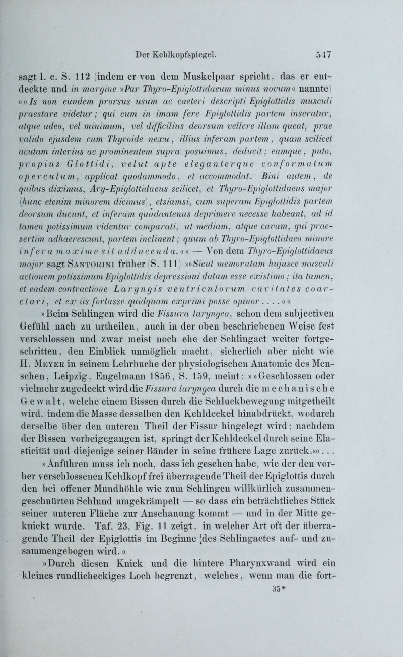 sagt 1. c. S. 112 (indem er von dem Muskelpaar spricht, das er ent- deckte und in margine »Par Thyro-Epiglottidaeum minus novum« nannte) »»Is non eundem prorsus usuvn uc caeteri descripti Epiglottidis musculi praestare videtur; qui cum in imam fere Epiglottidis partem inseratur, atque udeo, vel Minimum, vel difficilius deorsum vellere illam queat, prae valido ejusdem cum Thyroide nexu, illius inferam partem, quam scilicet acutam interius ac prominentem supra posuimus, deducit; eamque, puto, propius Glottidi, velut apte eleganterque conformatum operculum, applicat quodammodo, et accommodat. Bini autem, de quibus diximus, Ary-Epiglottidaeus scilicet, et Thyro-Epiglottidaeus major [hunc etenim minorem dicimus), etsiamsi, cum superam Epiglottidis partem deorsum ducunt, et inferam quadantenus deprimere necesse habeant, ad id tarnen potissimum videntur comparati, ut medium, atque cavam, qui prae- sertim adhaerescunl, partem inclinent; quum ab Thyro-Epiglottidaeo minore infera in axirne s it a dducenda. an — Von dem Thyro-Epiglottidaeus major sagt Santorini früher S. 111 »»Sicut memoratam hujusce musculi actionem potissimum Epiglottidis depressioni datam esse existimo; ita tarnen, et eadem contractione Laryngis vent r i culo r u m c a v it at es coar- ctari, et ex iis fbrtasse quidquam exprimi posse opinor ....«« »Beim Schlingen wird die Fissura laryngea, schon dem subjectiven Gefühl nach zu urtheilen, auch in der oben beschriebenen Weise fest verschlossen und zwar meist noch ehe der Schlingact weiter fortge- schritten, den Einblick unmöglich macht, sicherlich aber nicht wie H. Meyer in seinem Lehrbuche der physiologischen Anatomie des Men- schen, Leipzig, Engelmann 1856, S. 159, meint: »»Geschlossen oder vielmehr zugedeckt wird die Fissura laryngea durch die m echanische Gewalt, welche einem Bissen durch die Schluckbewegung mitgetheilt wird, indem die Masse desselben den Kehldeckel hinabdrückt, wodurch derselbe über den unteren Theil der Fissur hingelegt wird; nachdem der Bissen vorbeigegangen ist, springt der Kehldeckel durch seine Ela- sticität und diejenige seiner Bänder in seine frühere Lage zurück.««... »Anführen muss ich noch, dass ich gesehen habe, wie der den vor- her verschlossenen Kehlkopf frei überragende Theil der Epiglottis durch den bei offener Mundhöhle wie zum Schlingen willkürlich zusammen- geschnürten Schlund umgekrämpelt — so dass ein beträchtliches Stück seiner unteren Fläche zur Anschauung kommt — und in der Mitte ge- knickt wurde. Taf. 23, Fig. 11 zeigt, in welcher Art oft der überra- gende Theil der Epiglottis im Beginne [des Schlingactes auf- und zu- sammengebogen wird.« »Durch diesen Knick und die hintere Pharynxwand wird ein kleines rundlicheckiges Loch begrenzt, welches, wenn man die fort- 35*