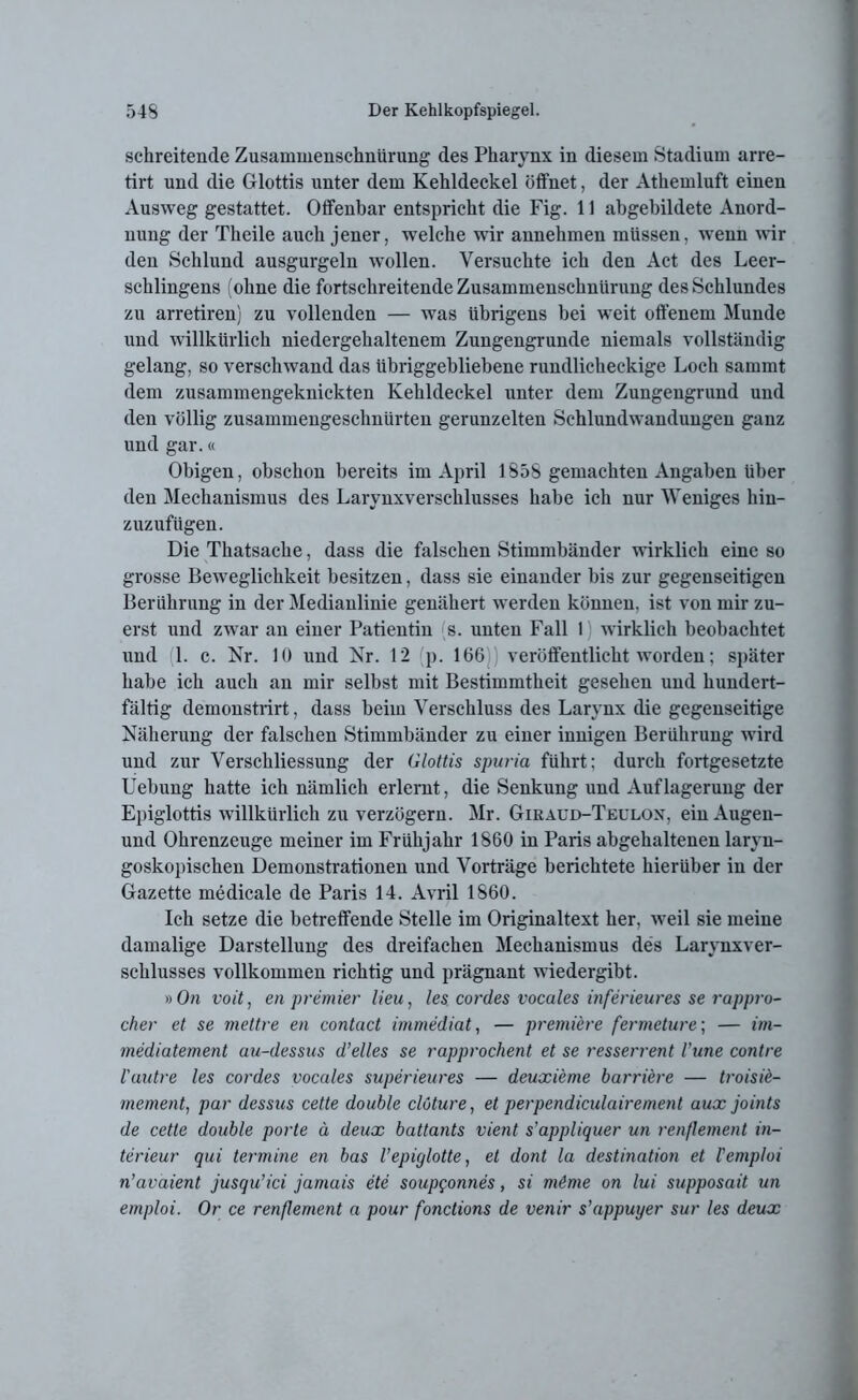 schreitende Zusammenschnürung des Pharynx in diesem Stadium arre- tirt und die Glottis unter dem Kehldeckel öffnet, der Athemluft einen Ausweg gestattet. Offenbar entspricht die Fig. 11 abgebildete Anord- nung der Theile auch jener, welche wir annehmen müssen, wenn wir den Schlund ausgurgeln wollen. Versuchte ich den Act des Leer- schlingens (ohne die fortschreitende Zusammenschnürung des Schlundes zu arretiren) zu vollenden — was übrigens bei weit offenem Munde und willkürlich niedergehaltenem Zungengrunde niemals vollständig gelang, so verschwand das übriggebliebene rundlicheckige Loch sammt dem zusammengeknickten Kehldeckel unter dem Zungengrund und den völlig zusammengeschnürten gerunzelten Schlundwandungen ganz und gar.« Obigen, obschon bereits im April 185S gemachten Angaben über den Mechanismus des Larynxverschlusses habe ich nur Weniges hiu- zuzufügen. Die Thatsache, dass die falschen Stimmbänder wirklich eine so grosse Beweglichkeit besitzen, dass sie einander bis zur gegenseitigen Berührung in der Medianlinie genähert werden können, ist von mir zu- erst und zwar an einer Patientin (s. unten Fall I wirklich beobachtet und (1. e. Nr. 10 und Nr. 12 (p. 166)) veröffentlicht worden; später habe ich auch an mir selbst mit Bestimmtheit gesehen und hundert- fältig demonstrirt, dass beim Verschluss des Larynx die gegenseitige Näherung der falschen Stimmbänder zu einer innigen Berührung wird und zur Verschliessung der Glottis spuria führt: durch fortgesetzte Uebung hatte ich nämlich erlernt, die Senkung und Auflagerung der Epiglottis willkürlich zu verzögern. Mr. Giraud-Teulox, ein Augen- und Ohrenzeuge meiner im Frühjahr 1860 in Paris abgehaltenen laryn- goskopischen Demonstrationen und Vorträge berichtete hierüber in der Gazette medicale de Paris 14. Avril 1860. Ich setze die betreffende Stelle im Originaltext her, weil sie meine damalige Darstellung des dreifachen Mechanismus des Larynxver- schlusses vollkommen richtig und prägnant wiedergibt. »On voit, en premier Heu, les cordes vocales inferieures se rappro- cher et se mettre en contact immediat, — premiere fermeture; — im- mediatement au-dessus d’elles se rapprochent et se resserrent Vune contre l'autre les cordes vocales superieures — deuxi'eme barriere — troisie- mement, par dessus cette double clöture, et perpendiculairement aux joints de cette double porte ä deux battants vient s'appliquer un ren/lement in- terieur qui termine en bas l’epiglotte, et dont la destination et l'emploi n’avaient jusqu’ici jamais ete soupgonnes, si m&me on lui supposait un emploi. Or ce renflement a pour fonctions de venir s’appuyer sur les deux