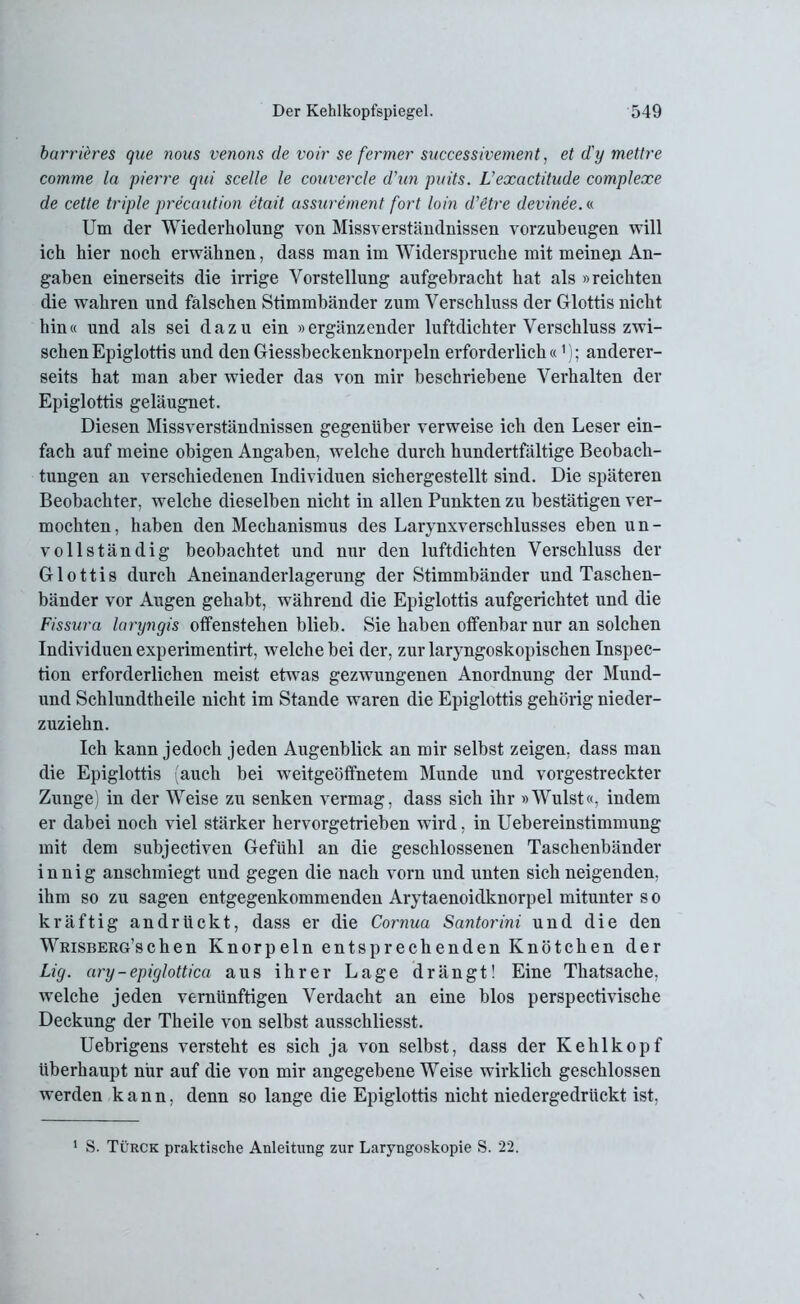 barrieres que nous venons de voir se fermer successivement, et d'y mettre comme la pierre qui scelle le couvercle d'iin pnits. L'exactitude complexe de cette triple precaution etait cissurement fort loin d’etre devinee.« Um der Wiederholung von Missverständnissen vorzubeugen will ich hier noch erwähnen, dass man im Widerspruche mit meinen An- gaben einerseits die irrige Vorstellung aufgebracht hat als »reichten die wahren und falschen Stimmbänder zum Verschluss der Glottis nicht hin« und als sei dazu ein »ergänzender luftdichter Verschluss zwi- schen Epiglottis und den Giessbeckenknorpeln erforderlich«1); anderer- seits hat man aber wieder das von mir beschriebene Verhalten der Epiglottis geläugnet. Diesen Missverständnissen gegenüber verweise ich den Leser ein- fach auf meine obigen Angaben, welche durch hundertfältige Beobach- tungen an verschiedenen Individuen sichergestellt sind. Die späteren Beobachter, welche dieselben nicht in allen Punkten zu bestätigen ver- mochten, haben den Mechanismus des Larynxverschlusses eben un- vollständig beobachtet und nur den luftdichten Verschluss der Glottis durch Aneinanderlagerung der Stimmbänder und Taschen- bänder vor Augen gehabt, während die Epiglottis aufgerichtet und die Fissura laryngis offenstehen blieb. Sie haben offenbar nur an solchen Individuen experimentirt, welche bei der, zur laryngoskopischen Inspec- tion erforderlichen meist etwas gezwungenen Anordnung der Mund- und Schlundtheile nicht im Stande waren die Epiglottis gehörig nieder- zuziehn. Ich kann jedoch jeden Augenblick an mir selbst zeigen, dass man die Epiglottis (auch bei weitgeöffnetem Munde und vorgestreckter Zunge) in der Weise zu senken vermag, dass sich ihr »Wulst«, indem er dabei noch viel stärker hervorgetrieben wird, in Uebereinstimmung mit dem subjectiven Gefühl an die geschlossenen Taschenbänder innig anschmiegt und gegen die nach vorn und unten sich neigenden, ihm so zu sagen entgegenkommenden Arytaenoidknorpel mitunter s o kräftig an drückt, dass er die Cornua Santorini und die den Wrisberg’schen Knorpeln entsprechenden Knötchen der Lig. ary-epiglottica aus ihrer Lage drängt! Eine Thatsache, welche jeden vernünftigen Verdacht an eine blos perspectivische Deckung der Theile von selbst ausschliesst. Uebrigens versteht es sich ja von selbst, dass der Kehlkopf überhaupt nur auf die von mir angegebene Weise wirklich geschlossen werden kann, denn so lange die Epiglottis nicht niedergedrückt ist, 1 S. Türck praktische Anleitung zur Laryngoskopie S. 22.