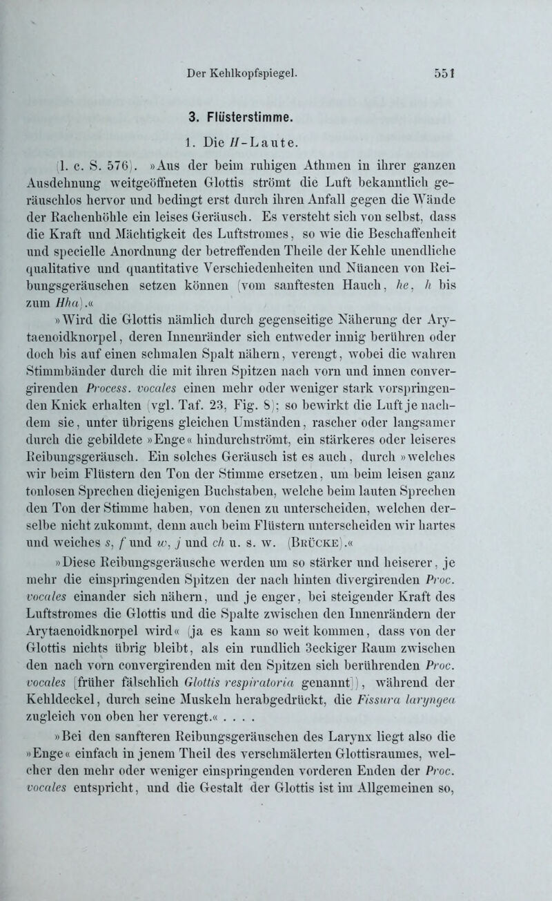 3. Flüsterstimme. 1. Die //-Laute. 1. c. S. 576). »Aus der beim ruhigen Athmen in ihrer ganzen Ausdehnung weitgeöffneten Glottis strömt die Luft bekanntlicli ge- räuschlos hervor und bedingt erst durch ihren Anfall gegen die Wände der Rachenhöhle ein leises Geräusch. Es versteht sich von selbst, dass die Kraft und Mächtigkeit des Luftstromes, so wie die Beschaffenheit und specielle Anordnung der betreffenden Theile der Kehle unendliche qualitative und quantitative Verschiedenheiten und Nuancen von Rei- bungsgeräuschen setzen können (vom sanftesten Hauch, he, h bis zum Hha).« »Wird die Glottis nämlich durch gegenseitige Näherung der Ary- taenoidknorpel, deren Innenränder sich entweder innig berühren oder doch bis auf einen schmalen Spalt nähern, verengt, wobei die wahren Stimmbänder durch die mit ihren Spitzen nach vorn und innen conver- girenden Process. vocales einen mehr oder weniger stark vorspringen- den Knick erhalten vgl. Taf. 23, Fig. S); so bewirkt die Luft je nach- dem sie, unter übrigens gleichen Umständen, rascher oder langsamer durch die gebildete »Enge« hindurchströmt, ein stärkeres oder leiseres Reibungsgeräusch. Ein solches Geräusch ist es auch, durch »welches wir beim Flüstern den Ton der Stimme ersetzen, um beim leisen ganz tonlosen Sprechen diejenigen Buchstaben, welche beim lauten Sprechen den Ton der Stimme haben, von denen zu unterscheiden, welchen der- selbe nicht zukommt, denn auch beim Flüstern unterscheiden wir hartes und weiches s, f und w, j und ch u. s. w. (Brücke).« »Diese Reibungsgeräusche werden um so stärker und heiserer, je mehr die einspringenden Spitzen der nach hinten divergirenden Proc. vocales einander sich nähern, und je enger, bei steigender Kraft des Luftstromes die Glottis und die Spalte zwischen den Innenrändern der Arytaenoidknorpel wird« (ja es kann so weit kommen, dass von der Glottis nichts übrig bleibt, als ein rundlich 3eckiger Raum zwischen den nach vorn convergirenden mit den Spitzen sich berührenden Proc. vocales [früher fälschlich Glottis respiratoria genannt]), während der Kehldeckel, durch seine Muskeln herabgedrückt, die Fissura laryngea zugleich von oben her verengt.« .... »Bei den sanfteren Reibungsgeräuschen des Larynx liegt also die »Enge« einfach in jenem Theil des verschmälerten Glottisraumes, wel- cher den mehr oder weniger einspringenden vorderen Enden der Proc. vocales entspricht, und die Gestalt der Glottis ist im Allgemeinen so,