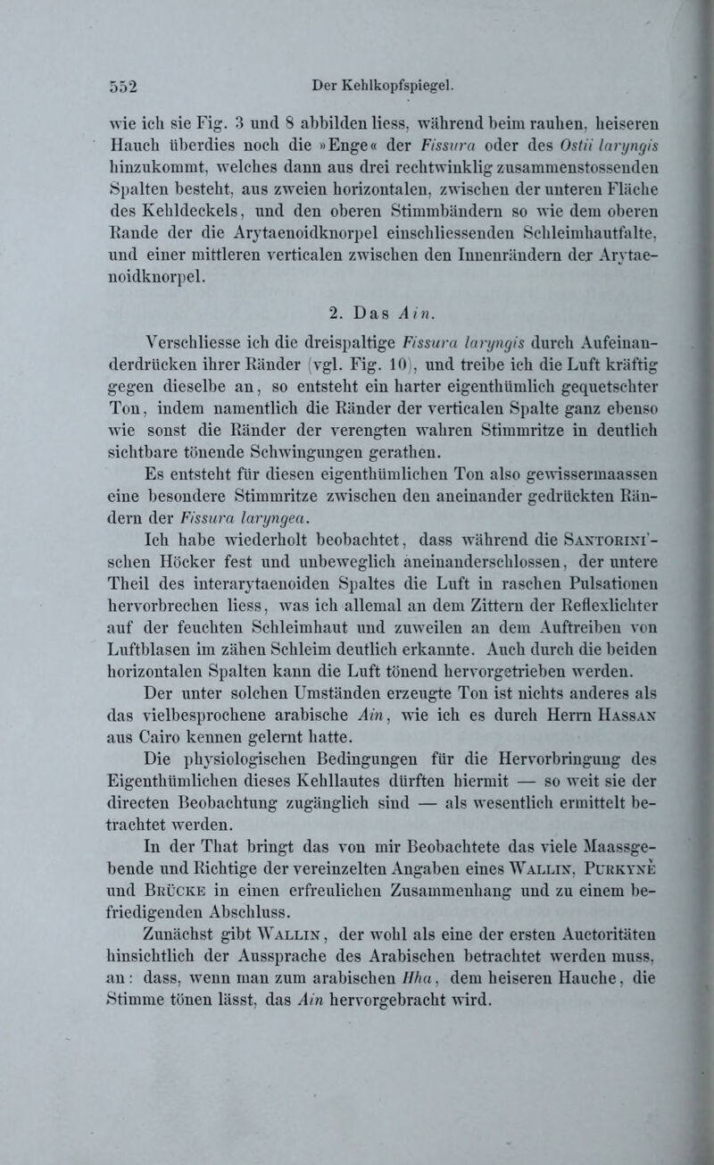 wie ich sie Fig. 3 und 8 abbilden liess, während beim rauhen, heiseren Hauch überdies noch die »Enge« der Fissura oder des Ostii laryngis hinzukommt, welches dann aus drei rechtwinklig zusammenstossenden Spalten besteht, aus zweien horizontalen, zwischen der unteren Fläche des Kehldeckels, und den oberen Stimmbändern so wie dem oberen Kunde der die Arytaenoidknorpel einschliessenden Schleimhautfalte, und einer mittleren verticalen zwischen den Innenrändern der Arytae- noidknorpel. 2. Das Ain. Verschliesse ich die dreispaltige Fissura laryngis durch Aufeinan- derdrücken ihrer Ränder vgl. Fig. 10), und treibe ich die Luft kräftig gegen dieselbe an, so entsteht ein harter eigenthiimlich gequetschter Ton, indem namentlich die Ränder der verticalen Spalte ganz ebenso wie sonst die Ränder der verengten wahren Stimmritze in deutlich sichtbare tönende Schwingungen gerathen. Es entsteht für diesen eigenthümlichen Ton also gewissermaassen eine besondere Stimmritze zwischen den aneinander gedrückten Rän- dern der Fissura laryngea. Ich habe wiederholt beobachtet, dass während die Santorini- sclien Höcker fest und unbeweglich aneinanderschlossen, der untere Theil des interarytaenoiden Spaltes die Luft in raschen Pulsationen hervorbrechen liess, was ich allemal an dem Zittern der Reflexlichter auf der feuchten Schleimhaut und zuweilen an dem Auftreiben von Luftblasen im zähen Schleim deutlich erkannte. Auch durch die beiden horizontalen Spalten kann die Luft tönend hervorgetrieben werden. Der unter solchen Umständen erzeugte Ton ist nichts anderes als das vielbesprochene arabische Ain, wie ich es durch Herrn Hassan aus Cairo kennen gelernt hatte. Die physiologischen Bedingungen für die Hervorbringung des Eigenthümlichen dieses Kehllautes dürften hiermit — so weit sie der directen Beobachtung zugänglich sind — als wesentlich ermittelt be- trachtet werden. In der That bringt das von mir Beobachtete das viele Maassge- bende und Richtige der vereinzelten Angaben eines Wallin, Purkyne und Brücke in einen erfreulichen Zusammenhang und zu einem be- friedigenden Abschluss. Zunächst gibt Wallin , der wohl als eine der ersten Auctoritäten hinsichtlich der Aussprache des Arabischen betrachtet werden muss, an: dass, wenn man zum arabischen Hha. dem heiseren Hauche, die Stimme tönen lässt, das Ain hervorgebracht wird.