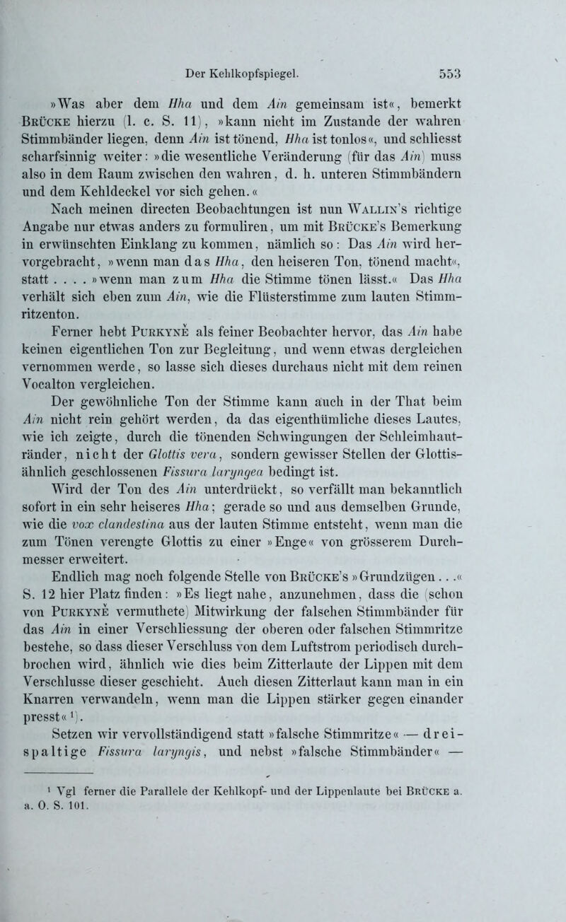 »Was aber dem Hha und dem Ain gemeinsam ist«, bemerkt Brücke hierzu (1. c. S. 11), »kann nicht im Zustande der wahren Stimmbänder liegen, denn Ain ist tönend, Hha ist tonlos«, undschliesst scharfsinnig weiter: »die wesentliche Veränderung (für das Ain) muss also in dem Raum zwischen den wahren, d. h. unteren Stimmbändern und dem Kehldeckel vor sich gehen.« Nach meinen directen Beobachtungen ist nun Wallin’s richtige Angabe nur etwas anders zu formuliren, um mit Brücke’s Bemerkung in erwünschten Einklang zu kommen, nämlich so : Das Ain wird her- vorgebracht, »wenn man das Hha. den heiseren Ton, tönend macht«, statt .... »wenn man zum Hha die Stimme tönen lässt.« Das Hha verhält sich eben zum Ain, wie die Flüsterstimme zum lauten Stimm- ritzenton. Ferner hebt Purkyne als feiner Beobachter hervor, das Ain habe keinen eigentlichen Ton zur Begleitung, und wenn etwas dergleichen vernommen werde, so lasse sich dieses durchaus nicht mit dem reinen Vocalton vergleichen. Der gewöhnliche Ton der Stimme kann auch in der That beim Ain nicht rein gehört werden, da das eigenthiimliche dieses Lautes, wie ich zeigte, durch die tönenden Schwingungen der Schleimhaut- ränder , nicht der Glottis vera, sondern gewisser Stellen der Glottis- ähnlich geschlossenen Fissura laryngea bedingt ist. Wird der Ton des Ain unterdrückt, so verfällt man bekanntlich sofort in ein sehr heiseres Hha; gerade so und aus demselben Grunde, wie die vox clandestina aus der lauten Stimme entsteht, wenn man die zum Tönen verengte Glottis zu einer »Enge« von grösserem Durch- messer erweitert. Endlich mag noch folgende Stelle von Brücke’s »Grundzügen...« S. 12 hier Platz finden : »Es liegt nahe, anzunehmen, dass die schon von Purkyne vermuthete) Mitwirkung der falschen Stimmbänder für das Ain in einer Verschliessung der oberen oder falschen Stimmritze bestehe, so dass dieser Verschluss von dem Luftstrom periodisch durch- brochen wird, ähnlich wie dies beim Zitterlaute der Lippen mit dem Verschlüsse dieser geschieht. Auch diesen Zitterlaut kann man in ein Knarren verwandeln, wenn man die Lippen stärker gegen einander presst«1). Setzen wir vervollständigend statt »falsche Stimmritze« — drei- spaltige Fissura laryngis, und nebst »falsche Stimmbänder« — 1 Vgl ferner die Parallele der Kehlkopf- und der Lippenlaufe bei Brücke a. a. 0. S. 101.