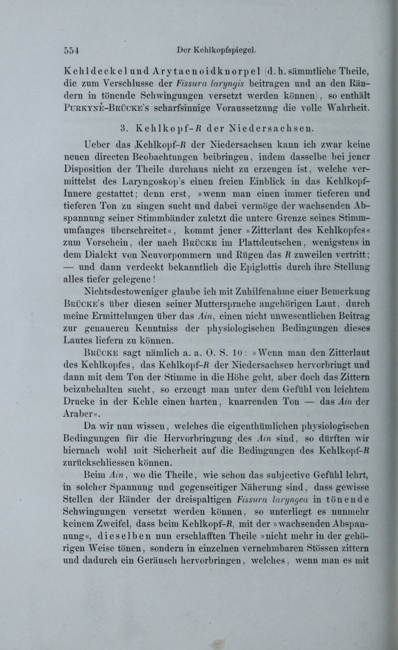 Kehldeckel und Ary taenoidknorpel d.h. sämmtliche Tlieile, die zum Verschlüsse der Fissura laryngis beitragen und an den Rän- dern in tönende Schwingungen versetzt werden können , so enthält Purkyne-Brücke’s scharfsinnige Voraussetzung die volle Wahrheit. 3. Kehlkopf-/! der Niedersachsen. Ueber das Kehlkopf-/! der Niedersachsen kann ich zwar keine neuen directen Beobachtungen beibringen, indem dasselbe bei jener Disposition der Tlieile durchaus nicht zu erzeugen ist, welche ver- mittelst des Laryngoskop's einen freien Einblick in das Kehlkopf- Innere gestattet; denn erst, »wenn man einen immer tieferen und tieferen Ton zu singen sucht und dabei vermöge der wachsenden Ab- spannung seiner Stimmbänder zuletzt die untere Grenze seines Stimm- umfanges überschreitet«, kommt jener »Zitterlaut des Kehlkopfes« zum Vorschein, der nach Brücke im Plattdeutschen, wenigstens in dem Dialekt von Neuvorpommern und Rügen das R zuweilen vertritt; — und dann verdeckt bekanntlich die Epiglottis durch ihre Stellung alles tiefer gelegene! Nichtsdestoweniger glaube ich mit Zuhilfenahme einer Bemerkung Bkücke’s Uber diesen seiner Muttersprache angehörigen Laut. durch meine Ermittelungen über das Ain, einen nicht unwesentlichen Beitrag zur genaueren Kenntniss der physiologischen Bedingungen dieses Lautes liefern zu können. Brücke sagt nämlich a. a. 0. S. 10: »Wenn man den Zitterlaut des Kehlkopfes, das Kehlkopf-/! der Niedersachsen hervorbringt und dann mit dem Ton der Stimme in die Höhe geht, aber doch das Zittern beizubehalten sucht, so erzeugt man unter dem Gefühl von leichtem Drucke in der Kehle einen harten, knarrenden Ton — das Am der Araber«. Da wir nun wissen, welches die eigenthümlichen physiologischen Bedingungen für die Hervorbringung des Ain sind, so dürften wir hiernach wohl mit Sicherheit auf die Bedingungen des Kehlkopf-/! zurückschliessen können. Beim Ain, wo die Theile, wie schon das subjective Gefühl lehrt, in solcher Spannung und gegenseitiger Näherung sind, dass gewisse Stellen der Ränder der dreispaltigen Fissura laryngea in tönende Schwingungen versetzt werden können, so unterliegt es nunmehr keinem Zweifel, dass beim Kehlkopf-R, mit der » wachsenden Abspan- nung«, dieselben nun erschlafften Theile »nicht mehr in der gehö- rigen Weise tönen, sondern in einzelnen vernehmbaren Stössen zittern und dadurch ein Geräusch hervorbringen, welches, wenn man es mit