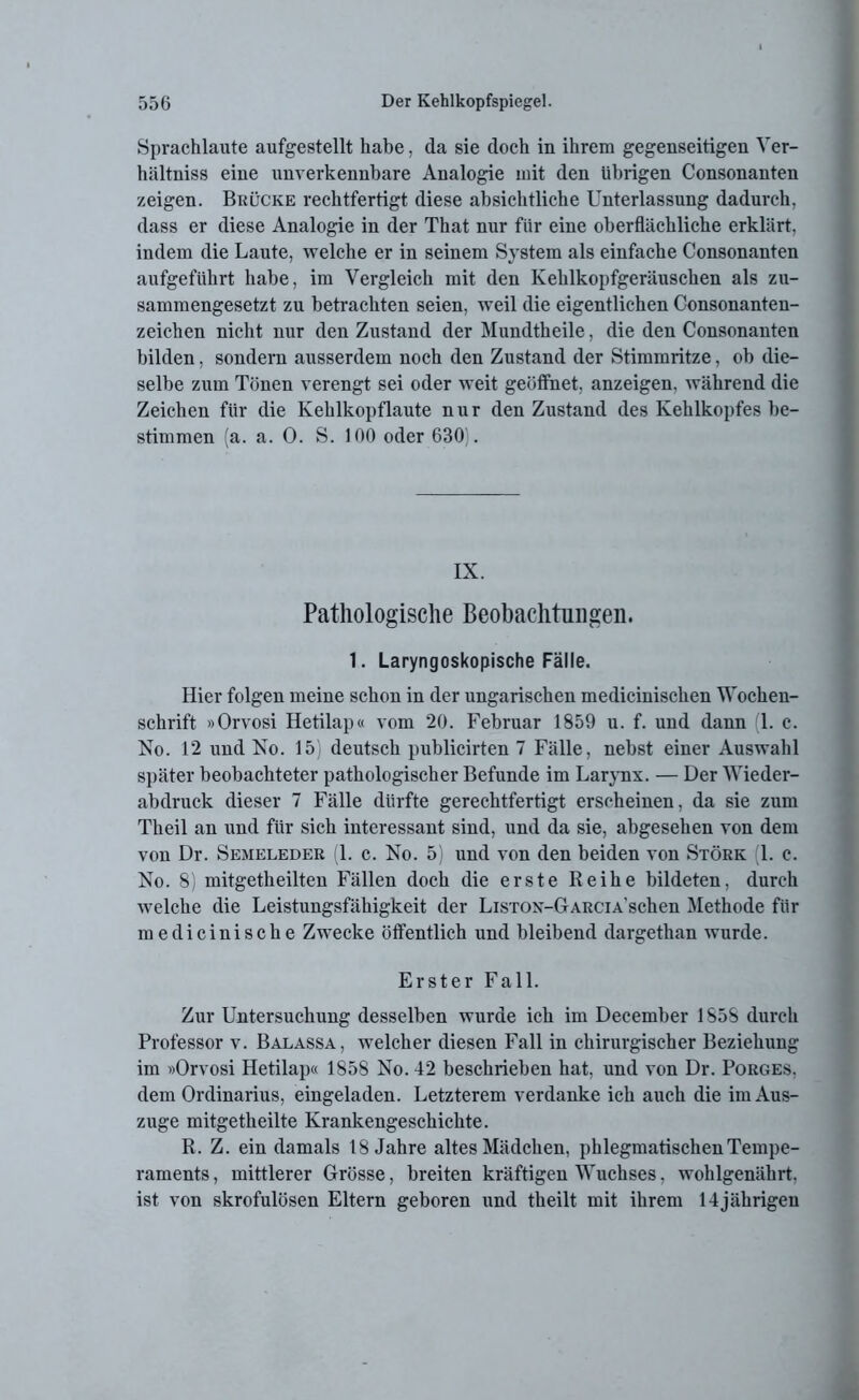 Sprachlaute aufgestellt habe, da sie doch in ihrem gegenseitigen Yer- hältniss eine unverkennbare Analogie mit den übrigen Consonanten zeigen. Brücke rechtfertigt diese absichtliche Unterlassung dadurch, dass er diese Analogie in der That nur für eine oberflächliche erklärt, indem die Laute, welche er in seinem System als einfache Consonanten aufgeführt habe, im Vergleich mit den Kehlkopfgeräuschen als zu- sammengesetzt zu betrachten seien, weil die eigentlichen Consonanten- zeichen nicht nur den Zustand der Mundtheile, die den Consonanten bilden, sondern ausserdem noch den Zustand der Stimmritze, ob die- selbe zum Tönen verengt sei oder weit geöffnet, anzeigen. während die Zeichen für die Kehlkopflaute nur den Zustand des Kehlkopfes be- stimmen (a. a. 0. S. 100 oder 630 . IX. Pathologische Beobachtungen. 1. Laryngoskopische Fälle. Hier folgen meine schon in der ungarischen medicinischen Wochen- schrift »Orvosi Hetilap« vom 20. Februar 1859 u. f. und dann 1. c. No. 12 und No. 15) deutsch publicirten 7 Fälle, nebst einer Auswahl später beobachteter pathologischer Befunde im Larynx. — Uer Wieder- abdruck dieser 7 Fälle dürfte gerechtfertigt erscheinen, da sie zum Theil an und für sich interessant sind, und da sie, abgesehen von dem von Dr. Semeleder (1. e. No. 5) und von den beiden von Störk (1. c. No. 8) mitgetheilten Fällen doch die erste Reihe bildeten, durch welche die Leistungsfähigkeit der LiSTOX-GARCiA'schen Methode für medicinische Zwecke öffentlich und bleibend dargethan wurde. Erster Fall. Zur Untersuchung desselben wurde ich im December 1858 durch Professor v. Balassa, welcher diesen Fall in chirurgischer Beziehung im »Orvosi Hetilap« 1858 No. 42 beschrieben hat, und von Dr. Porges. dem Ordinarius, eingeladen. Letzterem verdanke ich auch die im Aus- zuge mitgetlieilte Krankengeschichte. R. Z. ein damals 18 Jahre altes Mädchen, phlegmatischen Tempe- raments , mittlerer Grösse, breiten kräftigen Wuchses, wohlgenährt, ist von skrofulösen Eltern geboren und theilt mit ihrem 14jährigen