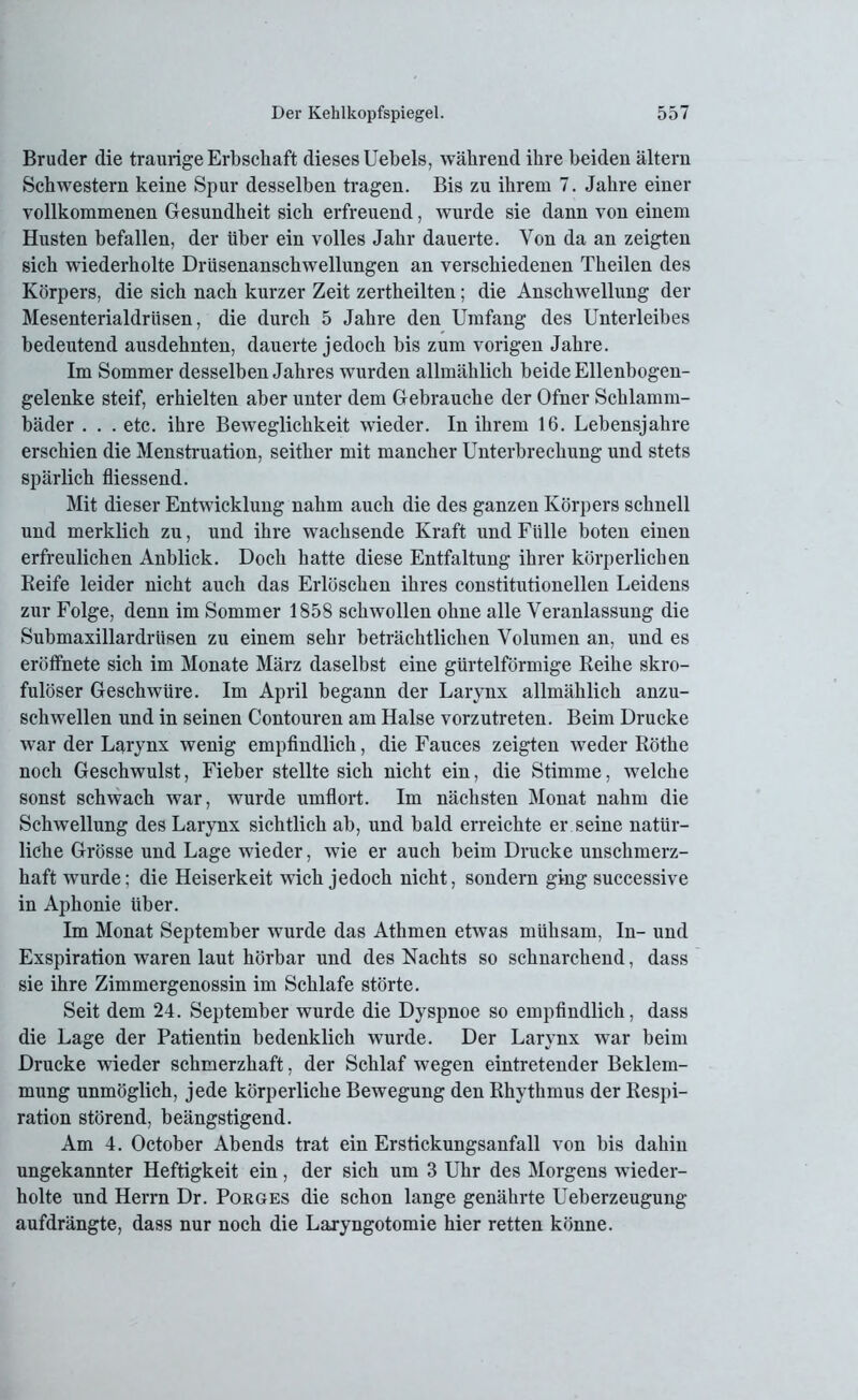 Bruder die traurige Erbschaft dieses Uebels, während ihre beiden altern Schwestern keine Spur desselben tragen. Bis zu ihrem 7. Jahre einer vollkommenen Gesundheit sich erfreuend, wurde sie dann von einem Husten befallen, der über ein volles Jahr dauerte. Von da an zeigten sich wiederholte Drüsenanschwellungen an verschiedenen Theilen des Körpers, die sich nach kurzer Zeit zertheilten; die Anschwellung der Mesenterialdrüsen, die durch 5 Jahre den Umfang des Unterleibes bedeutend ausdehnten, dauerte jedoch bis zum vorigen Jahre. Im Sommer desselben Jahres wurden allmählich beide Ellenbogen- gelenke steif, erhielten aber unter dem Gebrauche der Ofner Schlamm- bäder . . . etc. ihre Beweglichkeit wieder. In ihrem 16. Lebensjahre erschien die Menstruation, seither mit mancher Unterbrechung und stets spärlich fliessend. Mit dieser Entwicklung nahm auch die des ganzen Körpers schnell und merklich zu, und ihre wachsende Kraft und Fülle boten einen erfreulichen Anblick. Doch hatte diese Entfaltung ihrer körperlichen Reife leider nicht auch das Erlöschen ihres constitutioneilen Leidens zur Folge, denn im Sommer 1858 schwollen ohne alle Veranlassung die Submaxillardrüsen zu einem sehr beträchtlichen Volumen an, und es eröffhete sich im Monate März daselbst eine gürtelförmige Reihe skro- fulöser Geschwüre. Im April begann der Larynx allmählich anzu- schwellen und in seinen Contouren am Halse vorzutreten. Beim Drucke war der Larynx wenig empfindlich, die Fauces zeigten weder Röthe noch Geschwulst, Fieber stellte sich nicht ein, die Stimme, welche sonst schwach war, wurde umflort. Im nächsten Monat nahm die Schwellung des Larynx sichtlich ab, und bald erreichte er seine natür- liche Grösse und Lage wieder, wie er auch beim Drucke unschmerz- haft wurde; die Heiserkeit wich jedoch nicht, sondern ging successive in Aphonie über. Im Monat September wurde das Athmen etwas mühsam, In- und Exspiration waren laut hörbar und des Nachts so schnarchend, dass sie ihre Zimmergenossin im Schlafe störte. Seit dem 24. September wurde die Dyspnoe so empfindlich, dass die Lage der Patientin bedenklich wurde. Der Larynx war beim Drucke wieder schmerzhaft, der Schlaf wegen eintretender Beklem- mung unmöglich, jede körperliche Bewegung den Rhythmus der Respi- ration störend, beängstigend. Am 4. October Abends trat ein Erstickungsanfall von bis dahin ungekannter Heftigkeit ein, der sich um 3 Uhr des Morgens wieder- holte und Herrn Dr. Porges die schon lange genährte Ueberzeugung aufdrängte, dass nur noch die Laryngotomie hier retten könne.