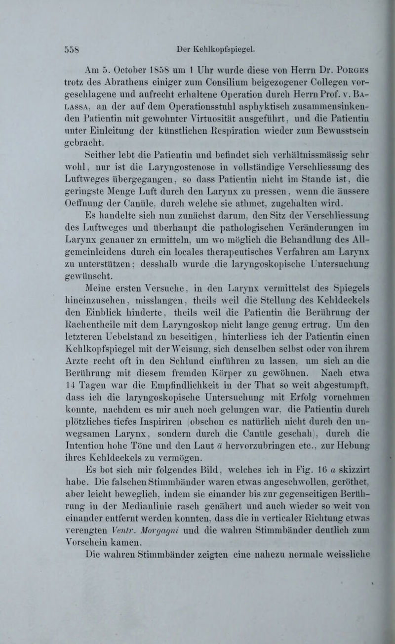 Am 5. October 185b um 1 Uhr wurde diese von Herrn Dr. Porges trotz des Abratheus einiger zum Consilium beigezogener Collegeu vor- geschlagene und aufrecht erhaltene Operation durch Herrn Prof. v. Ba- lassa, an der auf dem Operationsstuhl asphyktisch zusammensinken- den Patientin mit gewohnter Virtuosität ausgeführt, und die Patientin unter Einleitung der künstlichen Respiration wieder zum Bewusstsein gebracht. Seither lebt die Patientin und befindet sich verhältnissmässig sehr wohl. nur ist die Laryngostenose in vollständige Verschliessung des Luftweges übergegangen, so dass Patientin nicht im Stande ist, die geringste Menge Luft durch den Larynx zu pressen. wenn die äussere Oeffnung der Caniile, durch welche sie athmet, zugehalten wird. Es handelte sich nun zunächst darum, den Sitz der Verschliessung des Luftweges und überhaupt die pathologischen Veränderungen im Larynx genauer zu ermitteln, um wo möglich die Behandlung des All- gemeinleidens durch ein locales therapeutisches Verfahren am Larynx zu unterstützen: desshalb wurde die laryngoskopische Untersuchung gewünscht. Meine ersten Versuche, in den Larynx vermittelst des Spiegels hineinzusehen, misslangen, theils weil die Stellung des Kehldeckels den Einblick hinderte, theils weil die Patientin die Berührung der Kachentheile mit dem Laryngoskop nicht lange genug ertrug. Um den letzteren Uebelstand zu beseitigen, hinterliess ich der Patientin einen Kehlkopfspiegel mit der Weisung, sich denselben seihst oder von ihrem Arzte recht oft in den Schlund einführen zu lassen, um sich an die Berührung mit diesem fremden Körper zu gewöhnen. Nach etwa 14 Tagen war die Empfindlichkeit in der That so weit abgestumpft, dass ich die laryngoskopische Untersuchung mit Erfolg vornehmen konnte, nachdem es mir auch noch gelungen war. die Patientin durch plötzliches tiefes Inspiriren obsclion es natürlich nicht durch den un- wegsamen Larynx, sondern durch die Caniile geschah , durch die Intention hohe Töne und den Laut « hervorzubringen etc., zur Hebung ihres Kehldeckels zu vermögen. Es bot sich mir folgendes Bild, welches ich in Fig. 16 a skizzirt habe. Die falschen Stimmbänder waren etwas angeschwollen, geröthet. aber leicht beweglich, indem sie einander bis zur gegenseitigen Berüh- rung in der Medianlinie rasch genähert und auch wieder so weit von einander entfernt werden konnten, dass die in verticaler Richtung etwas verengten Ventr. Morgagni und die wahren Stimmbänder deutlich zum Vorschein kamen. Die wahren Stimmbänder zeigten eine nahezu normale weissliche