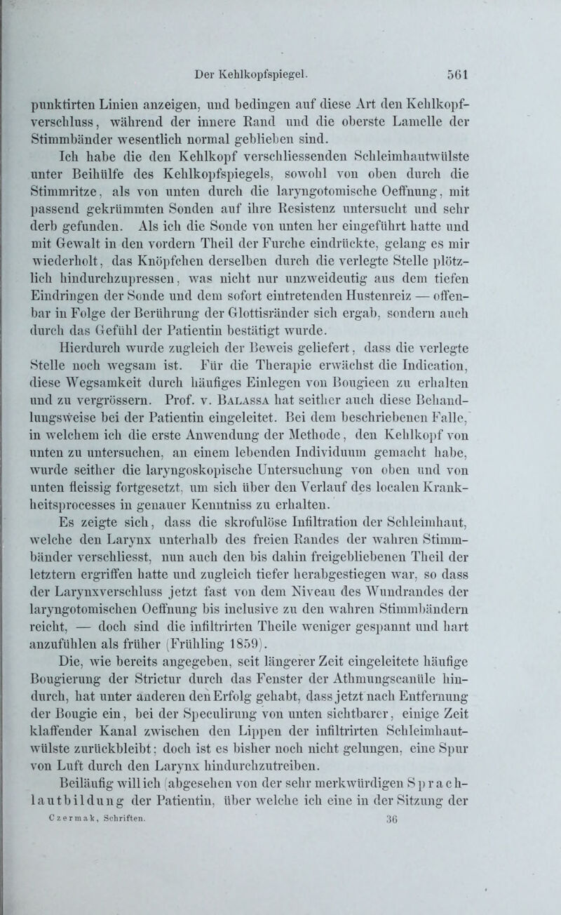 punktirten Linien anzeigen, und bedingen auf diese Art den Kehlkopf- verscliluss, während der innere Rand und die oberste Lamelle der Stimmbänder wesentlich normal geblieben sind. Ich habe die den Kehlkopf verschliessenden Schleimhautwülste unter Beihülfe des Kehlkopfspiegels, sowohl von oben durch die Stimmritze, als von unten durch die laryngotomische Oeffnung, mit passend gekrümmten Sonden auf ihre Resistenz untersucht und sehr derb gefunden. Als ich die Sonde von unten her eingeführt hatte und mit Gewalt in den vordem Theil der Furche eindrückte, gelang es mir wiederholt, das Knöpfchen derselben durch die verlegte Stelle plötz- lich hindurchzupressen, was nicht nur unzweideutig aus dem tiefen Eindringen der Sonde und dem sofort eintretenden Hustenreiz — offen- bar in Folge der Berührung der Glottisränder sich ergab, sondern auch durch das Gefühl der Patientin bestätigt wurde. Hierdurch wurde zugleich der Beweis geliefert, dass die verlegte Stelle noch wegsam ist. Für die Therapie erwächst die Indication, diese Wegsamkeit durch häufiges Einlegen von Bougieen zu erhalten und zu vergrüssern. Prof. v. Balassa hat seither auch diese Behand- luugsweise bei der Patientin eingeleitet. Bei dem beschriebenen Falle, in welchem ich die erste Anwendung der Methode, den Kehlkopf von unten zu untersuchen, an einem lebenden Individuum gemacht habe, wurde seither die laryngoskopische Untersuchung von oben und von unten fieissig fortgesetzt, um sich über den Verlauf des localen Ivrank- heitsprocesses in genauer Kenntniss zu erhalten. Es zeigte sich, dass die skrofulöse Infiltration der Schleimhaut, welche den Larynx unterhalb des freien Randes der wahren Stimm- bänder verschliesst, nun auch den bis dahin freigebliebeneu Theil der letztem ergriffen hatte und zugleich tiefer herabgestiegen war, so dass der Larynxverschluss jetzt fast von dem Niveau des Wundrandes der laryngotomischen Oeffnung bis inclusive zu den wahren Stimmbändern reicht, — doch sind die infiltrirten Theile weniger gespannt und hart anzufühlen als früher (Frühling 1859). Die, wie bereits angegeben, seit längerer Zeit eingeleitete häufige Bougierung der Strictur durch das Fenster der Athmungscanüle hin- durch, hat unter anderen den Erfolg gehabt, dass jetzt nach Entfernung der Bougie ein, bei der Speculirung von unten sichtbarer, einige Zeit klaffender Kanal zwischen den Lippen der infiltrirten Schleimhaut- wülste zurückbleibt; doch ist es bisher noch nicht gelungen, eine Spur von Luft durch den Larynx hindurchzutreiben. Beiläufig will ich abgesehen von der sehr merkwürdigen Sprach- lautbildung der Patientin, über welche ich eine in der Sitzung der Czermak, Schriften. 30