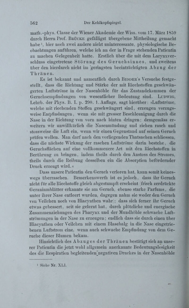 math.-phys. Classe der Wiener Akademie der Wiss. vom 17. März 1S59 durch Herrn Prof. Brücke gefälligst übergebene Mitteilung gemacht habe hier noch zwei andere nicht uninteressante, physiologische Be- obachtungen anführen, welche ich an der in Frage stehenden Patientin zu machen Gelegenheit hatte. Erstlich über die mit dem Larynxver- schluss eingetretene Störung des Geruchsinnes, und zweitens über den hierdurch nicht im geringsten beeinträchtigten A b z u g d e r Thränen. Es ist bekannt und namentlich durch Bidder's Versuche festge- stellt , dass die Richtung und Stärke der mit Riechstoffen geschwän- gerten Luftströme in der Fasenhöhle für das Zustandekommen der Geruchsempfindungen von wesentlicher Bedeutung sind. Ludwig, Lehrb. der Phys. B. I. p. 290. 1. Auflage, sagt hierüber: »Luftströme, welche mit riechenden Stoffen geschwängert sind, erzeugen vorzugs- weise Empfindungen, wenn sie mit grosser Beschleunigung durch die Nase in der Richtung von vorn nach hinten dringen; demgemäss er- weitern wir unwillkürlich die Nasenmündung und ziehen rasch und stossweise die Luft ein, wenn wir einen Gegenstand auf seinen Geruch prüfen wollen. Man darf nach den vorliegenden Thatsachen schliessen, dass die nächste Wirkung der raschen Luftströme darin bestehe, die Geruchsflächen auf eine vollkommenere Art mit den Riechstoffen in Berührung zu bringen, indem theils durch den Anstoss des Stromes, theils durch die Reibung desselben ein die Absorption befördernder Druck erzeugt wird.« Dass unsere Patientin den Geruch verloren hat. kann somit keines- wegs überraschen. Bemerkenswerth ist es jedoch, dass ihr Geruch nicht für alle Riechstoffe gleich abgestumpft erscheint frisch zerdrückte Geraniumblätter erkannte sie am Geruch, ebenso starke Parfüms. die unter ihrer Nase entleert wurden, dagegen nahm sie weder den Geruch von Veilchen noch von Hiacyntlien wahr : dass sich ferner ihr Geruch etwas gebessert, seit sie gelernt hat, durch plötzliche und energische Zusammenziehuugen des Pharynx und der Mundhöhle schwache Luft- strömungen in der Nase zu erzeugen: endlich dass sie durch einen über Hiacyntlien oder Veilchen mit einem Blasebalg in die Nase eiugetrie- benen Luftstrom eine, wenn auch schwache Empfindung von dem Ge- rüche dieser Blumen bekam. Hinsichtlich des Abzuges derThränen bestätigt sich an unse- rer Patientin die jetzt wohl allgemein anerkannte Bedeutungslosigkeit des die Respiration begleitendenAiegativen Druckes in der Nasenhöhle 1 Siehe Nr. XLI.