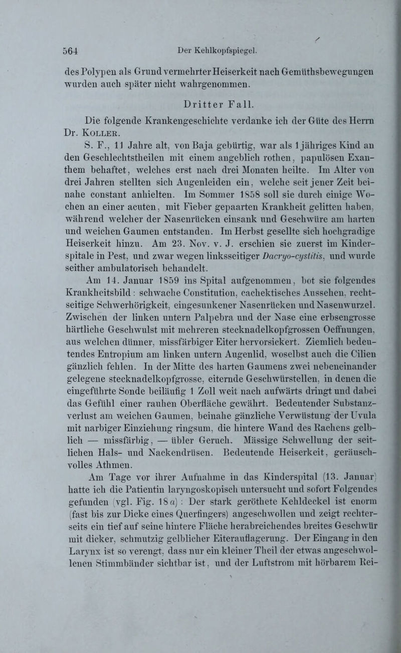 des Polypen als Grund vermehrter Heiserkeit nach Gemiithsbewegungen wurden auch später nicht wahrgenommen. Dritter Fall. Die folgende Krankengeschichte verdanke ich der Güte des Herrn Dr. Koller. S. F., 11 Jahre alt, vonBaja gebürtig, war als 1 jähriges Kind au den Geschlechtstheilen mit einem angeblich rothen, papulösen Exan- them behaftet, welches erst nach drei Monaten heilte. Im Alter von drei Jahren stellten sich Augenleiden ein, welche seit jener Zeit bei- nahe constant anhielten. Im Sommer 1S58 soll sie durch einige Wo- chen an einer acuten, mit Fieber gepaarten Krankheit gelitten haben, während welcher der Nasenrücken einsank und Geschwüre am harten und weichen Gaumen entstanden. Im Herbst gesellte sich hochgradige Heiserkeit hinzu. Am 23. Nov. v. J. erschien sie zuerst im lvinder- spitale in Pest, und zwar wegen linksseitiger Dacryo-cystitis, und wurde seither ambulatorisch behandelt. Am 14. Januar 1859 ins Spital aufgenommeu, bot sie folgendes Krankheitsbild : schwache Constitution, cachektisches Aussehen, recht- seitige Schwerhörigkeit, eingesunkener Nasenrücken und Nasenwurzel. Zwischen der linken untern Palpebra und der Nase eine erbsengrosse kärtliche Geschwulst mit mehreren stecknadelkopfgrossen Oeffnungen, aus welchen dünner, missfärbiger Eiter hervorsickert. Ziemlich bedeu- tendes Entropium am linken untern Augenlid, woselbst auch die C’ilien gänzlich fehlen. In der Mitte des harten Gaumens zwrei nebeneinander gelegene stecknadelkopfgrosse, eiternde Geschwürstellen, in denen die eingeführte Sonde beiläufig 1 Zoll weit nach aufwärts dringt und dabei das Gefühl einer rauhen Oberfläche gewährt. Bedeutender Substanz- verlust am weichen Gaumen, beinahe gänzliche Verwüstung der Uvula mit narbiger Einziehung ringsum, die hintere Wand des Rachens gelb- lich — missfärbig, — übler Geruch. Massige Schwellung der seit- lichen Hals- und Nackendrüsen. Bedeutende Heiserkeit, geräusch- volles Athmen. Am Tage vor ihrer Aufnahme in das Kinderspital (13. Januar; hatte ich die Patientin laryngoskopisch untersucht und sofort Folgendes gefunden vgl. Fig. 18 a): Der stark geröthete Kehldeckel ist enorm (fast bis zur Dicke eines Querfingers) angeselnvollen und zeigt rechter- seits ein tief auf seine hintere Fläche herabreichendes breites Geschwür mit dicker, schmutzig gelblicher Eiterauflagerung. Der Eingang in den Larynx ist so verengt, dass nur ein kleiner Tlieil der etwTas angeschwol- lenen Stimmbänder sichtbar ist, und der Luftstrom mit hörbarem Bei-