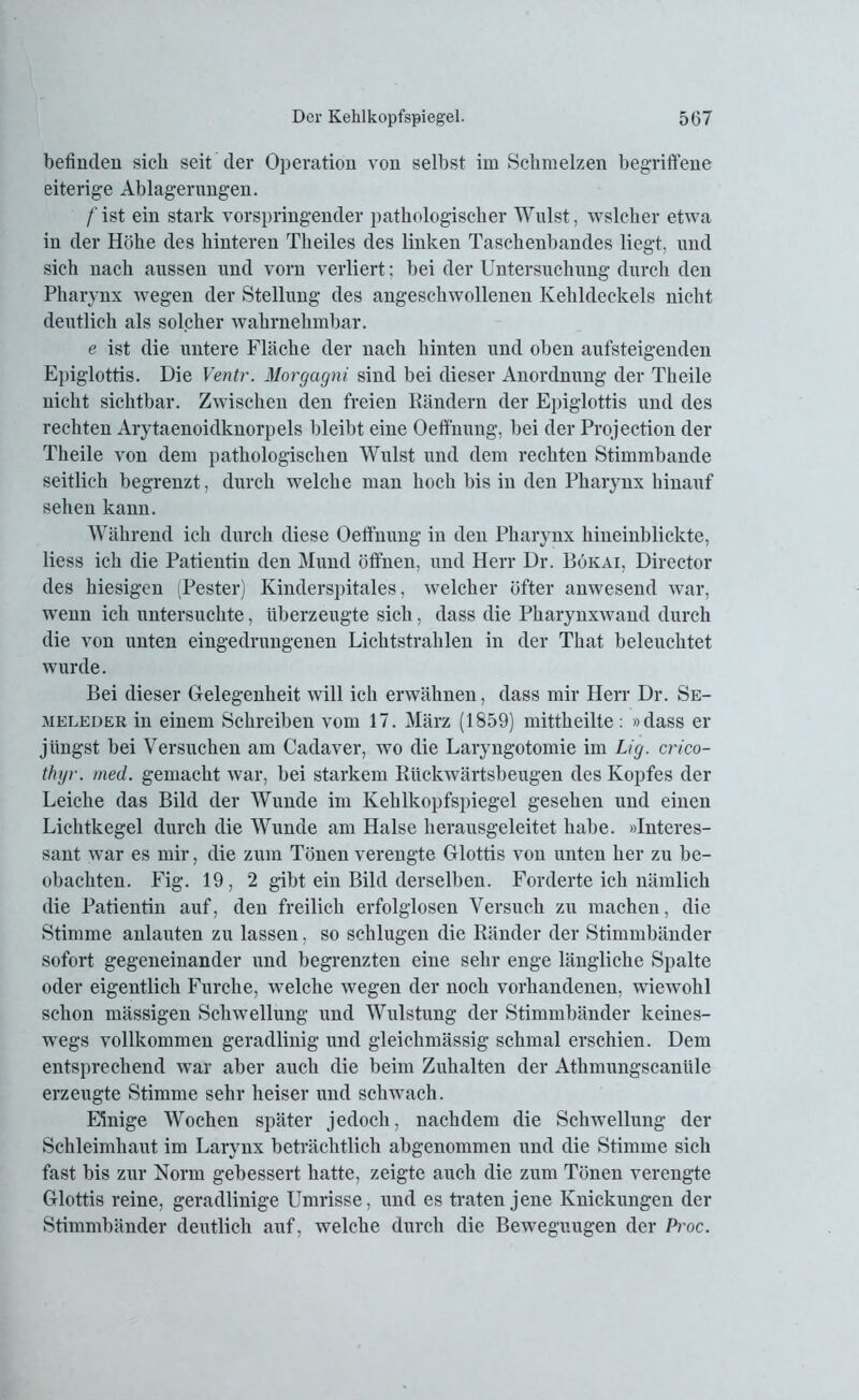 befinden sich seit der Operation von selbst im Schmelzen begriffene eiterige Ablagerungen. /'ist ein stark vorspringender pathologischer Wulst, welcher etwa in der Höhe des hinteren Theiles des linken Taschenbandes liegt, und sich nach aussen und vorn verliert; bei der Untersuchung durch den Pharynx wegen der Stellung des angeschwollenen Kehldeckels nicht deutlich als solcher wahrnehmbar. e ist die untere Fläche der nach hinten und oben aufsteigenden Epiglottis. Die Ventr. Morgagni sind bei dieser Anordnung der Theile nicht sichtbar. Zwischen den freien Rändern der Epiglottis und des rechten Arytaenoidknorpels bleibt eine Oeffnung, bei der Projection der Theile von dem pathologischen Wulst und dem rechten Stimmbande seitlich begrenzt, durch welche man hoch bis in den Pharynx hinauf sehen kann. Während ich durch diese Oeffnung in den Pharynx hineinblickte, liess ich die Patientin den Mund öffnen, und Herr Dr. Bökai, Director des hiesigen (Pester) Kinderspitales, welcher öfter anwesend war, wenn ich untersuchte, überzeugte sich, dass die Pharynxwand durch die von unten eingedrungenen Lichtstrahlen in der That beleuchtet wurde. Bei dieser Gelegenheit will ich erwähnen, dass mir Herr Dr. Se- meleder in einem Schreiben vom 17. März (1859) mittheilte: »dass er jüngst bei Versuchen am Cadaver, wo die Laryngotomie im Lig. crico- thyr. med. gemacht war, bei starkem Rückwärtsbeugen des Kopfes der Leiche das Bild der Wunde im Kehlkopfspiegel gesehen und einen Lichtkegel durch die Wunde am Halse herausgeleitet habe. »Interes- sant war es mir, die zum Tönen verengte Glottis von unten her zu be- obachten. Fig. 19, 2 gibt ein Bild derselben. Forderte ich nämlich die Patientin auf, den freilich erfolglosen Versuch zu machen, die Stimme anlauten zu lassen, so schlugen die Ränder der Stimmbänder sofort gegeneinander und begrenzten eine sehr enge längliche Spalte oder eigentlich Furche, welche wegen der noch vorhandenen, wiewohl schon mässigen Schwellung und Wulstung der Stimmbänder keines- wegs vollkommen geradlinig und gleichmässig schmal erschien. Dem entsprechend war aber auch die beim Zuhalten der Athmungscanüle erzeugte Stimme sehr heiser und schwach. Einige Wochen später jedoch, nachdem die Schwellung der Schleimhaut im Larynx beträchtlich abgenommen und die Stimme sich fast bis zur Norm gebessert hatte, zeigte auch die zum Tönen verengte Glottis reine, geradlinige Umrisse, und es traten jene Knickungen der Stimmbänder deutlich auf, welche durch die Beweguugen der Proc.