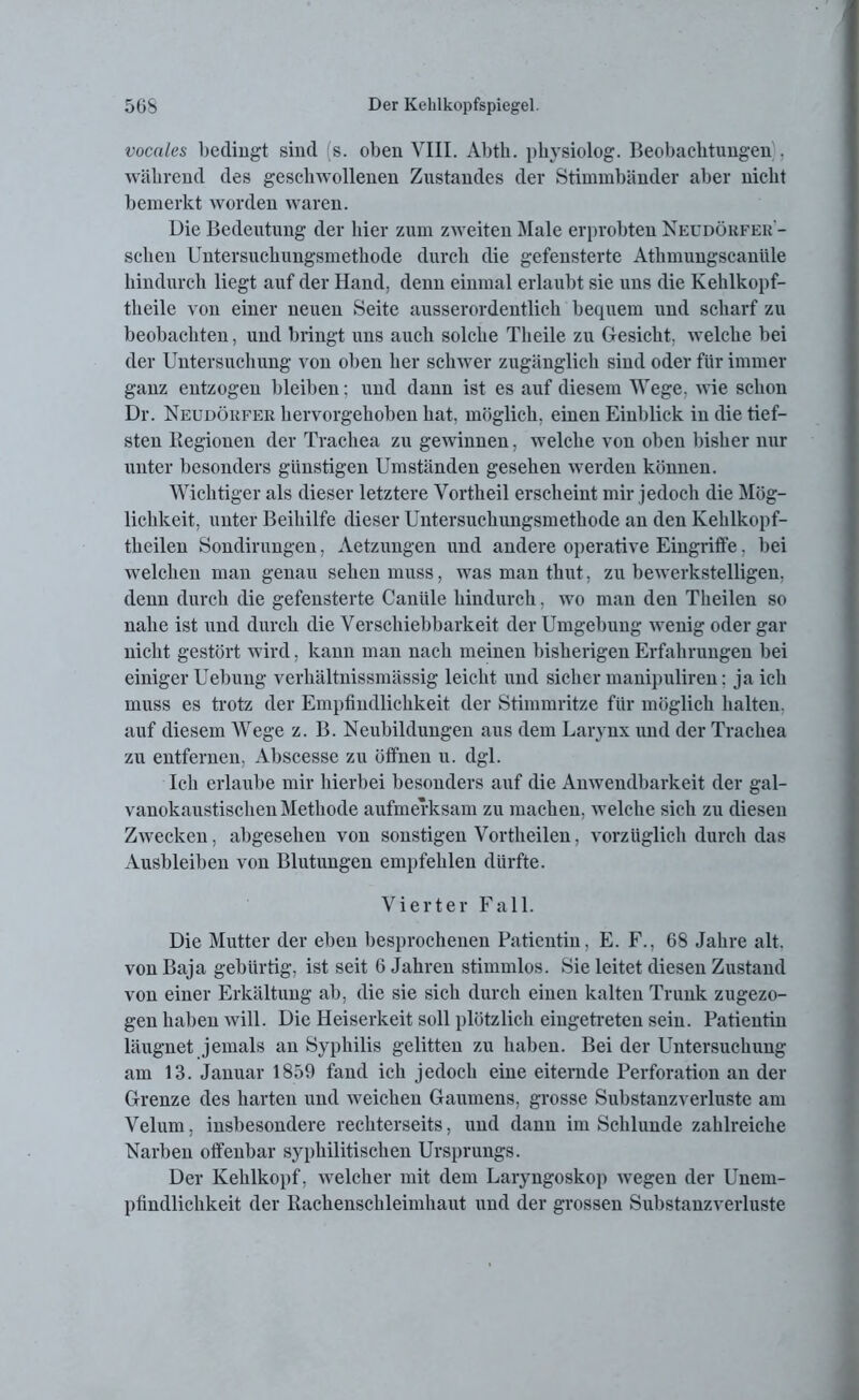 vocales bedingt sind (s. oben VIII. Abth. physiolog. Beobachtungen . während des geschwollenen Zustandes der Stimmbänder aber nicht bemerkt worden waren. Die Bedeutung der hier zum zweiten Male erprobten Neüdörfer- schen Untersuchungsmethode durch die gefensterte Athmungscanüle hindurch liegt auf der Hand, denn einmal erlaubt sie uns die Kehlkopf- theile von einer neuen Seite ausserordentlich bequem und scharf zu beobachten, und bringt uns auch solche Theile zu Gesicht, welche bei der Untersuchung von oben her schwer zugänglich sind oder für immer ganz entzogen bleiben: und dann ist es auf diesem Wege, wie schon Dr. Neudörfer hervorgehoben hat, möglich, einen Einblick in die tief- sten Regiouen der Trachea zu gewinnen, welche von oben bisher nur unter besonders günstigen Umständen gesehen werden können. Wichtiger als dieser letztere Vortheil erscheint mir jedoch die Mög- lichkeit, unter Beihilfe dieser Untersuchungsmethode an den Kehlkopf- theilen Sondirungen, Aetzungen und andere operative Eingriffe, bei welchen man genau sehen muss, was man thut, zu bewerkstelligen, denn durch die gefensterte Caniile hindurch, wo man den Theilen so nahe ist und durch die Verschiebbarkeit der Umgebung wenig oder gar nicht gestört wird, kann man nach meinen bisherigen Erfahrungen bei einiger Uebung verhältnissmässig leicht und sicher manipuliren: ja ich muss es trotz der Empfindlichkeit der Stimmritze für möglich halten, auf diesem Wege z. B. Neubildungen aus dem Larynx und der Trachea zu entfernen, Abscesse zu öffnen u. dgl. Ich erlaube mir hierbei besonders auf die Anwendbarkeit der gal- vanokaustischen Methode aufmerksam zu machen, welche sich zu diesen Zwecken, abgesehen von sonstigen Vortheilen, vorzüglich durch das Ausbleiben von Blutungen empfehlen dürfte. Vierter Fall. Die Mutter der eben besprochenen Patientin, E. F., 68 Jahre alt. von Baja gebürtig, ist seit 6 Jahren stimmlos. Sie leitet diesen Zustand von einer Erkältung ab, die sie sich durch einen kalten Trunk zugezo- gen haben will. Die Heiserkeit soll plötzlich eingetreten sein. Patientin läugnet jemals an Syphilis gelitten zu haben. Bei der Untersuchung am 13. Januar 1859 fand ich jedoch eine eiternde Perforation an der Grenze des harten und weichen Gaumens, grosse Substanzverluste am Velum, insbesondere rechterseits, und dann im Schlunde zahlreiche Narben offenbar syphilitischen Ursprungs. Der Kehlkopf, welcher mit dem Laryngoskop wegen der Unem- pfindlichkeit der Rachenschleimhaut und der grossen Substanzverluste