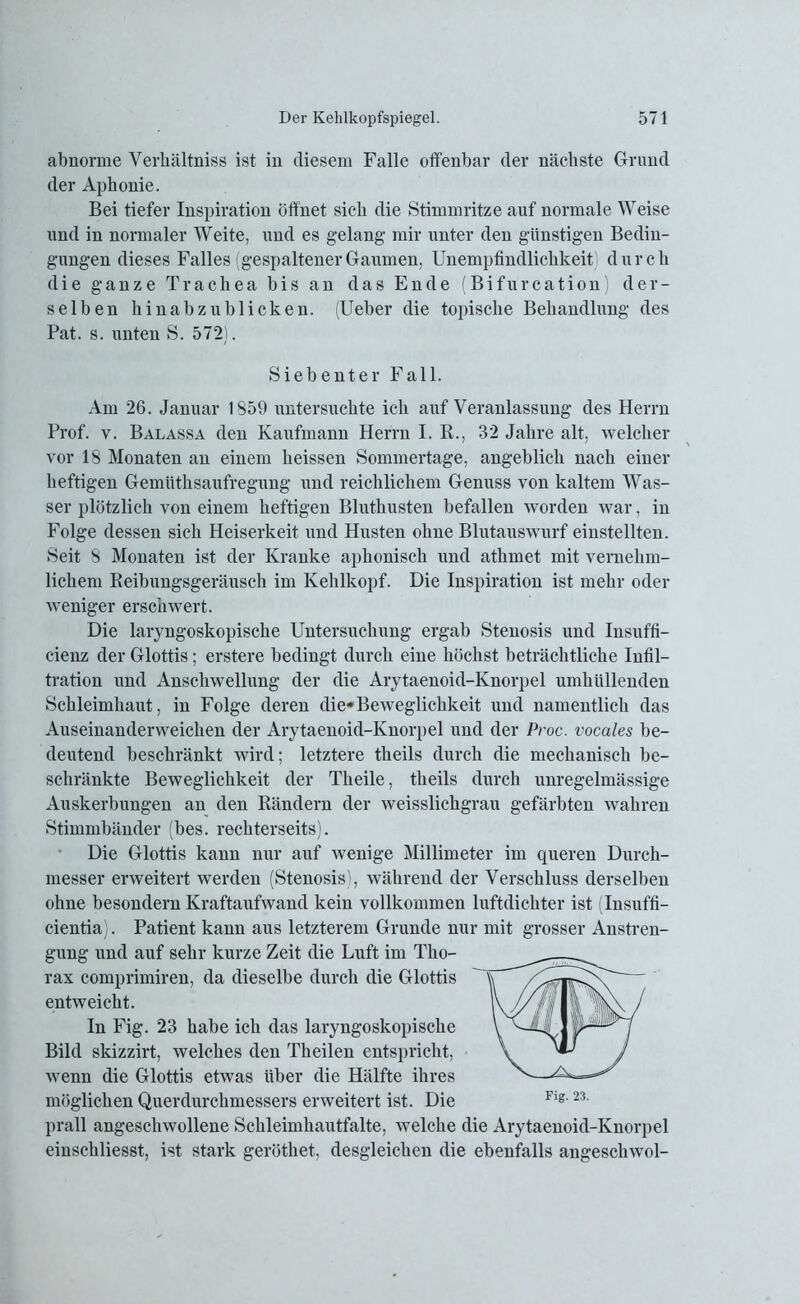 abnorme Verkältniss ist in diesem Falle offenbar der nächste Grund der Aphonie. Bei tiefer Inspiration öffnet sich die Stimmritze auf normale Weise und in normaler Weite, und es gelang mir unter den günstigen Bedin- gungen dieses Falles (gespaltenerGaumen, Unempfindlichkeit durch die ganze Trachea bis an das Ende (Bifürcation der- selben hinabzublicken. (Ueber die topische Behandlung des Pat. s. unten S. 572). Siebenter Fall. Am 26. Januar 1859 untersuchte ich auf Veranlassung des Herrn Prof. v. Balassa den Kaufmann Herrn I. R., 32 Jahre alt, welcher vor 18 Monaten an einem heissen Sommertage, angeblich nach einer heftigen Gemüthsaufregung und reichlichem Genuss von kaltem Was- ser plötzlich von einem heftigen Bluthusten befallen worden war, in Folge dessen sich Heiserkeit und Husten ohne Blutauswurf einstellten. Seit 8 Monaten ist der Kranke aphonisch und athmet mit vernehm- lichem Reibungsgeräusch im Kehlkopf. Die Inspiration ist mehr oder weniger erschwert. Die laryngoskopische Untersuchung ergab Stenosis und Insuffi- cienz der Glottis; erstere bedingt durch eine höchst beträchtliche Infil- tration und Anschwellung der die Arytaenoid-Knorpel umhüllenden Schleimhaut, in Folge deren die*Beweglichkeit und namentlich das Auseinanderweichen der Arytaenoid-Knorpel und der Proc. vocales be- deutend beschränkt wird; letztere theils durch die mechanisch be- schränkte Beweglichkeit der Theile, theils durch unregelmässige Auskerbungen an den Rändern der weisslickgrau gefärbten wahren Stimmbänder (bes. rechterseits). Die Glottis kann nur auf wenige Millimeter im queren Durch- messer erweitert werden (Stenosis), während der Verschluss derselben ohne besondern Kraftaufwand kein vollkommen luftdichter ist (Insuffi- cientia). Patient kann aus letzterem Grunde nur mit grosser Anstren- gung und auf sehr kurze Zeit die Luft im Tho- rax comprimiren, da dieselbe durch die Glottis entweicht. In Fig. 23 habe ich das laryngoskopische Bild skizzirt, welches den Theilen entspricht, wenn die Glottis etwas über die Hälfte ihres möglichen Querdurchmessers erweitert ist. Die prall angeschwollene Schleimhautfalte, welche die Arytaenoid-Knorpel einschliesst, ist stark geröthet, desgleichen die ebenfalls angesckwol-