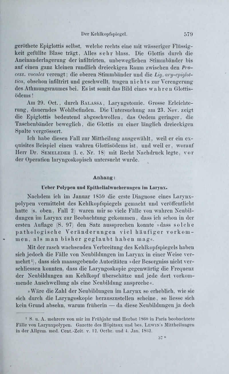geröthete Epiglottis selbst, welche rechts eine mit wässeriger Flüssig- keit gefüllte Blase trägt, Alles sehr blass. Die Glottis durch die Aneinanderlagerung der infiltrirten, unbeweglichen Stimmbänder bis auf einen ganz kleinen rundlich dreieckigen Raum zwischen den Pro- cess. vocales verengt; die oberen Stimmbänder und die Lig. ary-epiglot- tica, obschon infiltrirt und geschwellt, tragen nichts zur Verengerung des Athmungsraumes bei. Es ist somit das Bild eines w a h r e n Glottis- ödems ! Am 29. Oct., durch Balassa , Laryngotomie. Grosse Erleichte- rung, dauerndes Wohlbefinden. Die Untersuchung am 23. Nov. zeigt die Epiglottis bedeutend abgeschwollen, das Oedem geringer, die Taschenbänder beweglich, die Glottis zu einer länglich dreieckigen Spalte vergrössert. Ich habe diesen Fall zur Mittheilung ausgewählt, weil er ein ex- quisites Beispiel einen wahren Glottisödems ist, und weil er, worauf Herr Dr. Semeleder (1. c. Nr. 18) mit Recht Nachdruck legte, vor der Operation laryngoskopisch untersucht wurde. Anhang: lieber Polypen und Epitbelialwucherungen im Larynx. Nachdem ich im Januar 1859 die erste Diagnose eines Larynx- polypen vermittelst des Kehlkopfspiegels gemacht und veröffentlicht hatte (s. oben, Fall 2) waren mir so viele Fälle von wahren Neubil- dungen im Larynx zur Beobachtung gekommen, dass ich schon in der ersten Auflage (S. 97) den Satz aussprechen konnte »dass solche pathologische Veränderungen viel häufiger Vorkom- men, als man bisher geglaubt haben mag«. Mit der rasch wachsenden Verbreitung des Kehlkopfspiegels haben sich jedoch die Fälle von Neubildungen im Larynx in einer Weise ver- mehrt l), dass sich maassgebende Autoritäten »der Besorgniss nicht ver- schliessen konnten, dass die Laryngoskopie gegenwärtig die Frequenz der Neubildungen am Kehlkopf überschätze und jede dort vorkom- mende Anschwellung als eine Neubildung anspreche«. »Wäre die Zahl der Neubildungen im Larynx so erheblich, wie sie sich durch die Laryngoskopie herauszustellen scheine, so liesse sich kein Grund absehn, warum früherin — da diese Neubildungen ja doch 1 S. u. A. mehrere von mir im Frühjahr und Herbst 1860 in Paris beobachtete Fälle von Larynxpolypen. Gazette des Höpitaux und bes. Lewin’s Mittheilungen in der Allgem. med. Cent.-Zeit. v. 12. Octbr. und 4. Jan. 1862.