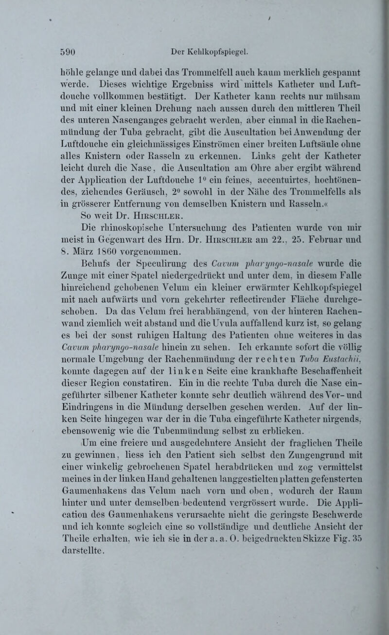 höhle gelange und dabei das Trommelfell auch kaum merklich gespannt werde. Dieses wichtige Ergebuiss wird mittels Katheter und Luft- douche vollkommen bestätigt. Der Katheter kann rechts nur mühsam und mit einer kleinen Drehung nach aussen durch den mittleren Tlieil des unteren Nasenganges gebracht werden, aber einmal in die Rachen- mündung der Tuba gebracht, gibt die Auscultation bei Anwendung der Luftdouche ein gleichmässiges Einströmen einer breiten Luftsäule ohne alles Knistern oder Rasseln zu erkennen. Links geht der Katheter leicht durch die Nase, die Auscultation am Ohre aber ergibt während der Application der Luftdouche lu ein feines, accentuirtes, hochtönen- des, ziehendes Geräusch, 2° sowohl in der Nähe des Trommelfells als in grösserer Entfernung von demselben Knistern und Rasseln.« So weit Dr. Hirschler. Die rhinoskopische Untersuchung des Patienten wurde von mir meist in Gegenwart des Hrn. Dr. Hirschler am 22.. 25. Februar und 8. März 1860 vorgenommen. Behufs der Speculirung des Cuvwn pharyngo-nasale wurde die Zunge mit einer Spatel niedergedrückt und unter dem, in diesem Falle hinreichend gehobenen Velum ein kleiner erwärmter Kehlkopfspiegel mit nach aufwärts und vorn gekehrter reflectirender Fläche durchge- schoben. Da das Velum frei herabhängend, von der hinteren Rachen- wand ziemlich weit abstand und die Uvula auffallend kurz ist, so gelang es bei der sonst ruhigen Haltung des Patienten ohne weiteres in das Cavum pharyngo-nasale hinein zu sehen. Ich erkannte sofort die völlig normale Umgebung der Rackenmündung der rechten Tuba Eustachii, konnte dagegen auf der linken Seite eine krankhafte Beschaffenheit dieser Region constatiren. Ein in die rechte Tuba durch die Nase ein- geführter silbener Katheter konnte sehr deutlich während des Vor-und Eindringens in die Mündung derselben gesehen werden. Auf der lin- ken Seite hingegen war der in die Tuba eingeführte Katheter nirgends, ebensowenig wie die Tubenmündung selbst zu erblicken. Um eine freiere und ausgedehntere Ansicht der fraglichen Theile zu gewinnen, liess ich den Patient sich selbst den Zungeugrund mit einer winkelig gebrochenen Spatel herabdrücken und zog vermittelst meines in der linken Hand gehaltenen langgestielten platten gefensterten Gaumenhakens das Velum nach vorn und oben, wodurch der Raum hinter und unter demselben bedeutend vergrössert wurde. Die Appli- cation des Gaumenhakens verursachte nicht die geringste Beschwerde und ich konnte sogleich eine so vollständige und deutliche Ansicht der Theile erhalten, wie ich sie in der a. a. 0. beigedruckten Skizze Fig. 35 darstellte.