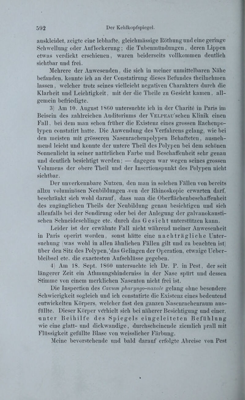 auskleidet, zeigte eine lebhafte, gleichmässige Röthung und eine geringe Schwellung oder Auflockerung; die Tubenmündungen, deren Lippen etwas verdickt erschienen, waren beiderseits vollkommen deutlich sichtbar und frei. Mehrere der Anwesenden. die sich in meiner unmittelbaren Nähe befanden, konnte ich an der Constatirung dieses Befundes tlieilnehmen lassen, welcher trotz seines vielleicht negativen Charakters durch die Klarheit und Leichtigkeit, mit der die Theile zu Gesicht kamen, all- gemein befriedigte. 3) Am 10. August 1S60 untersuchte ich in der Charite in Paris im Beisein des zahlreichen Auditoriums der VELPEAu'schen Klinik einen Fall. bei dem man schon früher die Existenz eines grossen Rachenpo- lypen constatirt hatte. Die Anwendung des Verfahrens gelang, wie bei den meisten mit grösseren Nasenrachenpolypen Behafteten, ausneh- mend leicht und konnte der untere Theil des Polypen bei dem schönen Sonnenlicht in seiner natürlichen Farbe und Beschaffenheit sehr genau und deutlich besichtigt werden; — dagegen war wegen seines grossen Volumens der obere Theil und der Insertionspunkt des Polypen nicht sichtbar. Der unverkennbare Nutzen, den man in solchen Fällen von bereits allzu voluminösen Neubildungen .von der Rhinoskopie erwarten darf, beschränkt sich wohl darauf, dass man die Oberflächenbeschaffenheit des zugänglichen Theils der Neubildung genau besichtigen und sich allenfalls bei der Sondirung oder bei der Anlegung der galvanokausti- schen Schneideschlinge etc. durch das Gesicht unterstützen kann. Leider ist der erwähnte Fall nicht während meiner Anwesenheit in Paris operirt worden, sonst hätte eine nachträgliche Unter- suchung was wohl in allen ähnlichen Fällen gilt und zu beachten ist) über den Sitz des Polypen,'das Gelingen der Operation, etwaige Ueber- bleibsel etc. die exactesten Aufschlüsse gegeben. 4) Am 18. Sept. 1860 untersuchte ich Dr. P. in Pest, der seit längerer Zeit ein Athmungshinderniss in der Nase spürt und dessen Stimme von einem merklichen Nasenton nicht frei ist. Die Inspectiou des Cavum pharyngo-nasale gelang ohne besondere Schwierigkeit sogleich und ich constatirte die Existenz eines bedeutend entwickelten Körpers, welcher fast den ganzen Nasenrachenraum aus- füllte. Dieser Körper verhielt sich bei näherer Besichtigung und einer, unter Beihilfe des Spiegels eingeleiteten Befühlung wie eine glatt- und dickwandige, durchscheinende ziemlich prall mit Flüssigkeit gefüllte Blase von weisslicher Färbung. Meine bevorstehende und bald darauf erfolgte Abreise von Pest