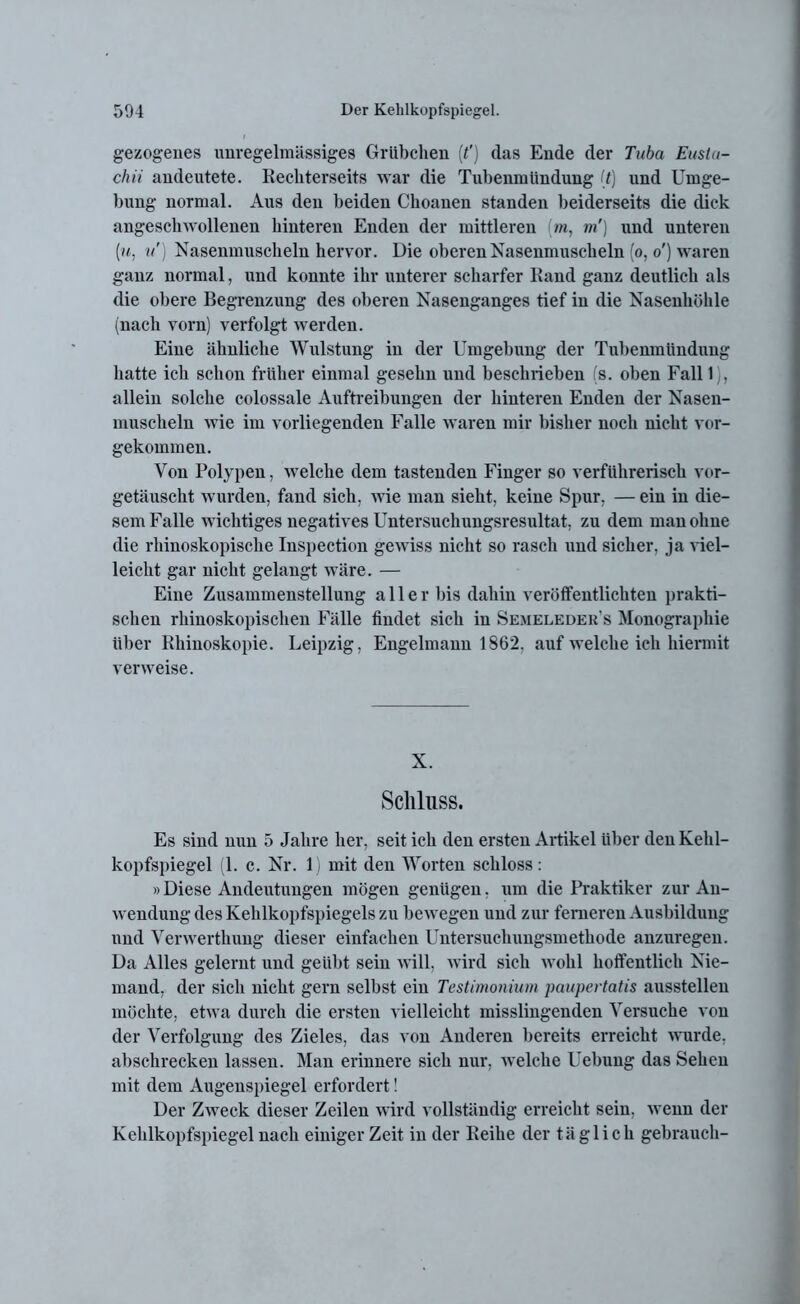 gezogenes unregelmässiges Grübchen (?) das Ende der Tuba Eusta- chi i andeutete. Recliterseits war die Tubenmündung (t) und Umge- bung normal. Aus den beiden Cboaneu standen beiderseits die dick angescliwollenen hinteren Enden der mittleren (in, m') und unteren (u, u') Nasenmuscheln hervor. Die oberen Nasenmuscheln (o, o ) waren ganz normal, und konnte ihr unterer scharfer Rand ganz deutlich als die obere Begrenzung des oberen Nasenganges tief in die Nasenhöhle (nach vorn) verfolgt werden. Eine ähnliche Wulstung in der Umgebung der Tubenmündung hatte ich schon früher einmal gesehn und beschrieben is. oben Fall 1), allein solche colossale Auftreibungen der hinteren Enden der Nasen- muscheln wie im vorliegenden Falle waren mir bisher noch nicht vor- gekommen. Von Polypen, welche dem tastenden Finger so verführerisch vor- getäuscht wurden, fand sich, wie man sieht, keine Spur, — ein in die- sem Falle wichtiges negatives Untersuchungsresultat, zu dem man ohne die rhinoskopische Inspection gewiss nicht so rasch und sicher, ja viel- leicht gar nicht gelangt wäre. — Eine Zusammenstellung aller bis dahin veröffentlichten prakti- schen rhinoskopischen Fälle findet sich in Semeleder’s Monographie über Rhinoskopie. Leipzig, Engelmann 1862, auf welche ich hiermit verweise. X. Schluss. Es sind nun 5 Jahre her, seit ich den ersten Artikel über den Kehl- kopfspiegel (1. c. Nr. 1) mit den Worten schloss: »Diese Andeutungen mögen genügen, um die Praktiker zur An- wendung des Kehlkopfspiegels zu bewegen und zur ferneren Ausbildung nnd Yerwerthung dieser einfachen Untersuchungsmethode anzuregen. Da Alles gelernt und geübt sein will, wird sich wohl hoffentlich Nie- mand, der sich nicht gern selbst ein Testimonium paupertatis ausstelleu möchte, etwa durch die ersten vielleicht misslingenden Versuche von der Verfolgung des Zieles, das von Anderen bereits erreicht wurde, abschrecken lassen. Man erinnere sich nur, welche Uebung das Sehen mit dem Augenspiegel erfordert! Der Zweck dieser Zeilen wird vollständig erreicht sein, wenn der Kehlkopfspiegel nach einiger Zeit in der Reihe der täglich gelnrauch-