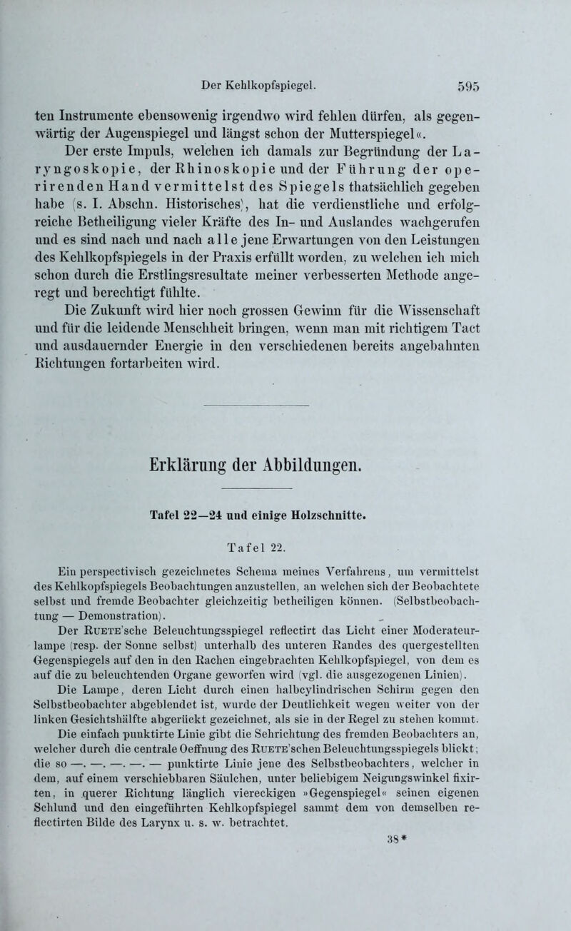 teil Instrumente ebensowenig irgendwo wird fehlen dürfen, als gegen- wärtig der Augenspiegel und längst schon der Mutterspiegel«. Der erste Impuls, welchen ich damals zur Begründung der La- ryngoskopie, der Rhinoskopie und der Führung der ope- rirenden Hand vermittelst des Spiegels thatsächlich gegeben habe (s. I. Abschn. Historisches), hat die verdienstliche und erfolg- reiche Betheiligung vieler Kräfte des In- und Auslandes wachgerufen und es sind nach und nach alle jene Erwartungen von den Leistungen des Kehlkopfspiegels in der Praxis erfüllt worden, zu welchen ich mich schon durch die Erstlingsresultate meiner verbesserten Methode ange- regt und berechtigt fühlte. Die Zukunft wird hier noch grossen Gewinn für die Wissenschaft und für die leidende Menschheit bringen, wenn man mit richtigem Tact und ausdauernder Energie in den verschiedenen bereits angebahnten Richtungen fortarbeiten wird. Erklärung der Abbildungen. Tafel 22—24 und einige Holzschnitte. Tafel 22. Ein perspectivisch gezeichnetes Schema meines Verfahrens, um vermittelst des Kehlkopfspiegels Beobachtungen auzustellen. an welchen sich der Beobachtete selbst und fremde Beobachter gleichzeitig betheiligen können. (Selbstbeobach- tung — Demonstration). Der RüETE’sche Beleuchtungsspiegel reflectirt das Licht einer Moderateur- lampe (resp. der Sonne selbst) unterhalb des unteren Randes des quergestellten Gegenspiegels auf den in den Rachen eingebrachten Kehlkopfspiegel, von dem es auf die zu beleuchtenden Organe geworfen wird (vgl. die ausgezogenen Linien). Die Lampe, deren Licht durch einen halbcylindrischen Schirm gegen den Selbstbeobachter abgeblendet ist, wurde der Deutlichkeit wegen weiter von der linken Gesichtshälfte abgerückt gezeichnet, als sie in der Regel zu stehen kommt. Die einfach punktirte Linie gibt die Sehrichtung des fremden Beobachters an, welcher durch die centrale Oeffnnng des RuETE’schen Beleuchtungsspiegels blickt; die so —. —. —. —. — punktirte Linie jene des Selbstbeobachters, welcher in dem, auf einem verschiebbaren Säulchen, unter beliebigem Neigungswinkel fixir- ten, in querer Richtung länglich viereckigen »Gegenspiegel« seinen eigenen Schlund und den eingeführten Kehlkopfspiegel sammt dem von demselben re- flectirten Bilde des Larynx u. s. w. betrachtet. 38*