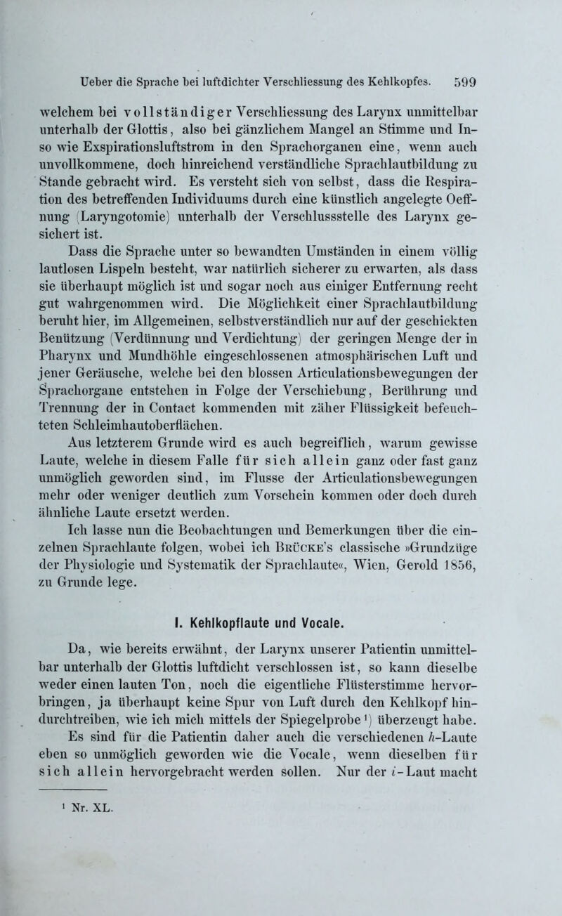 welchem bei vollständiger Verschliessung des Larynx unmittelbar unterhalb der Glottis, also bei ganz.liebem Mangel an Stimme und In- so wie Exspirationsluftstrom in den Sprachorganen eine, wenn auch unvollkommene, doch hinreichend verständliche Sprachlautbildung zu Stande gebracht wird. Es versteht sich von selbst, dass die Respira- tion des betreffenden Individuums durch eine künstlich angelegte Oeff- nung (Laryngotomie) unterhalb der Verschlussstelle des Larynx ge- sichert ist. Dass die Sprache unter so bewandten Umständen in einem völlig lautlosen Lispeln besteht, war natürlich sicherer zu erwarten, als dass sie überhaupt möglich ist und sogar noch aus einiger Entfernung recht gut wahrgenommen wird. Die Möglichkeit einer Sprachlautbildung beruht hier, im Allgemeinen, selbstverständlich nur auf der geschickten Benützung (Verdünnung und Verdichtung) der geringen Menge der in Pharynx und Mundhöhle eingeschlossenen atmosphärischen Luft und jener Geräusche, welche bei den blossen Articulationsbewegungen der Sprachorgane entstehen in Folge der Verschiebung, Berührung und Trennung der in Contact kommenden mit zäher Flüssigkeit befeuch- teten Schleimhautoberflächen. Aus letzterem Grunde wird es auch begreiflich, warum gewisse Laute, welche in diesem Falle für sich allein ganz oder fast ganz unmöglich geworden sind, im Flusse der Articulationsbewegungen mehr oder weniger deutlich zum Vorschein kommen oder doch durch ähnliche Laute ersetzt werden. Ich lasse nun die Beobachtungen und Bemerkungen über die ein- zelnen Sprachlaute folgen, wobei ich Brücke’s classisclie »Grundzüge der Physiologie und Systematik der Sprachlaute«, Wien, Gerold 1856, zu Grunde lege. I. Kehlkopf laute und Vocale. Da, wie bereits erwähnt, der Larynx unserer Patientin unmittel- bar unterhalb der Glottis luftdicht verschlossen ist, so kann dieselbe weder einen lauten Ton, noch die eigentliche Flüsterstimme hervor- bringen, ja überhaupt keine Spur von Luft durch den Kehlkopf hin- durchtreiben, wie ich mich mittels der Spiegelprobe1) überzeugt habe. Es sind für die Patientin daher auch die verschiedenen A-Laute eben so unmöglich geworden wie die Vocale, wenn dieselben für sich allein hervorgebracht werden sollen. Nur der i-Laut macht • Nr. XL.