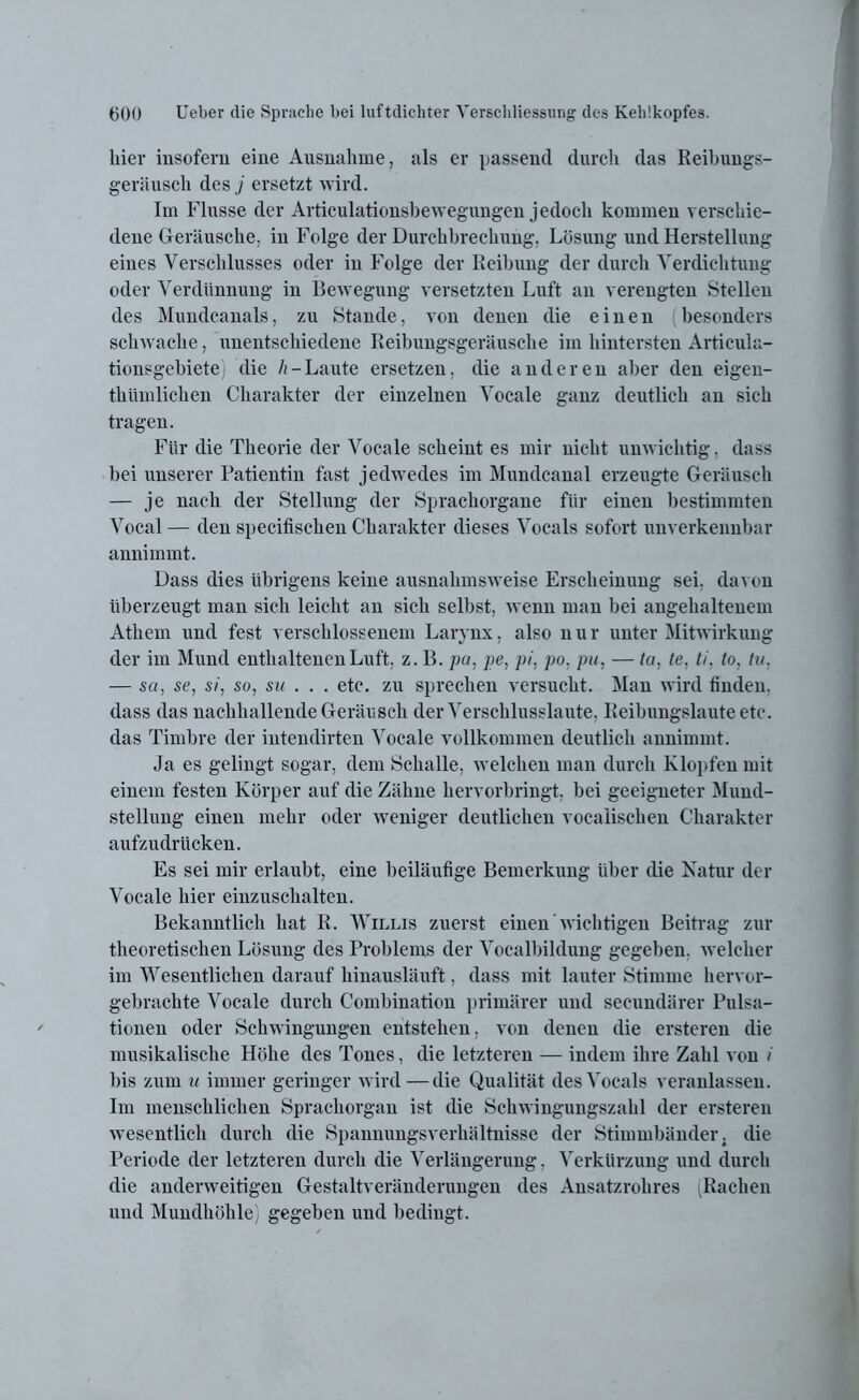 liier insofern eine Ausnahme, als er passend durch das Reibungs- geräusch des j ersetzt wird. Im Flusse der Articulationsbewegungen jedoch kommen verschie- dene Geräusche. in Folge der Durchbrechung, Lösung und Herstellung eines Verschlusses oder in Folge der Reibung der durch Verdichtung oder Verdünnung in Bewegung versetzten Luft an verengten Stellen des Mundcanals, zu Stande, von denen die einen besonders schwache, unentschiedene Reibungsgeräusche im hintersten Articula- tionsgebiete die h-Laute ersetzen, die anderen aber den eigen- thümlichen Charakter der einzelnen Vocale ganz deutlich an sich tragen. Für die Theorie der Vocale scheint es mir nicht unwichtig, dass bei unserer Patientin fast jedwedes im Mundcanal erzeugte Geräusch — je nach der Stellung der Sprachorgane für einen bestimmten Vocal — den specifischen Charakter dieses Vocals sofort unverkennbar annimmt. Dass dies übrigens keine ausnahmsweise Erscheinung sei, davon überzeugt man sich leicht an sich selbst, wenn man bei angehaltenem Athem und fest verschlossenem Larynx, also n u r unter Mitwirkung der im Mund enthaltenen Luft, z. B. pa, pe, pi, po, pu, — ta, te, ti. to, tu, — su, se, si, so, su . . . etc. zu sprechen versucht. Man wird finden, dass das nachhallende Geräusch der Verschlusslaute, Reibungslaute etc. das Timbre der intendirten Vocale vollkommen deutlich annimmt. Ja es gelingt sogar, dem Schalle, welchen man durch Klopfen mit einem festen Körper auf die Zähne hervorbringt, bei geeigneter Mund- stellung einen mehr oder weniger deutlichen vocaiischen Charakter aufzudrücken. Es sei mir erlaubt, eine beiläufige Bemerkung über die Natur der Vocale hier einzuschalten. Bekanntlich hat R. Willis zuerst einen wichtigen Beitrag zur theoretischen Lösung des Problems der Vocalbildung gegeben, welcher im Wesentlichen darauf hinausläuft, dass mit lauter Stimme hervor- gebrachte Vocale durch Combination primärer und secundärer Pulsa- tionen oder Schwingungen entstehen, von denen die ersteren die musikalische Höhe des Tones, die letzteren — indem ihre Zahl von / bis zum u immer geringer wird — die Qualität des Vocals veranlassen. Im menschlichen Sprachorgan ist die Schwingungszahl der ersteren wesentlich durch die Spannungsverhältnisse der Stimmbänder, die Periode der letzteren durch die Verlängerung, Verkürzung und durch die anderweitigen Gestaltveränderungen des Ansatzrohres .Rachen und Mundhöhle) gegeben und bedingt.