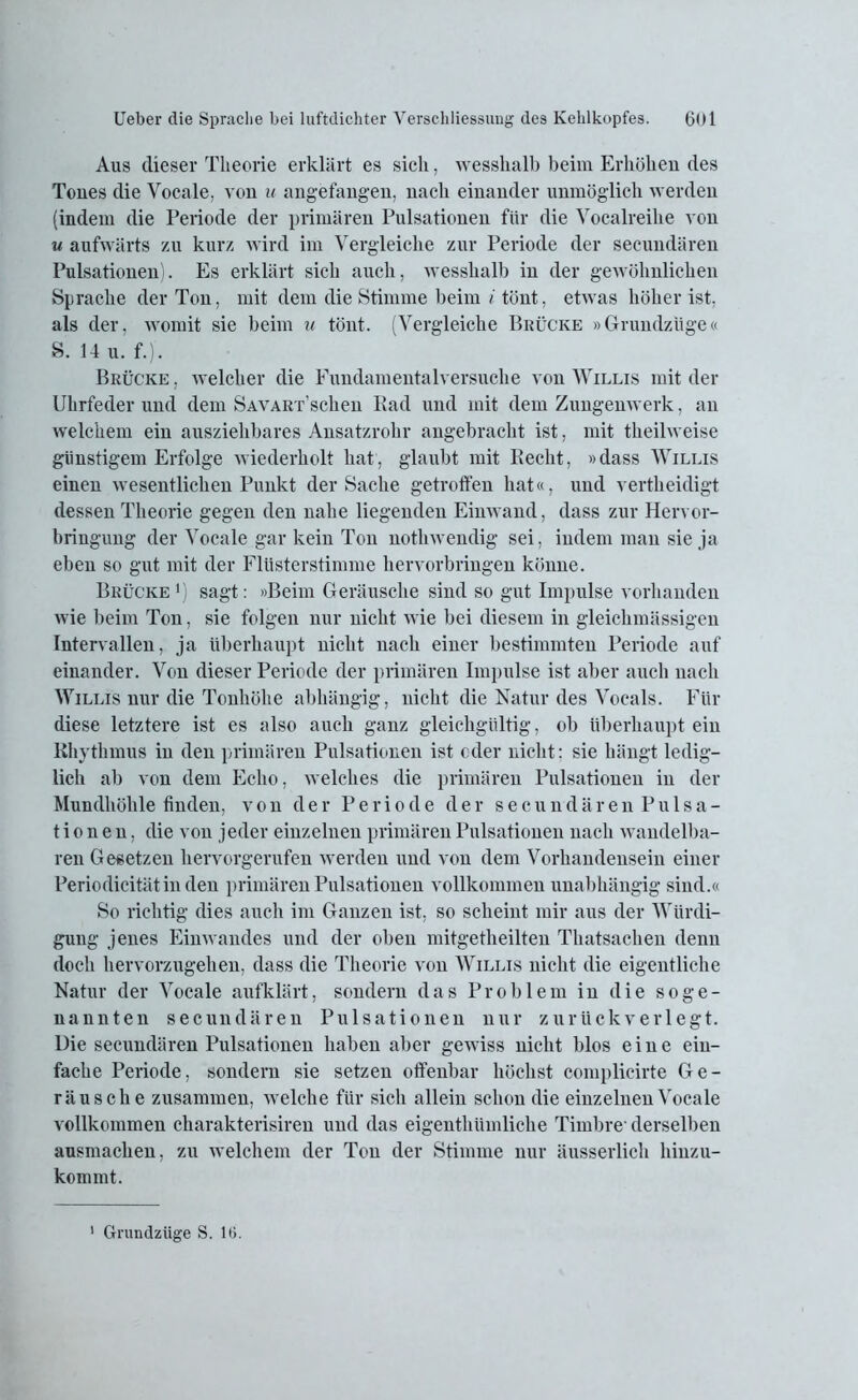Aus dieser Theorie erklärt es sich, wesslialb beim Erhöhen des Tones die Vocale, von u angefangen, nach einander unmöglich werden (indem die Periode der primären Pulsationen für die Vocalreihe von u aufwärts zu kurz wird im Vergleiche zur Periode der secundären Pulsationen). Es erklärt sich auch, wesslialb in der gewöhnlichen Sprache der Ton, mit dem die Stimme beim i tönt, etwas höher ist, als der, womit sie beim u tönt. (Vergleiche Brücke »Grundzuge« S. 14 u. f.). Brücke , welcher die Fundamentalversuche von Willis mit der Uhrfeder und dem SAVART’schen Rad und mit dem Zungenwerk, an welchem ein ausziehbares Ansatzrohr angebracht ist, mit theilweise günstigem Erfolge wiederholt hat, glaubt mit Recht, »dass Willis einen wesentlichen Punkt der Sache getroffen hat«, und vertheidigt dessen Theorie gegen den nahe liegenden Einwand, dass zur Hervor- bringung der Vocale gar kein Ton nothwendig sei, indem man sie ja eben so gut mit der Flüsterstimme hervorbringen könne. Brücke1) sagt: »Beim Geräusche sind so gut Impulse vorhanden wie beim Ton, sie folgen nur nicht wie bei diesem in gleichmässigen Intervallen, ja überhaupt nicht nach einer bestimmten Periode auf einander. Von dieser Periode der primären Impulse ist aber auch nach Willis nur die Tonhöhe abhängig, nicht die Natur des Vocals. Für diese letztere ist es also auch ganz gleichgültig, ob überhaupt ein Rhythmus in den primären Pulsationen ist oder nicht; sie hängt ledig- lich ab von dem Echo, welches die primären Pulsationen in der Mundhöhle finden, von der Periode der s e c u n d ä r e u Pulsa- tionen, die von jeder einzelnen primären Pulsationen nach wandelba- ren Gesetzen hervorgerufen werden und von dem Vorhandensein einer Periodieitätinden primären Pulsationen vollkommen unabhängig sind.« So richtig dies auch im Ganzen ist, so scheint mir aus der Würdi- gung jenes Einwandes und der oben mitgetheilten Thatsachen denn doch hervorzugehen, dass die Theorie von Willis nicht die eigentliche Natur der Vocale aufklärt, sondern das Problem in die soge- nannten secundären Pulsationen nur zurückverlegt. Uie secundären Pulsationen haben aber gewiss nicht blos eine ein- fache Periode, sondern sie setzen offenbar höchst complicirte Ge- räusche zusammen, welche für sich allein schon die einzelnen Vocale vollkommen charakterisiren und das eigenthüinliche Timbre1 derselben ausmachen, zu welchem der Ton der Stimme nur äusserlich hinzu- kommt. 1 Grundziige S. Hi.