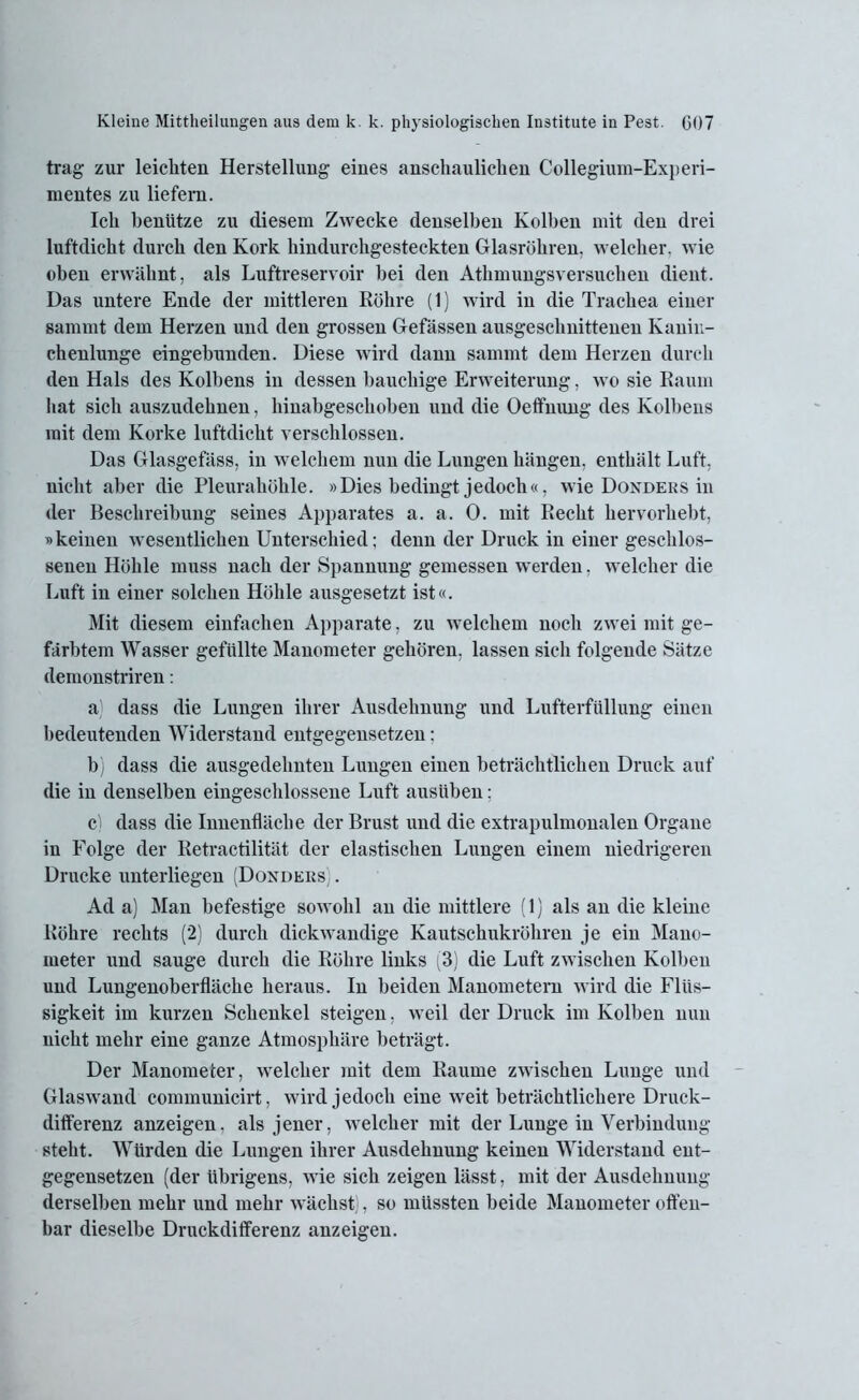 trag zur leichten Herstellung eines anschaulichen Collegium-Experi- mentes zu liefern. Ich benütze zu diesem Zwecke denselben Kolben mit den drei luftdicht durch den Kork hindurchgesteckten Glasröhren, welcher, wie oben erwähnt, als Luftreservoir hei den Athmungsversuchen dient. Das untere Ende der mittleren Röhre (1) wird in die Trachea einer sammt dem Herzen und den grossen Gefässen ausgeschnittenen Kanin- chenlunge eingebunden. Diese wird dann sammt dem Herzen durch den Hals des Kolbens in dessen bauchige Erweiterung, wo sie Raum hat sich auszudehnen, hinabgeschoben und die Oeffnung des Kolbens mit dem Korke luftdicht verschlossen. Das Glasgefäss, in welchem nun die Lungen hängen, enthält Luft, nicht aber die Pleurahöhle. »Dies bedingt jedoch«, wie Dondeks in der Beschreibung seines Apparates a. a. 0. mit Recht hervorhebt, »keinen wesentlichen Unterschied; denn der Druck in einer geschlos- senen Höhle muss nach der Spannung gemessen werden. welcher die Luft in einer solchen Höhle ausgesetzt ist«. Mit diesem einfachen Apparate, zu welchem noch zwei mit ge- färbtem Wasser gefüllte Manometer gehören, lassen sich folgende Sätze demonstriren; a) dass die Lungen ihrer Ausdehnung und Lufterfüllung einen bedeutenden Widerstand entgegensetzen: b) dass die ausgedehnten Lungen einen beträchtlichen Druck auf die in denselben eingeschlossene Luft ausüben: Ci dass die Innenfläche der Brust und die extrapulmonalen Organe in Folge der Retractilität der elastischen Lungen einem niedrigeren Drucke unterliegen (Dondeiis) . Ad a) Man befestige sowohl an die mittlere (1) als an die kleine Röhre rechts (2) durch dickwandige Kautschukröhren je ein Mano- meter und sauge durch die Röhre links (3) die Luft zwischen Kolben und Lungenoberfläche heraus. In beiden Manometern wird die Flüs- sigkeit im kurzen Schenkel steigen, weil der Druck im Kolben nun nicht mehr eine ganze Atmosphäre beträgt. Der Manometer, welcher mit dem Raume zwischen Lunge und Glaswand communicirt, wird jedoch eine weit beträchtlichere Druck- differenz anzeigen, als jener, welcher mit der Lunge in Verbindung steht. Würden die Lungen ihrer Ausdehnung keinen Widerstand ent- gegensetzen (der übrigens, wie sich zeigen lässt, mit der Ausdehnung derselben mehr und mehr wächst), so müssten beide Manometer offen- bar dieselbe Druckdifferenz anzeigen.