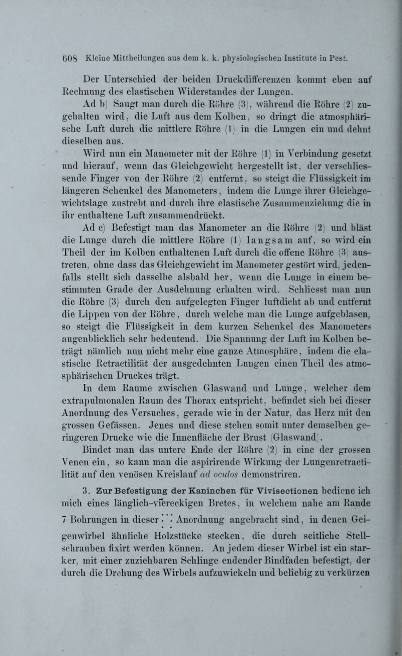 Der Unterschied der beiden Druckdifferenzen kommt eben auf Rechnung des elastischen Widerstandes der Lungen. Ad b) Saugt man durch die Röhre (3), während die Röhre 2) zu- gehalten wird, die Luft aus dem Kolben. so dringt die atmosphäri- sche Luft durch die mittlere Röhre (1) in die Lungen ein und dehnt dieselben aus. Wird nun ein Manometer mit der Röhre (1) in Verbindung gesetzt und hierauf, wenn das Gleichgewicht hergestellt ist, der verschlies- sende Finger von der Röhre (2) entfernt, so steigt die Flüssigkeit im längeren Schenkel des Manometers, indem die Lunge ihrer Gleichge- wichtslage zustrebt und durch ihre elastische Zusammenziehung die in ihr enthaltene Luft zusammendrückt. Ad c) Befestigt man das Manometer an die Röhre 2) und bläst die Lunge durch die mittlere Röhre (1 langsam auf, so wirdein Th eil der im Kolben enthaltenen Luft durch die offene Röhre (3 aus- treten, ohne dass das Gleichgewicht im Manometer gestört wird, jeden- falls stellt sich dasselbe alsbald her, wenn die Lunge in einem be- stimmten Grade der Ausdehnung erhalten wird. Schliesst man nun die Röhre (3) durch den aufgelegten Finger luftdicht ab und entfernt die Lippen von der Röhre, durch welche man die Lunge aufgeblasen., so steigt die Flüssigkeit in dem kurzen Schenkel des Manometers augenblicklich sehr bedeutend. Die Spannung der Luft im Kolben be- trägt nämlich nun nicht mehr eine ganze Atmosphäre, indem die ela- stische Retractilität der ausgedehnten Lungen einen Tlieil des atmo- sphärischen Druckes trägt. In dem Raume zwischen Glaswand und Lunge, welcher dem extrapulmonalen Raum des Thorax entspricht, befindet sich bei dieser Anordnung des Versuches, gerade wie in der Natur, das Herz mit den grossen Gefässen. Jenes und diese stehen somit unter demselben ge- ringeren Drucke wie die Innenfläche der Brust (Glaswand . Bindet man das untere Ende der Röhre (2) in eine der grossen Venen ein, so kann man die aspirirende Wirkung der Lungenretracti- lität auf den venösen Kreislauf ad oculos demonstriren. 3. Zur Befestigung der Kaninchen für Vivisectionen bediene ich mich eines länglich-viereckigen Bretes, in welchem nahe am Rande 7 Bohrungen in dieser ’ •' Anordnung angebracht sind, in denen Gei- genwirbel ähnliche Holzstücke stecken, die durch seitliche Stell- schrauben fixirt werden können. An jedem dieser Wirbel ist ein star- ker, mit einer zuziehbaren Schlinge endender Bindfaden befestigt, der durch die Drehung des Wirbels aufzuwickeln und beliebig zu verkürzen