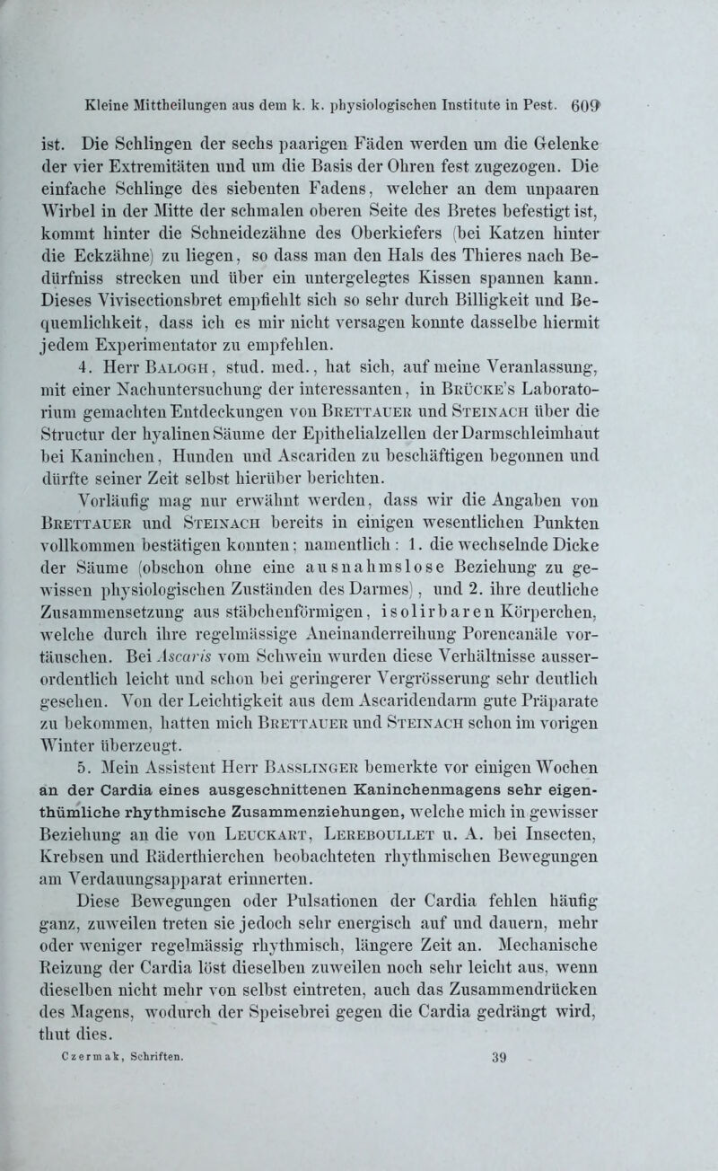 ist. Die Schlingen der sechs paarigen Fäden werden um die Gelenke der vier Extremitäten und um die Basis der Ohren fest zugezogen. Die einfache Schlinge des siebenten Fadens, welcher an dem unpaaren Wirbel in der Mitte der schmalen oberen Seite des Bretes befestigt ist, kommt hinter die Schneidezähne des Oberkiefers (bei Katzen hinter die Eckzähne) zu liegen, so dass man den Hals des Thieres nach Be- dürfniss strecken und über ein untergelegtes Kissen spannen kann. Dieses Vivisectionsbret empfiehlt sich so sehr durch Billigkeit und Be- quemlichkeit, dass ich es mir nicht versagen konnte dasselbe hiermit jedem Experimentator zu empfehlen. 4. HerrBALOGH, stud. med., hat sich, auf meine Veranlassung, mit einer Nachuntersuchung der interessanten, in Brücke’s Laborato- rium gemachten Entdeckungen von Brettauer und Steinach über die Structur der hyalinen Säume der Epithelialzellen der Darmschleimhaut bei Kaninchen, Hunden und Ascariden zu beschäftigen begonnen und dürfte seiner Zeit selbst hierüber berichten. Vorläufig mag nur erwähnt werden, dass wir die Angaben von Brettauer und Steinach bereits in einigen wesentlichen Punkten vollkommen bestätigen konnten; namentlich : 1. die wechselnde Dicke der Säume (obschon ohne eine ausnahmslose Beziehung zu ge- wissen physiologischen Zuständen des Darmes), und 2. ihre deutliche Zusammensetzung aus stäbchenförmigen, isolirbaren Körperchen, welche durch ihre regelmässige Aneinanderreihung Porencanäle Vor- täuschen. Bei Ascaris vom Schwein wurden diese Verhältnisse ausser- ordentlich leicht und schon bei geringerer Vergrösserung sehr deutlich gesehen. Von der Leichtigkeit aus dem Ascaridendarm gute Präparate zu bekommen, hatten mich Brettauer und Steinach schon im vorigen Winter überzeugt. 5. Mein Assistent Herr Basslinger bemerkte vor einigen Wochen an der Cardia eines ausgeschnittenen Kaninchemnagens sehr eigen- thümliche rhythmische Zusammenziehungen, welche mich in gewisser Beziehung an die von Leuckart, Lereboullet u. A. bei Insecten, Krebsen und Räderthierchen beobachteten rhythmischen Bewegungen am Verdauungsapparat erinnerten. Diese Bewegungen oder Pulsationen der Cardia fehlen häufig ganz, zuweilen treten sie jedoch sehr energisch auf und dauern, mehr oder weniger regelmässig rhythmisch, längere Zeit an. Mechanische Reizung der Cardia löst dieselben zuweilen noch sehr leicht aus, wenn dieselben nicht mehr von selbst eintreten, auch das Zusammendrücken des Magens, wodurch der Speisebrei gegen die Cardia gedrängt wird, tlnit dies. Czermak, Schriften. 39