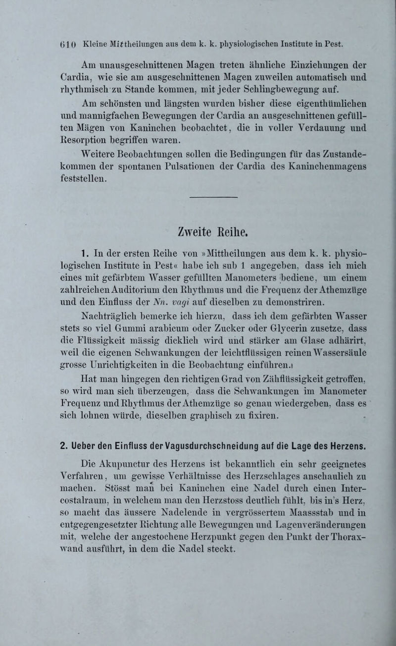 Am unausgesclinittenen Magen treten ähnliche Einziehungen der Cardia, wie sie am ausgeschnittenen Magen zuweilen automatisch und rhythmisch zu »Stande kommen, mit jeder Schlingbewegung auf. Am schönsten und längsten wurden bisher diese eigenthümlichen und mannigfachen Bewegungen der Cardia an ausgeschnittenen gefüll- ten Mägen von Kaninchen beobachtet, die in voller Verdauung und Resorption begriffen waren. Weitere Beobachtungen sollen die Bedingungen für das Zustande- kommen der spontanen Pulsationen der Cardia des Kaninchenmagens feststellen. Zweite Reihe. 1. In der ersten Reihe von »Mittheilungen aus dem k. k. physio- logischen Institute in Pest« habe ich sub 1 angegeben, dass ich mich eines mit gefärbtem Wasser gefüllten Manometers bediene, um einem zahlreichen Auditorium den Rhythmus und die Frequenz der Athemziige und den Einfluss der Nn. vagi auf dieselben zu demonstriren. Nachträglich bemerke ich hierzu, dass ich dem gefärbten Wasser stets so viel Gummi arabicum oder Zucker oder Glycerin zusetze, dass die Flüssigkeit mässig dicklich wird und stärker am Glase adhärirt, weil die eigenen Schwankungen der leichtflüssigen reinen Wassersäule grosse Unrichtigkeiten in die Beobachtung einführen.i Hat man hingegen den richtigen Grad von Zähflüssigkeit getroffen, so wird man sich überzeugen, dass die Schwankungen im Manometer Frequenz und Rhythmus der Athemziige so genau wiedergeben, dass es sich lohnen würde, dieselben graphisch zu fixiren. 2. Ueber den Einfluss derVagusdurchschneidung auf die Lage des Herzens. Die Akupunctur des Herzens ist bekanntlich ein sehr geeignetes Verfahren, um gewisse Verhältnisse des Herzschlages anschaulich zu machen. Stösst man bei Kaninchen eine Nadel durch einen Inter- costalraum, in welchem man den llerzstoss deutlich fühlt, bis in s Herz, so macht das äussere Nadelende in vergrössertem Maassstab und in entgegengesetzter Richtung alle Bewegungen und Lagenveränderungen mit, welche der angestochene Herzpunkt gegen den Punkt der Thorax- wand ausführt, in dem die Nadel steckt.