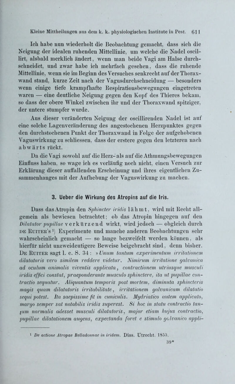 Ich habe nun wiederholt die Beobachtung gemacht, dass sich die Neigung der idealen ruhenden Mittellinie, um welche die Nadel oscil- lirt, alsbald merklich ändert, wenn man beide Vagi am Halse durch- schneidet, und zwar habe ich mehrfach gesehen, dass die ruhende Mittellinie, wenn sie im Beginn des Versuches senkrecht auf der Thorax- wand stand, kurze Zeit nach der Vagusdurchschneidung — besonders wenn einige tiefe krampfhafte Respirationsbewegungen eingetreten waren — eine deutliche Neigung gegen den Kopf des Thieres bekam, so dass der obere Winkel zwischen ihr und der Thoraxwand spitziger, der untere stumpfer wurde. Aus dieser veränderten Neigung der oscillirenden Nadel ist auf eine solche Lagenveränderung des angestochenen Herzpunktes gegen den durchstochenen Punkt der Thoraxwand in Folge der aufgehobenen Vaguswirkung zu schliessen, dass der erstere gegen den letzteren nach abwärts rückt. Da die Vagi sowohl auf die Herz- als auf die Athmungsbewegungen Einfluss haben, so wage ich es vorläufig noch nicht, einen Versuch zur Erklärung dieser auffallenden Erscheinung und ihres eigentlichen Zu- sammenhanges mit der Aufhebung der Vaguswirkung zu machen. 3. Ueber die Wirkung des Atropins auf die Iris. Dass das Atropin den Sphincter iridis lähmt, wird mit Recht all- gemein als bewiesen betrachtet; ob das Atropin hingegen auf den Dilatator pupillae verkürzend wirkt, wird jedoch — obgleich durch de Ruiter’s ’) Experimente und manche anderen Beobachtungen sein- wahrscheinlich gemacht — so lange bezweifelt werden können, als hierfür nicht unzweideutigere Beweise beigebracht sind, denn bisher. De Ruiter sagt 1. c. S. 34 : » Unum tantum experimentum irritationem dilatatoris vero similem reddere videtur. Nimirum irritatione galvanica ad oculum animalis viventis applicata, contractionem ulriusque musculi iridis effici canstat, praeponderante musculo sphinctere, ita ut pupillae con- tractio sequatur. Aliquantum temporis post mortem, diminuta sphincteris magis quam dilatatoris irritabilitate, irritationem galvanicam dilatatio sequi potest. Ita saepissirne fit in cuniculis. Mydriatico autem applicato, margo semper sat notabilis iridis superest. Si hoc in statu contractio tan- tum normalis adesset musculi dilatatoris, major etiam hujus contractio, pupillae dilatationem augens, expectanda foret e stimulo galvanico appli- 1 De actione Atropae Belladonnae in indem. Diss. Utrecht. 1853. 39*