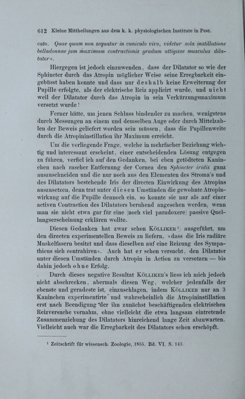 cato. Quae quam non sequatur in cuniculo vivo, videtur sola instillatione belladonnae jam ihaximum contractionis gradum attigisse musculus dila- tatorv. Hiergegen ist jedoch einzuwenden, dass der Dilatator so wie der Sphincter durch das Atropin möglicherweise seine Erregbarkeit ein- gebüsst haben konnte und dass nur deshalb keine Erweiterung der Pupille erfolgte, als der elektrische Reiz applicirt wurde, und nicht weil der Dilatator durch das Atropin in sein Verkürzungsmaximum versetzt wurde! Ferner hätte, um jenen Schluss bindender zu machen, wenigstens durch Messungen an einem und demselben Auge oder durch Mittelzah- len der Beweis geliefert worden sein müssen, dass die Pupillenweite durch die Atropininstillation ihr Maximum erreicht. Um die vorliegende Frage, welche in mehrfacher Beziehung wich- tig und interessant erscheint, einer entscheidenden Lösung entgegen zu führen, verfiel ich auf den Gedanken, bei eben getödteten Kanin- chen nach rascher Entfernung der Cornea den Sphincter iridis ganz auszuschneiden und die nur noch aus den Elementen des Stroma s und des Dilatators bestehende Iris der directen Einwirkung des Atropins auszusetzen, denn trat unter diesen Umständen die gewohnte Atropin- wirkung auf die Pupille dennoch ein, so konnte sie nur als auf einer activen Contraction des Dilatators beruhend angesehen werden, wenn man sie nicht etwa gar für eine (noch viel paradoxere passive Quel- lungserscheinung erklären wollte. Diesen Gedanken hat zwar schon Kölliker 1 ausgeführt, um den directen experimentellen Beweis zu liefern, »dass die Iris radiäre Muskelfasern besitzt und dass dieselben auf eine Reizung des Sympa- thicus sich contrahiren«. Auch hat e r schon versucht, den Dilatator unter diesen Umständen durch Atropin in Action zu versetzen — bis dahin jedoch ohne Erfolg. Durch dieses negative Resultat Kölliker’s liess ich mich jedoch nicht abschrecken, abermals diesen Weg. welcher jedenfalls der ebenste und geradeste ist, einzuschlagen, indem Kölliker nur an 3 Kaninchen experimentirte und wahrscheinlich die Atropininstillation erst nach Beendigung 'der ihn zunächst beschäftigenden elektrischen Reizversuche vornahm, ohne vielleicht die etwa langsam eintretende Zusammenziehung des Dilatators hinreichend lange Zeit abzuwarten. Vielleicht auch war die Erregbarkeit des Dilatators schon erschöpft. 1 Zeitschrift für wissensch. Zoologie, 1855. Bd. VI, S. 143.