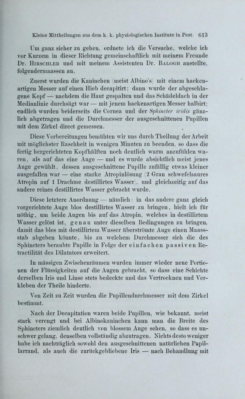 Um ganz sicher zu gehen, ordnete ich die Versuche, welche ich vor Kurzem in dieser Richtung gemeinschaftlich mit meinem Freunde Dr. Hirschlek und mit meinem Assistenten Dr. Balogh anstellte, folgendermaassen an. Zuerst wurden die Kaninchen (meist Albino’s) mit einem hacken- artigen Messer auf einen Hieb decapitirt; dann wurde der abgeschla- gene Kopf — nachdem die Haut gespalten und das Schädeldach in der Medianlinie durchsägt war — mit jenem hackenartigen Messer halbirt: endlich wurden beiderseits die Cornea und der Sphincter iridis gänz- lich abgetragen und die Durchmesser der ausgeschnittenen Pupillen mit dem Zirkel direct gemessen. Diese Vorbereitungen bemühten wir uns durch Theilung der Arbeit mit möglichster Raschheit in wenigen Minuten zu beenden, so dass die fertig hergerichteten Kopfhälften noch deutlich warm anzufühlen wa- ren, als auf das eine Auge — und es wurde absichtlich meist jenes Auge gewählt, dessen ausgeschnittene Pupille zufällig etwas kleiner ausgefallen war — eine starke Atropinlösung (2 Gran schwefelsaures Atropin auf 1 Drachme destillirtes Wasser), und gleichzeitig auf das andere reines destillirtes Wasser gebracht wurde. Diese letztere Anordnung — nämlich: in das andere ganz gleich vorgerichtete Auge blos destillirtes Wasser zu bringen, hielt ich für nöthig, um beide Augen bis auf das Atropin, welches in destillirtem Wasser gelöst ist, genau unter dieselben Bedingungen zu bringen, damit das blos mit destillirtem Wasser überströmte Auge einen Maass- stab abgeben könnte, bis zu welchem Durchmesser sich die des Sphincters beraubte Pupille in Folge der einfachen passiven Re- tractilität des Dilatators erweitert. In mässigen Zwischenräumen wurden immer wieder neue Portio- nen der Flüssigkeiten auf die Augen gebracht, so dass eine Schichte derselben Iris und Linse stets bedeckte und das Vertrocknen und Ver- kleben der Theile hinderte. Von Zeit zu Zeit wurden die Pupillendurchmesser mit dem Zirkel bestimmt. Nach der Decapitation waren beide Pupillen, wie bekannt, meist stark verengt und bei Albinokaninchen kann man die Breite des Sphincters ziemlich deutlich von blossem Auge sehen, so dass es un- schwer gelang, denselben vollständig abzutragen. Nichts desto weniger habe ich nachträglich sowohl den ausgeschnittenen natürlichen Pupil- larrand, als auch die zurückgebliebene Iris — nach Behandlung mit