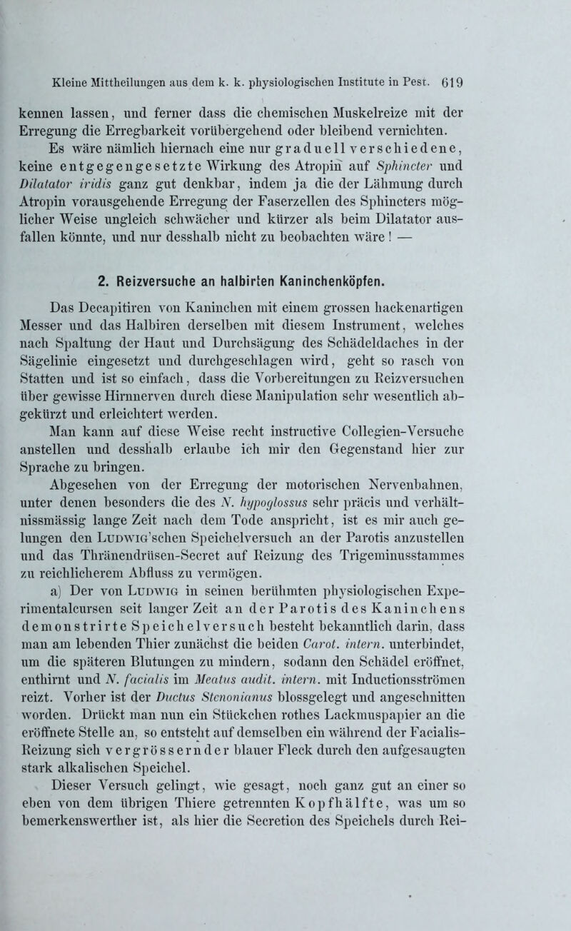 kennen lassen, und ferner dass die chemischen Muskelreize mit der Erregung die Erregbarkeit vorübergehend oder bleibend vernichten. Es wäre nämlich hiernach eine nur graduell verschiedene, keine entgegengesetzte Wirkung des Atropin auf Sphincter und Dilatator iridis ganz gut denkbar, indem ja die der Lähmung durch Atropin vorausgehende Erregung der Faserzellen des Sphincters mög- licher Weise ungleich schwächer und kürzer als beim Dilatator aus- fallen könnte, und nur desshalb nicht zu beobachten wäre ! — 2. Reizversuche an halbirten Kaninchenköpfen. Das Decapitiren von Kaninchen mit einem grossen hackenartigen Messer und das Halbiren derselben mit diesem Instrument, welches nach Spaltung der Haut und Durchsägung des Schädeldaches in der Sägelinie eingesetzt und durchgeschlagen wird, geht so rasch von Statten und ist so einfacli, dass die Vorbereitungen zu Reizversuchen über gewisse Hirnnerven durch diese Manipulation sehr wesentlich ab- gekürzt und erleichtert werden. Man kann auf diese Weise recht instructive Collegien-Versuche anstellen und desshalb erlaube ich mir den Gegenstand hier zur Sprache zu bringen. Abgesehen von der Erregung der motorischen Nervenbahnen, unter denen besonders die des N. hypoylossus sehr präcis und verhält- nissmässig lange Zeit nach dem Tode anspricht, ist es mir auch ge- lungen den LuDwiG’schen Speichelversuch an der Parotis anzustellen und das Thränendriisen-Secret auf Reizung des Trigeminusstammes zu reichlicherem Abfluss zu vermögen. a) Der von Ludwig in seinen berühmten physiologischen Expe- rimentalcursen seit langer Zeit an derParotisdesKaninchens demonstrirte Speichelversuch besteht bekanntlich darin, dass man am lebenden Thier zunächst die beiden Carot. intern, unterbindet, um die späteren Blutungen zu mindern, sodann den Schädel eröffnet, enthirnt und N. facialis im Meatus andit. intern, mit Inductionsströmen reizt. Vorher ist der Ductus Stcnonianus blossgelegt und angeschnitten worden. Drückt man nun ein Stückchen rothes Lackmuspapier an die eröffhete Stelle an, so entsteht auf demselben ein während der Facialis- Reizung sich vergrössernder blauer Fleck durch den aufgesaugten stark alkalischen Speichel. Dieser Versuch gelingt, wie gesagt, noch ganz gut an einer so eben von dem übrigen Thiere getrennten Kopfhälfte, was um so hemerkenswerther ist, als hier die Secretion des Speichels durch Rei-