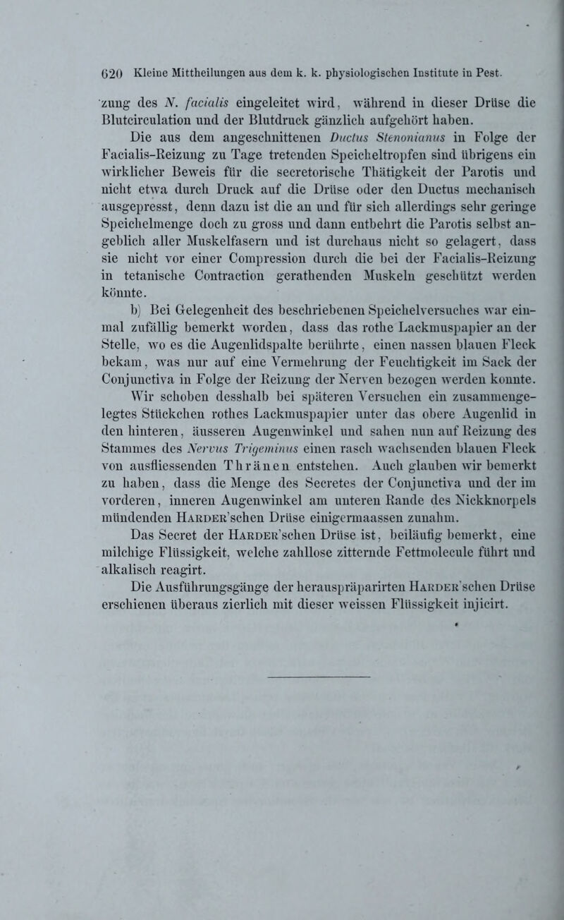 zung des N. facialis eingeleitet wird, während in dieser Drüse die Blutcirculation und der Blutdruck gänzlich aufgeliört haben. Die aus dem angeschnittenen Ductus Stenonianus in Folge der Facialis-Reizung zu Tage tretenden Speicheltropfen sind übrigens ein wirklicher Beweis für die secretorisclie Thätigkeit der Parotis und nicht etwa durch Druck auf die Drüse oder den Ductus mechanisch ausgepresst, denn dazu ist die an und für sich allerdings sehr geringe Speichelmenge doch zu gross und dann entbehrt die Parotis selbst an- geblich aller Muskelfasern und ist durchaus nicht so gelagert, dass sie nicht vor einer Compression durch die bei der Facialis-Reizung in tetanische Contraction gerathenden Muskeln geschützt werden könnte. b) Bei Gelegenheit des beschriebenen Speichelversuches war ein- mal zufällig bemerkt worden, dass das rothe Lackmuspapier an der Stelle, wo es die Augenlidspalte berührte, einen nassen blauen Fleck bekam, was nur auf eine Vermehrung der Feuchtigkeit im Sack der Conjunctiva in Folge der Reizung der Nerven bezogen werden konnte. Wir schoben desshalb bei späteren Versuchen ein zusammeuge- legtes Stückchen rothes Lackmuspapier unter das obere Augenlid in den hinteren, äusseren Augenwinkel und sahen nun auf Reizung des Stammes des Nervus Trigeminus einen rasch wachsenden blauen Fleck von ausfliessenden Thränen entstehen. Auch glauben wir bemerkt zu haben, dass die Menge des Secretes der Conjunctiva und der im vorderen, inneren Augenwinkel am unteren Rande des Nickknorpels mündenden HARDER’schen Drüse einigcrmaassen zunahm. Das Secret der HARDER’schen Drüse ist, beiläufig bemerkt, eine milchige Flüssigkeit, welche zahllose zitternde Fettmolecule führt und alkalisch reagirt. Die Ausführungsgänge der herauspräparirten HARDER'schen Drüse erschienen überaus zierlich mit dieser weissen Flüssigkeit injicirt.